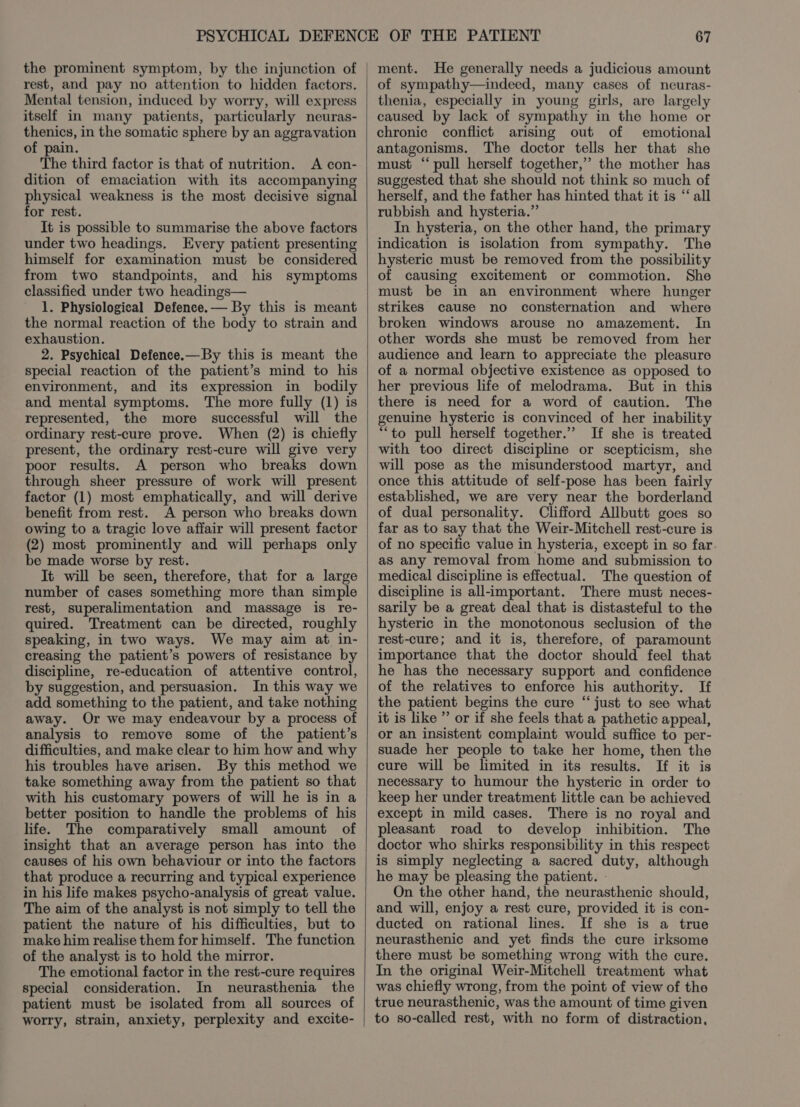 the prominent symptom, by the injunction of rest, and pay no attention to hidden factors. Mental tension, induced by worry, will express itself in many patients, particularly neuras- thenics, in the somatic sphere by an aggravation of pain. The third factor is that of nutrition. A con- dition of emaciation with its accompanying physical weakness is the most decisive signal for rest. It is possible to summarise the above factors under two headings. Every patient presenting himself for examination must be considered from two standpoints, and his symptoms classified under two headings— 1. Physiological Defence.— By this is meant the normal reaction of the body to strain and exhaustion. 2. Psychical Defence.—By this is meant the special reaction of the patient’s mind to his environment, and its expression in_ bodily and mental symptoms. The more fully (1) is represented, the more successful will the ordinary rest-cure prove. When (2) is chiefly present, the ordinary rest-cure will give very poor results. A person who breaks down through sheer pressure of work will present factor (1) most emphatically, and will derive benefit from rest. A person who breaks down owing to a tragic love affair will present factor (2) most prominently and will perhaps only be made worse by rest. It will be seen, therefore, that for a large number of cases something more than simple rest, superalimentation and massage is re- quired. Treatment can be directed, roughly speaking, in two ways. We may aim at in- creasing the patient’s powers of resistance by discipline, re-education of attentive control, by suggestion, and persuasion. In this way we add something to the patient, and take nothing away. Or we may endeavour by a process of analysis to remove some of the patient’s difficulties, and make clear to him how and why his troubles have arisen. By this method we take something away from the patient so that with his customary powers of will he is in a better position to handle the problems of his life. The comparatively small amount of insight that an average person has into the causes of his own behaviour or into the factors that produce a recurring and typical experience in his life makes psycho-analysis of great value. The aim of the analyst is not simply to tell the patient the nature of his difficulties, but to make him realise them for himself. The function of the analyst is to hold the mirror. The emotional factor in the rest-cure requires special consideration. In neurasthenia the patient must be isolated from all sources of worry, strain, anxiety, perplexity and excite- ment. He generally needs a judicious amount of sympathy—indeed, many cases of neuras- thenia, especially in young girls, are largely caused by lack of sympathy in the home or chronic conflict arising out of emotional antagonisms. The doctor tells her that she must “pull herself together,” the mother has suggested that she should not think so much of herself, and the father has hinted that it is “‘ all rubbish and hysteria.” In hysteria, on the other hand, the primary indication is isolation from sympathy. The hysteric must be removed from the possibility of causing excitement or commotion. She must be in an environment where hunger strikes cause no consternation and where broken windows arouse no amazement. In other words she must be removed from her audience and learn to appreciate the pleasure of a normal objective existence as opposed to her previous life of melodrama. But in this there is need for a word of caution. The genuine hysteric is convinced of her inability ““to pull herself together.” If she is treated with too direct discipline or scepticism, she will pose as the misunderstood martyr, and once this attitude of self-pose has been fairly established, we are very near the borderland of dual personality. Clifford Allbutt goes so far as to say that the Weir-Mitchell rest-cure is of no specific value in hysteria, except in so far as any removal from home and submission to medical discipline is effectual. The question of discipline is all-important. There must neces- sarily be a great deal that is distasteful to the hysteric in the monotonous seclusion of the rest-cure; and it is, therefore, of paramount importance that the doctor should feel that he has the necessary support and confidence of the relatives to enforce his authority. If the patient begins the cure “ just to see what it is like ”’ or if she feels that a pathetic appeal, or an insistent complaint would suffice to per- suade her people to take her home, then the cure will be limited in its results. If it is necessary to humour the hysteric in order to keep her under treatment little can be achieved except in mild cases. There is no royal and pleasant road to develop inhibition. The doctor who shirks responsibility in this respect is simply neglecting a sacred duty, although he may be pleasing the patient. - On the other hand, the neurasthenic should, and will, enjoy a rest cure, provided it is con- ducted on rational lines. If she is a true neurasthenic and yet finds the cure irksome there must be something wrong with the cure. In the original Weir-Mitchell treatment what was chiefly wrong, from the point of view of the true neurasthenic, was the amount of time given to so-called rest, with no form of distraction,