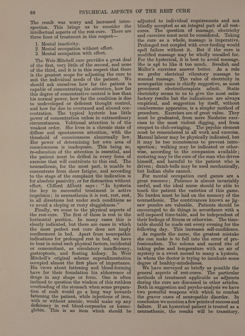 The result was worry and increased intro- spection. This brings us to consider the intellectual aspects of the rest-cure. There are three lines of treatment in this respect— 1. Mental inactivity. 2. Mental occupation without effort. 3. Mental occupation with effort. The Weir-Mitchell cure provides a great deal of the first, very little of the second, and none of the third, and it is in this respect that there is the greatest scope for adjusting the cure to suit the individual needs of the patient. We should ask ourselves how far the patient is capable of concentrating his attention, how far this degree of concentrative control is less than his normal power, how far the condition is due to undeveloped or deficient thought control, and how far due to overtaxed and abused con- centration. The typical hysteric has little power of concentration unless in extraordinary circumstances. Volitional attention is of the weakest order. She lives in a chronic state of diffuse and spontaneous attention, with the threshold of consciousness abnormally low. Her power of determining her own area of consciousness is inadequate. This being so, re-education of the attention is essential, and the patient must be drilled in every form of exercise that will contribute to this end. The neurasthenic, for the most part, is unable to concentrate from sheer fatigue, and according to the stage of the complaint the indication is for absolute passivity, or for distraction without effort. Clifford Allbutt says: “In hysteria the key to successful treatment is active impulsion ; in neurasthenia it is rest, rest, rest, in all directions but under such conditions as 1o avoid a cloying or rusty sluggishness.”’ Finally, we come to the physical aspects of the rest-cure. The first of these is rest in the horizontal position. In many cases this is clearly indicated, but there are cases in which the most perfect rest cure does not imply confinement in bed. Apart from neuropathic indications for prolonged rest in bed, we have to bear in mind such physical factors, incidental or concomitant, as circulatory insufficiency, gastroptosis, and floating kidney. In Weir Mitchell’s original scheme superalimentation occupied almost the first place of importance. His views about fattening and blood-forming have for their foundation his abhorrence of drugs in any shape or form. One is often inclined to question the wisdom of this ruthless overloading of the stomach when some prepara- tion of malt would go a long way towards fattening the patient, while injections of iron, with or without arsenic, would make up any deficiency in red blood-corpuscles or hemo- globin. This is an item which should be adjusted to individual requirements and not blindly accepted as an integral part of all rest- cures. The question of massage, electricity and exercises must next be considered. Taking the cure as a whole, massage is imperative. Prolonged rest coupled with over-feeding would spell failure without it. But if the cure is modified massage may be wholly uncalled for. For the hysterical, it is best to avoid massage. She is apt to like it too much. Swedish and Miiller’s exercises answer better. As a rule we prefer electrical vibratory massage to manual massage. The value of electricity in neuropathic cases is chiefly suggestive, as most prominent electrotherapists admit. Static electricity seems to us to give the most satis- factory results but the indications are always empirical, and suggestion by itself, without cumbersome apparatus, is a simpler method of procedure. Exercises are.of great value. They must be graduated, from mere Nauheim exer- cises to the most violent digging, and from croquet to club-swinging. The psychic element must be remembered in all work and exercise. Manual labour may be physically indicated, but it may be too monotonous to prevent intro- spection; walking may be indicated or other- wise, according to the companion available; motoring may be the cure of the man who drives himself, and harmful to the patient who is driven; dumb-bells may be used mechanically, but Indian clubs cannot. For mental occupation card games are a great resource; Patience is almost invariably useful, and the ideal nurse should be able to teach the patient the varieties of this game. No burden must be laid on the memory of the neurasthenic. The contrivances known as jig- saw puzzles are valuable. Patients should be encouraged to do things in accordance with a self-imposed time-table, and be independent of their feelings of fitness or otherwise. The time- table should be made out every evening for the following day. This increases self-confidence. As regards the nurse, the greatest mistake she can make is to fall into the error of pro- fessionalism. ‘The solemn and sacred rite of taking pulse and temperature with an air of mystery is a sweet morsel to many a hysteric, in whom the doctor is trying to inculcate some degree of healthy-mindedness. We have surveyed as briefly as possible the general aspects of rest-cures. The particular methods of treatment applicable as adjuncts during the cure are discussed in other articles. Both in suggestion and psycho-analysis we have two powerful weapons with which to combat the graver cases of neuropathic disorder. In conclusion we mention a few points of success and failure. If an hysterical patient is treated as a neurasthenic, the results will be transitory.