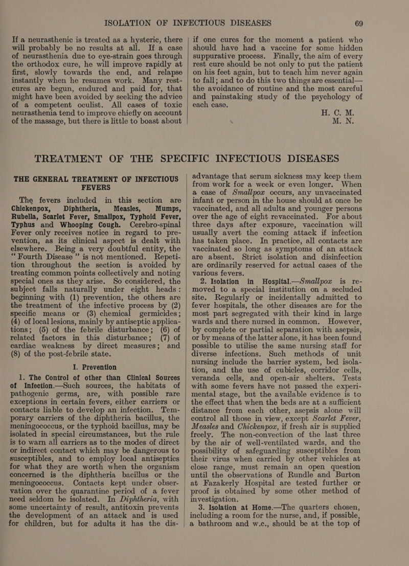 If a neurasthenic is treated as a hysteric, there will probably be no results at all. Ifa case of neurasthenia due to eye-strain goes through the orthodox cure, he will improve rapidly at first, slowly towards the end, and relapse instantly when he resumes work. Many rest- cures are begun, endured and paid for, that might have been avoided by seeking the advice of a competent oculist. All cases of toxic neurasthenia tend to improve chiefly on account of the massage, but there is little to boast about TREATMENT OF THE THE GENERAL TREATMENT OF INFECTIOUS FEVERS The fevers included in this section are Chickenpox, Diphtheria, § Measles, Mumps, Rubella, Searlet Fever, Smallpox, Typhoid Fever, Typhus and Whooping Cough. Cerebro-spinal Fever only receives notice in regard to pre- vention, as its clinical aspect is dealt with elsewhere. Being a very doubtful entity, the “Fourth Disease ” is not mentioned. Repeti- tion throughout the section is avoided by treating common points collectively and noting special ones as they arise. So considered, the subject falls naturally under eight heads: beginning with (1) prevention, the others are the treatment of the infective process by (2) specific means or (3) chemical germicides; (4) of local lesions, mainly by antiseptic applica- tions; (5) of the febrile disturbance; (6) of related factors in this disturbance; (7) of cardiac weakness by direct measures; and (8) of the post-febrile state. I. Prevention 1. The Control of other than Clinical Sources of Infection—Such sources, the habitats of pathogenic germs, are, with possible rare exceptions in certain fevers, either carriers or contacts liable to develop an infection. Tem- porary carriers of the diphtheria bacillus, the meningococcus, or the typhoid bacillus, may be isolated in special circumstances, but the rule is to warn all carriers as to the modes of direct or indirect contact which may be dangerous to susceptibles, and to employ local antiseptics for what they are worth when the organism concerned is the diphtheria bacillus or the meningococcus. Contacts kept under obser- vation over the quarantine period of a fever need seldom be isolated. In Diphtheria, with some uncertainty of result, antitoxin prevents the development of an attack and is used for children, but for adults it has the dis- if one cures for the moment a patient who should have had a vaccine for some hidden suppurative process. Finally, the aim of every rest cure should be not only to put the patient on his feet again, but to teach him never again to fall; and to do this two things are essential— the avoidance of routine and the most careful and painstaking study of the psychology of each case. HC. M, M. N. advantage that serum sickness may keep them from work for a week or even longer. When a case of Smallpox occurs, any unvaccinated infant or person in the house should at once be vaccinated, and all adults and younger persons over the age of eight revaccinated. For about three days after exposure, vaccination will usually avert the coming attack if infection has taken place. In practice, all contacts are vaccinated so long as symptoms of an attack are absent. Strict isolation and disinfection are ordinarily reserved for actual cases of the various fevers. 2. Isolation in Hospital—&lt;Smallpox is re- moved to a special institution on a secluded site. Regularly or incidentally admitted to fever hospitals, the other diseases are for the most part segregated with their kind in large wards and there nursed in common. However, by complete or partial separation with asepsis, or by means of the latter alone, it has been found possible to utilise the same nursing staff for diverse infections. Such methods of unit nursing include the barrier system, bed isola- tion, and the use of cubicles, corridor cells, veranda cells, and open-air shelters. Tests with some fevers have not passed the experi- mental stage, but the available evidence is to the effect that when the beds are at a sufficient distance from each other, asepsis alone will control all those in view, except Scarlet Fever, Measles and Chickenpox, if fresh air is supplied freely. The non-convection of the last three by the air of well-ventilated wards, and the possibility of safeguarding susceptibles from their virus when carried by other vehicles at close range, must remain an open question until the observations of Rundle and Burton at Fazakerly Hospital are tested further or proof is obtained by some other method of investigation. 3. Isolation at Home.—The quarters chosen, including a room for the nurse, and, if possible, a bathroom and w.c., should be at the top of