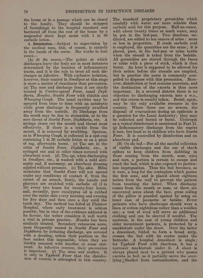 the house or in a passage which can be closed to the family. They should be stripped of furnishings to the hospital standard and barriered off from the rest of the house by a suspended sheet kept moist with 1 in 60 carbolic lotion. 4, Disinfection.—Subject to supervision by the medical man, this, of course, is entirely in the hands of the nurse. She works in four zones— (A) At the source—The points at which discharges leave the body are in most instances determined by the location of inflammatory tracts, and it is the rule to treat all such dis- charges as infective. With exclusive isolation, however, their control in Smallpox at this stage is more a matter of cleanliness than prevention. (a) The nose and discharge from it are chiefly treated in Cerebro-spinal Fever, nasal Diph- theria, Measles, Scarlet Fever with rhinitis and Whooping Cough. The nasal cavities may be sprayed from time to time with an antiseptic while gross discharge is frequently swabbed away from the nostrils. (6) Discharge from the mouth may be due to stomatitis, or to the sore throat of Scarlet Fever, Diphtheria, etc. A syringe clears out the mouth and throat most effectively. If there is a trickle from the mouth, it is removed by swabbing. Sputum, as in Whooping Cough, is collected in a spit-cup containing 1 in 20 carbolic lotion or on a piece of rag, afterwards burnt. (c) The ear, in the otitis of Scarlet Fever, Diphtheria, etc., is syringed out and at other times covered with absorbent wool. (d) The eye, when discharging in Smallpox, etc., is washed with a mild anti- septic and, if necessary, an absorbent dressing applied without pressure. (e) The skin. Milne maintains that Scarlet Fever will not spread under any conditions of contact if, from the outset of an attack, firstly, the tonsils and pharynx are swabbed with carbolic oil (1 in 10) every two hours for twenty-four hours, and, secondly, pure eucalyptus oil is rubbed over the entire skin every morning and evening for five days and then once a day until the tenth day. The method has failed at Plaistow Hospital, where early treatment is seldom possible, but in view of the evidence adduced in its favour, the writer considers it well worth a trial in private practice. Measles has been similarly treated. Secondary cutaneous sores, most frequently caused in Scarlet Fever and Diphtheria by irritating discharge, are covered with a dressing, unless their position on the face makes this impossible, when they are thickly smeared with lanoline or some oint- ment. As infective sources, their prevention 18 important. (f) The anus and urethra. It is only in Typhoid Fever that the disinfec- tion of excreta is attempted in this country. The standard proprietary germicides which emulsify with water are more reliable than carbolic acid for this purpose. Half-an-ounce, with about twenty times as much water, may be put in the bed-pan. Two drachms, un- diluted, are added to ten ounces of urine : more or less in proportion. If crude carbolic acid is employed, the quantities are the same; it is placed, pure, in the bed-pan or urine bottle when the utensil is taken from the bedside. All germicides are stirred through the feces or urine with a piece of stick, which is then burnt. An hour is supposed to be allowed for their action before the utensils are emptied, but in practice the nurse is commonly com- pelled to dispense with this precaution. More- over, disinfection at best remains uncertain, and the destination of the excreta is thus more important. In a sewered district there is no objection to discharging excreta into a w.c., and this course is usually taken. Burial, again, may be the only available resource in the country. Where there are no sewers, the disposal of evacuations during an epidemic is a question for the Local Authority; they may be collected and buried or burnt. Urotropin as a vesical disinfectant is mentioned in Part IT. (g) Inflammatory discharge from the vagina is rare, but least so in children who have Scarlet Fever. It is controlled by disinfection and an absorbent pad. (B) On the bed.—For all the careful collection of visible discharges and the use of check splints to keep children from dabbling in those coming from the mouth, nose, eyes and ears, a portion is certain to escape and reach the bed, which is also exposed to particu- late impregnation. Thus the bed becomes, as it were, a trap for the contagium which passes the first zone, and is placed about eighteen inches from the wall to prevent the patient from touching the latter. When discharge comes from the mouth or nose, or there are uncovered sores about the face, gross soiling of the pillow is guarded against by using an inner case of jaconette or batiste. Fever patients who have discharges should wear a linen or cotton nightdress rather than a woollen one; a vest of wool will serve as additional clothing and can be sleeved if needful. The mattress, in the case of young children and older incontinent patients, is protected by a mackintosh under the sheet. Over the latter a drawsheet, folded to form a broad strip, crosses the bed with its centre under the buttocks. A hospital drawsheet is single; for T'yphoid Fever with diarrhea, it has a narrower mackintosh under it. A sheet is always placed next to a patient who passes excreta in bed, as it partially saves the over- lying : blanket from contamination, and the
