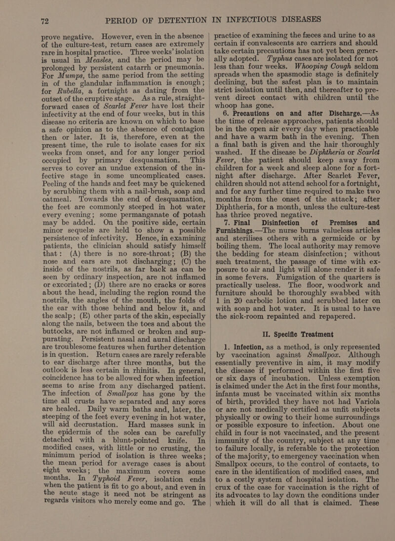prove negative. However, even in the absence of the culture-test, return cases are extremely rare in hospital practice. Three weeks’ isolation is usual in Measles, and the period may be prolonged by persistent catarrh or pneumonia. For Mumps, the same period from the setting in of the glandular inflammation is enough ; for Rubella, a fortnight as dating from the outset of the eruptive stage. Asa rule, straight- forward cases of Scarlet Fever have lost their infectivity at the end of four weeks, but in this disease no criteria are known on which to base a safe opinion as to the absence of contagion then or later. It is, therefore, even at the present time, the rule to isolate cases for six weeks from onset, and for any longer period occupied by primary desquamation. This serves to cover an undue extension of the in- fective stage in some uncomplicated cases. Peeling of the hands and feet may be quickened by scrubbing them with a nail-brush, soap and oatmeal. Towards the end of desquamation, the feet are commonly steeped in hot water every evening; some permanganate of potash may be added. On the positive side, certain minor sequele are held to show a possible persistence of infectivity. Hence, in examining patients, the clinician should satisfy himself that: (A) there is no sore-throat; (B) the nose and ears are not discharging; (C) the inside of the nostrils, as far back as can be seen by ordinary inspection, are not inflamed or excoriated ; (D) there are no cracks or sores about the head, including the region round the nostrils, the angles of the mouth, the folds of the ear with those behind and below it, and the scalp; (E) other parts of the skin, especially along the nails, between the toes and about the buttocks, are not inflamed or broken and sup- purating. Persistent nasal and aural discharge are troublesome features when further detention isin question. Return cases are rarely referable to ear discharge after three months, but the outlook is less certain in rhinitis. In general, coincidence has to be allowed for when infection seems to arise from any discharged patient. The infection of Smallpox has gone by the time all crusts have separated and any sores are healed. Daily warm baths and, later, the steeping of the feet every evening in hot water, will aid decrustation. Hard masses sunk in the epidermis of the soles can be carefully detached with a blunt-pointed knife. In modified cases, with little or no crusting, the minimum period of isolation is three weeks; the mean period for average cases is about eight weeks; the maximum covers some months. In Typhoid Fever, isolation ends when the patient is fit to go about, and even in the acute Stage it need not be stringent as regards visitors who merely come and go. The practice of examining the feces and urine to as certain if convalescents are carriers and should take certain precautions has not yet been gener- ally adopted. T'yphus cases are isolated for not less than four weeks. Whooping Cough seldom spreads when the spasmodic stage is definitely declining, but the safest plan is to maintain strict isolation until then, and thereafter to pre- vent direct contact with children until the whoop has gone. 6. Precautions on and after Discharge.—As the time of release approaches, patients should be in the open air every day when practicable and have a warm bath in the evening. Then a final bath is given and the hair thoroughly washed. If the disease be Diphtheria or Scarlet Fever, the patient should keep away from children for a week and sleep alone for a fort- night after discharge. After Scarlet Fever, children should not attend school for a fortnight, and for any further time required to make two months from the onset of the attack; after Diphtheria, for a month, unless the culture-test has thrice proved negative. 7. Final Disinfection of Premises and Furnishings.—The nurse burns valueless articles and sterilises others with a germicide or by boiling them. The local authority may remove the bedding for steam disinfection; without such treatment, the passage of time with ex- posure to air and light will alone render it safe in some fevers. Fumigation of the quarters is practically useless. The floor, woodwork and furniture should be thoroughly swabbed with 1 in 20 carbolic lotion and scrubbed later on with soap and hot water. It is usual to have the sick-room repainted and repapered. HI. Specific Treatment 1. Infection, as a method, is only represented by vaccination against Smallpox. Although essentially preventive in aim, it may modify the disease if performed within the first five or six days of incubation. Unless exemption is claimed under the Act in the first four months, infants must be vaccinated within six months of birth, provided they have not had Variola or are not medically certified as unfit subjects physically or owing to their home surroundings or possible exposure to infection. About one child in four is not vaccinated, and the present immunity of the country, subject at any time to failure locally, is referable to the protection of the majority, to emergency vaccination when Smallpox occurs, to the control of contacts, to care in the identification of modified cases, and to a costly system of hospital isolation. The crux of the case for vaccination is the right of its advocates to lay down the conditions under which it will do all that is claimed. These