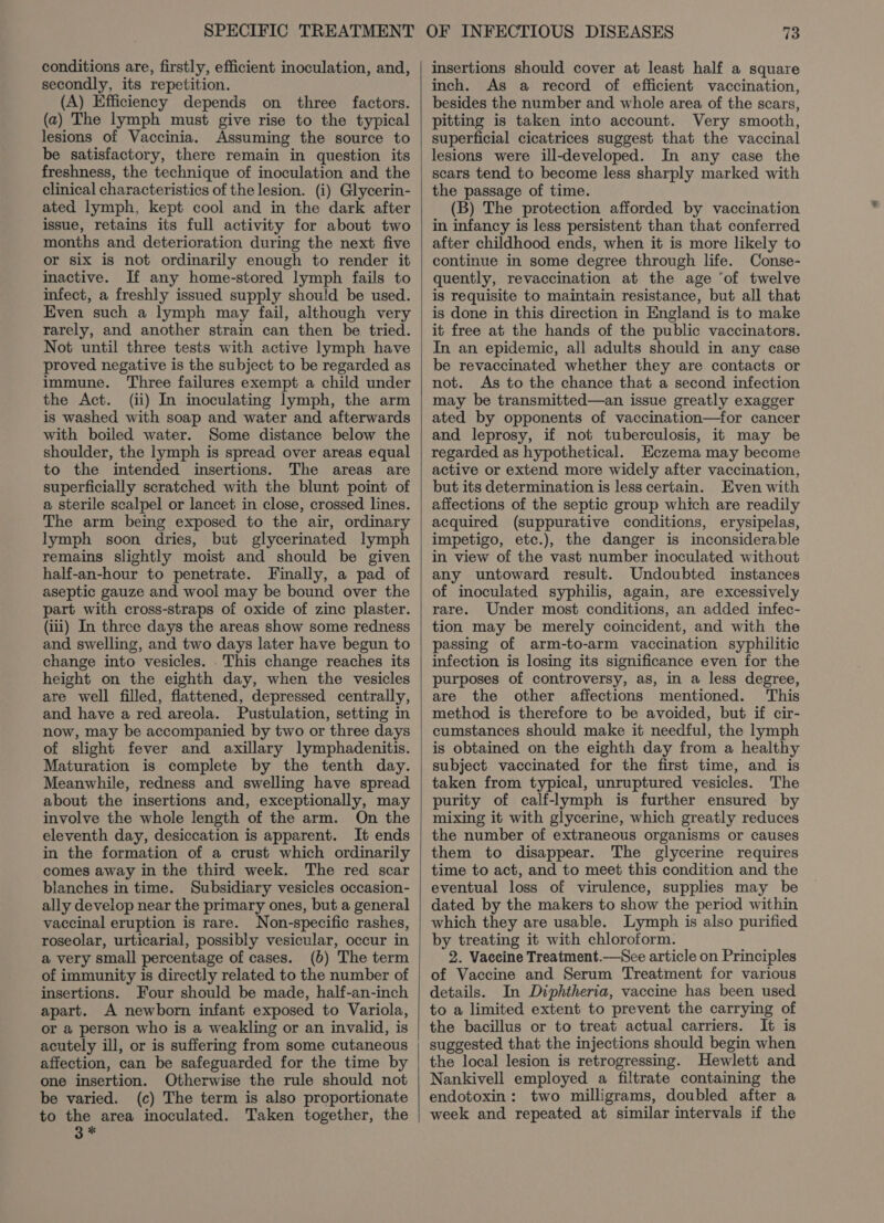 conditions are, firstly, efficient inoculation, and, secondly, its repetition. (A) Efficiency depends on three factors. (a) The lymph must give rise to the typical lesions of Vaccinia. Assuming the source to be satisfactory, there remain in question its freshness, the technique of inoculation and the clinical characteristics of the lesion. (i) Glycerin- ated lymph, kept cool and in the dark after issue, retains its full activity for about two months and deterioration during the next five or six is not ordinarily enough to render it inactive. If any home-stored lymph fails to infect, a freshly issued supply should be used. Even such a lymph may fail, although very rarely, and another strain can then be tried. Not until three tests with active lymph have proved negative is the subject to be regarded as immune. Three failures exempt a child under the Act. (ii) In inoculating lymph, the arm is washed with soap and water and afterwards with boiled water. Some distance below the shoulder, the lymph is spread over areas equal to the intended insertions. The areas are superficially scratched with the blunt point of a sterile scalpel or lancet in close, crossed lines. The arm being exposed to the air, ordinary lymph soon dries, but glycerinated lymph remains slightly moist and should be given half-an-hour to penetrate. Finally, a pad of aseptic gauze and wool may be bound over the part with cross-straps of oxide of zinc plaster. (iii) In three days the areas show some redness and swelling, and two days later have begun to change into vesicles. .This change reaches its height on the eighth day, when the vesicles are well filled, flattened, depressed centrally, and have a red areola. Pustulation, setting in now, may be accompanied by two or three days of slight fever and axillary lymphadenitis. Maturation is complete by the tenth day. Meanwhile, redness and swelling have spread about the insertions and, exceptionally, may involve the whole length of the arm. On the eleventh day, desiccation is apparent. It ends in the formation of a crust which ordinarily comes away in the third week. The red scar blanches in time. Subsidiary vesicles occasion- ally develop near the primary ones, but a general vaccinal eruption is rare. Non-specific rashes, roseolar, urticarial, possibly vesicular, occur in a very small percentage of cases. (b) The term of immunity is directly related to the number of insertions. Four should be made, half-an-inch apart. A newborn infant exposed to Variola, or a person who is a weakling or an invalid, is acutely ill, or is suffermg from some cutaneous affection, can be safeguarded for the time by one insertion. Otherwise the rule should not be varied. (c) The term is also proportionate to the area inoculated. Taken together, the 3 x insertions should cover at least half a square inch. As a record of efficient vaccination, besides the number and whole area of the scars, pitting is taken into account. Very smooth, superficial cicatrices suggest that the vaccinal lesions were ill-developed. In any case the scars tend to become less sharply marked with the passage of time. (B) The protection afforded by vaccination in infancy is less persistent than that conferred after childhood ends, when it is more likely to continue in some degree through life. Conse- quently, revaccination at the age ‘of twelve is requisite to maintain resistance, but all that is done in this direction in England is to make it free at the hands of the public vaccinators. In an epidemic, all adults should in any case be revaccinated whether they are contacts or not. As to the chance that a second infection may be transmitted—an issue greatly exagger ated by opponents of vaccination—for cancer and leprosy, if not tuberculosis, it may be regarded as hypothetical. Eczema may become active or extend more widely after vaccination, but its determination is less certain. Even with affections of the septic group which are readily acquired (suppurative conditions, erysipelas, impetigo, etc.), the danger is inconsiderable in view of the vast number inoculated without any untoward result. Undoubted instances of inoculated syphilis, again, are excessively rare. Under most conditions, an added infec- tion may be merely coincident, and with the passing of arm-to-arm vaccination syphilitic infection is losing its significance even for the purposes of controversy, as, in a less degree, are the other affections mentioned. This method is therefore to be avoided, but if cir- cumstances should make it needful, the lymph is obtained on the eighth day from a healthy subject vaccinated for the first time, and is taken from typical, unruptured vesicles. The purity of calf-lymph is further ensured by mixing it with glycerine, which greatly reduces the number of extraneous organisms or causes them to disappear. The glycerine requires time to act, and to meet this condition and the eventual loss of virulence, supplies may be dated by the makers to show the period within which they are usable. Lymph is also purified by treating it with chloroform. 2. Vaccine Treatment.—See article on Principles of Vaccine and Serum Treatment for various details. In Diphtheria, vaccine has been used to a limited extent to prevent the carrying of the bacillus or to treat actual carriers. It is suggested that the injections should begin when the local lesion is retrogressing. Hewlett and Nankivell employed a filtrate containing the endotoxin: two milligrams, doubled after a week and repeated at similar intervals if the