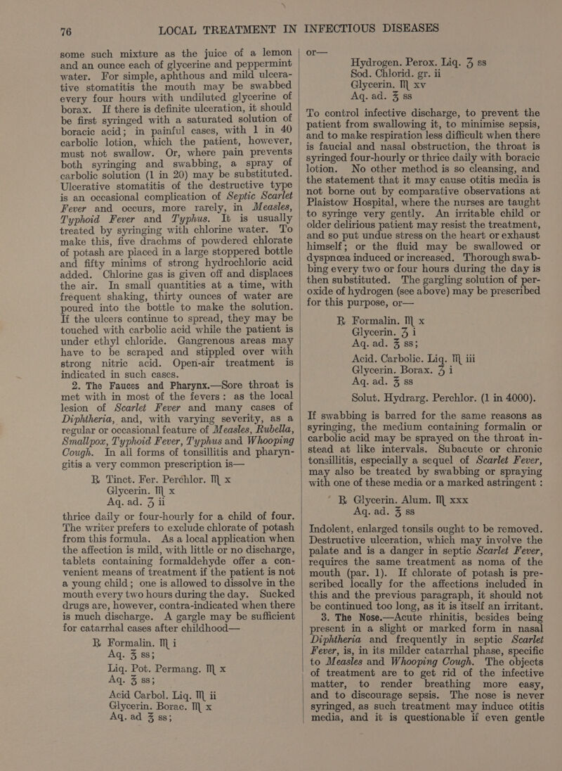 some such mixture as the juice of a lemon and an ounce each of glycerine and peppermint water. For simple, aphthous and mild ulcera- tive stomatitis the mouth may be swabbed every four hours with undiluted glycerine of borax. If there is definite ulceration, it should be first syringed with a saturated solution of boracic acid; in painful cases, with 1 in 40 carbolic lotion, which the patient, however, must not swallow. Or, where pain prevents both syringing and swabbing, a spray of carbolic solution (1 in 20) may be substituted. Ulcerative stomatitis of the destructive type is an occasional complication of Septic Scarlet Fever and occurs, more rarely, in Measles, Typhoid Fever and Typhus. It is usually treated by syringing with chlorine water. To make this, five drachms of powdered chlorate of potash are placed in a large stoppered bottle and fifty minims of strong hydrochloric acid added. Chlorine gas is given off and displaces the air. In small quantities at a time, with frequent shaking, thirty ounces of water are poured into the bottle to make the solution. If the ulcers continue to spread, they may be touched with carbolic acid while the patient is under ethyl chloride. Gangrenous areas may have to be scraped and stippled over with strong nitric acid. Open-air treatment is indicated in such cases. 2. The Fauees and Pharynx.—Sore throat is met with in most of the fevers: as the local lesion of Scarlet Fever and many cases of Diphtheria, and, with varying severity, as a regular or occasional feature of Measles, Rubella, Smallpox, Typhoid Fever, Typhus and Whooping Cough. In all forms of tonsillitis and pharyn- gitis a very common prescription is— BR Tinct. Fer. Perchlor. M x Glycerin. Til x Aq. ad. 3 ii thrice daily or four-hourly for a child of four. The writer prefers to exclude chlorate of potash from this formula. As a local application when the affection is mild, with little or no discharge, tablets containing formaldehyde offer a con- venient means of treatment if the patient is not a young child; one is allowed to dissolve in the mouth every two hours during the day. Sucked drugs are, however, contra-indicated when there is much discharge. A gargle may be sufficient for catarrhal cases after childhood— R Formalin. Mi Aq. 4:88; Liq. Pot. Permang. M x Aq. 3 88; zen Acid Carbol. Lig. M ii Glycerin. Borac. Ml x Aq. ad 3 ss; or— Hydrogen. Perox. Liq. 3 ss Sod. Chlorid. gr. ii Glycerin. TL xv Aq. ad. 3 ss To control infective discharge, to prevent the patient from swallowing it, to minimise sepsis, and to make respiration less difficult when there is faucial and nasal obstruction, the throat is syringed four-hourly or thrice daily with boracic lotion. No other method is so cleansing, and the statement that it may cause otitis media is not borne out by comparative observations at Plaistow Hospital, where the nurses are taught to syringe very gently. An irritable child or older delirious patient may resist the treatment, and so put undue stress on the heart or exhaust himself; or the fluid may be swallowed or dyspnoea induced or increased. Thorough swab- bing every two or four hours during the day is then substituted. The gargling solution of per- oxide of hydrogen (see above) may be prescribed for this purpose, or— R Formalin. Ml x Glycerin. 4 1 Aq. ad. 3 88; Acid. Carbolic. Liq. 1 iii Glycerin. Borax. 9 1 Aq. ad. 3 ss Solut. Hydrarg. Perchlor. (1 in 4000). If swabbing is barred for the same reasons as syringing, the medium containing formalin or carbolic acid may be sprayed on the throat in- stead at like intervals. Subacute or chronic tonsillitis, especially a sequel of Scarlet Fever, may also be treated by swabbing or spraying with one of these media or a marked astringent : ' B Glycerin. Alum. Ill xxx Aq. ad. 3 88 Indolent, enlarged tonsils ought to be removed. Destructive ulceration, which may involve the palate and is a danger in septic Scarlet Fever, requires the same treatment as noma of the mouth (par. 1). If chlorate of potash is pre- scribed locally for the affections included in this and the previous paragraph, it should not be continued too long, as it is itself an irritant. 3. The Nose.—Acute rhinitis, besides being present in a slight or marked form in nasal Diphtheria and frequently in septic Scarlet Fever, is, in its milder catarrhal phase, specific to Measles and Whooping Cough. The objects of treatment are to get rid of the infective matter, to render breathing more easy, and to discourage sepsis. The nose is never syringed, as such treatment may induce otitis media, and it is questionable if even gentle