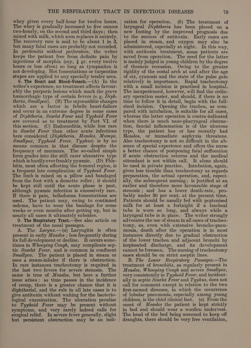 whey given every half-hour for twelve hours. The whey is gradually increased to five ounces two-hourly, on the second and third days; then mixed with milk, which soon replaces it entirely. The recovery rate is said to be about 1 in 3, but many fatal cases are probably not recorded. In peritonitis without perforation, the writer keeps the patient free from definite pain by injections of morphia (say, 4 gr. every twelve hours or less often) so long as tympanites is not developing. Hot fomentations or turpentine stupes are applied to any specially tender area. 8. The Heart and Blood-Vessels—(A) In the writer’s experience, no treatment affects favour- ably the purpuric lesions which mark the grave hemorrhagic type of certain fevers (e.g. Diph- theria, Smallpox). (B) The myocarditic changes which are a factor in febrile heart-failure and occur in an extreme degree in some cases of Diphtheria, Scarlet Fever and Typhoid Fever are covered as to treatment by Part VI. of this section. (C) Endocarditis, while less rare in Scarlet Fever than other acute infections here considered (Diphtheria, Measles, Mumps, Smallpox, Typhoid Fever, Typhus) is by no means common in that disease despite the frequency of murmurs. The so-called simple form grades into the still rarer ulcerative type which is hardly everfrankly pyemic. (D) Phle- bitis, most often affecting the femoral region, is a frequent late complication of J'yphoid Fever. The limb is raised on a pillow and bandaged from the foot with a domette roller; it should be kept still until the acute phase is past, although pyzmic infection is excessively rare. If there is pain, belladonna fomentations are used. The patient may, owing to continued cdema, have to wear the bandage for some weeks or even months after getting up, but in nearly all cases it ultimately subsides. 9. The Respiratory Tract.—See also article on treatment of the nasal passages. A. The Larynzx.—(a) Laryngitis is often present in early Measles ; less frequently during its full development or decline. It occurs some- times in Whooping Cough, may complicate sep- tic Scarlet Fever, and is common in confluent Smallpox. The patient is placed in steam or uses a steam-inhaler if there is obstruction. In rare instances tracheotomy is required in the last two fevers for severe stenosis. The same is true of Measles, but here a further issue arises: as time passes in the incidence of croup, there is a greater chance that it is diphtherial, and the rule in all late cases is to give antitoxin without waiting for the bacterio- logical examination. The ulceration peculiar to Typhoid Fever may be present without symptoms, and very rarely indeed calls for surgical relief. In severe fever generally, slight but persistent obstruction may be an indi- cation for operation. (b) The treatment of laryngeal Diphtheria has been placed on a new footing by the improved prognosis due to the success of antitoxin. Early cases are placed in steam, and oxygen may also be administered, especially at night. In this way, with antitoxin treatment, some patients are saved from operation. The need for the latter is mainly judged in young children by the degree of thoracic recession. Owing to the greater rigidity of the costal arch at and after the age of six, cyanosis and the state of the pulse gain relatively in importance. Rapid tracheotomy with a small incision is practised in hospital. The inexperienced, however, will find the ordin- ary operation easier, and should, if there is no time to follow it in detail, begin with the full- sized incision. Opening the trachea, as com- pared with intubation, is suitable for all cases, whereas the latter operation is contra-indicated when there is much naso-pharyngeal obstruc- tion, faucial inflammation is of the ulcerous type, the patient has or has recently had Measles, or immediate asphyxia threatens. Also tracheotomy is not so difficult in the ab- sence of special experience and offers the nurse a better chance of postponing fatal suffocation if acute obstruction returns and the medical attendant is not within call. It alone should be used in private practice. Intubation, again, gives less trouble than tracheotomy as regards preparation, the actual operation, and, especi- ally, the subsequent nursing; is justified at an earlier and therefore more favourable stage of stenosis ; and has a lower death-rate, pro- bably under 30 per cent. at the present time. Patients should be nasally fed with peptonised milk for at least a fortnight if a tracheal tube is worn so long, and always while a laryngeal tube is in place. The writer strongly advocates the use of steam in all cases of tracheo- tomy, as, even with extensive broncho-pneu- monia, death after the operation is in most instances directly due to gradual obstruction of the lower trachea and adjacent bronchi by inspissated discharge, and its development cannot be foreseen. The nursing of tracheotomy . eases should be on strict aseptic lines. B. The Lower Respiratory Passages.—The treatment of bronchitis, as regularly present in Measles, Whooping Cough and severe Smallpox, very consistently in T'yphoid Fever, and incident- ally in septic Scarlet Fever and T'yphus, does not call for comment except in relation to the two first-named diseases, in which the occurrence of lobular pneumonia, especially among young children, is the chief clinical fact. (a) From the onset of Measles the patient is kept strictly in bed and should wear a woollen undervest. The head of the bed being screened to keep off draughts, there should be very free ventilation,