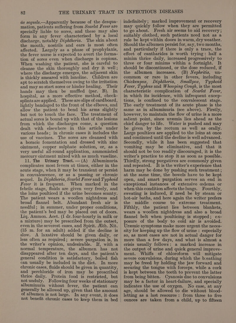 as sequels—Apparently because of the desqua- mation, patients suffering from Scarlet Fever are specially liable to sores, and these may also form in any fever characterised by a local discharge, notably Diphtheria. The skin about the mouth, nostrils and ears is most often affected. Largely as a phase of prophylaxis, the fever nurse is expected to avert the forma- tion of sores even when discharge is copious. When washing the patient, she is careful to is thickly smeared with lanoline. apt to scratch themselves owing to the irritation and may so start sores or hinder healing. Their hands may then be muffled (par. B). In but not to touch the face. actual sores is bound up with that of the lesions from which the discharges come, a question dealt with various heads; in chronic cases it includes the use of vaccines. a boracic fomentation and dressed with zinc ointment, copper sulphate solution, or, as a very useful all-round application, ammoniated mercury ointment mixed with as much vaseline. 11. The Urinary Tract.—(A) Albuminuria complicates most fevers at times, either in the acute stage, when it may be transient or persist in convalescence, or as a passing or chronic sequel. In Diphtheria, Scarlet Fever and T'yphoid Fever it is frequent. When marked in the febrile stage, fluids are given very freely, and the loins poulticed if the urine becomes scanty. The patient wears a woollen nightdress and broad flannel belt. Abundant fresh air is needful; in summer, under proper conditions, the patient’s bed may be placed out of doors. Liq. Ammon. Acet. (1 dr. four-hourly in milk or a mixture) may be prescribed from the outset, even in the severest cases, and Spirit. Auth. Nit. (15 m. for an adult) added if the decline is slow. &lt;A laxative should be given daily, or less often as required; severe purgation is, in the writer’s opinion, undesirable. If, with a normal temperature, the albumen has not disappeared after ten days, and the patient’s general condition is satisfactory, boiled fish can usually be included in the diet. In more chronic cases, fluids should be given in quantity, and perchloride of iron may be _ prescribed thrice daily. Protein food is restricted, but not unduly. Following four weeks of stationary albuminuria without fever, the patient can generally be allowed up, given that the amount of albumen is not large. In any event, it does not benefit chronic cases to keep them in bed | | indefinitely ; marked improvement or recovery may quickly follow when they are permitted to go about. Fresh air seems to aid recovery; suitably clothed, such patients need not as a rule be kept within doors in warm, dry weather. Should the albumen persist for, say, two months, and particularly if there is only a trace, the effect of cantharides is worth trying: half a minim thrice daily, increased progressively to three or four minims within a fortnight. It should be discontinued, or the dose reduced, if the albumen increases. (B) Nephritis, un- common or rare in other fevers, including Chickenpox, Diphtheria, Smallpox, Typhoid Fever, Typhus and Whooping Cough, is the most characteristic complication of Scarlet Fever, in which its incidence, with infrequent excep- tions, is confined to the convalescent stage. The early treatment of its acute phase is the same as in albuminuria (see above). Firstly, however, to maintain the flow of urine is a more salient point, since uremia lies ahead as the chief danger to life. Water is pushed and may be given by the rectum as well as orally. and continued until the decline is well advanced. Secondly, while it has been suggested that vomiting may be eliminative, and that it should not be too readily discouraged, it is the writer’s practice to stop it as soon as possible. Thirdly, strong purgatives are commonly given and repeated. It is the writer’s experience that harm may be done by pushing such treatment ; at the same time, the bowels have to be kept open, and smart purgation serves an end in exceptional instances of extensive cedema or when this condition affects the lungs. Fourthly, sweating is induced, if need be by steam or hot-air baths, and here again the writer prefers the middle course to extreme treatment. wears a woollen nightdress and also a broad flannel belt when poulticing is stopped; cx- posure of the body to cold air is avoided. Uremic symptoms make more urgent the neces- sity for keeping up the flow of urine : especially so, aS most cases are not in actual danger for more than a few days, and what is almost a crisis usually follows: a marked increase in the output of urine and quick general improve- ment. Whiffs of chloroform will mitigate severe convulsions, during which the b-eathing may be freed by holding the jaw forward and securing the tongue with forceps, while a cork is kept between the teeth to prevent the latter from being bitten. Cyanosis due to convulsions may be a factor in heart-failure, and specially indicates the use of oxygen. No case, at any age, should be allowed to die without blood- letting as a last resource: from three to five ounces are taken from a child, up to fifteen
