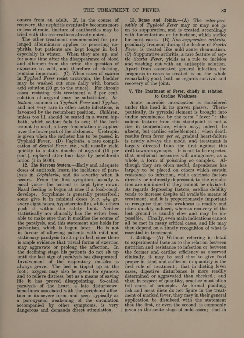 ounces from an adult. If, in the course of recovery, the nephritis eventually becomes more or less chronic, tincture of cantharides may be tried with the reservations already noted. The other treatment recommended for pro- longed albuminuria applies to persisting ne- phritis, but patients are kept longer in bed, especially in winter. When they are up, and for some time after the disappearance of blood and albumen from the urine, the question of exposure to cold, and therefore of clothing, remains important. (C) When cases of cystitis in Typhoid Fever resist urotropin, the bladder may be washed out once daily with boracic acid solution (20 gr. to the ounce). For chronic cases resisting this treatment a 2 per cent. solution of argyrol may be substituted. Re- tention, common in T'yphoid Fever and T'yphus, and not very rare in other acute infections, is favoured by the recumbent position. Children, unless too ill, should be seated in a warm hip- bath, which seldom fails to act; if the bath cannot be used, a large fomentation is applied over the lower part of the abdomen. Urotropin is given when the catheter has to be passed in Typhoid Fever. (D) Vaginitis, a rare compli- cation of Scarlet Fever, etc., will usually yield quickly to a daily douche of argyrol (10 per cent.), replaced after four days by perchloride lotion (1 in 5000). 12. The Nervous System.—Early and adequate doses of antitoxin lessen the incidence of para- lysis in Diphtheria, and its severity when it occurs. From the first symptom—usually a nasal voice—the patient is kept lying down. Nasal feeding is begun at once if a food-cough develops. Strychnine is generally prescribed ; some give it in minimal doses (e.g. sg5 gr. every eight hours, hypodermically), while others push it within the safety limit. Neither statistically nor clinically has the writer been able to make sure that it modifies the course of the paralysis, and this statement also holds for galvanism, which is begun later. He is not in favour of allowing patients with mild and stationary paralysis to sit up in bed, since there is ample evidence that trivial forms of exertion may aggravate or prolong the affection. In the declining stage his patients do not sit up until the last sign of paralysis has disappeared. Involvement of the respiratory muscles is always grave. The bed is tipped up at the foot; oxygen may also be given for cyanosis and to relieve distress, but as a means of saving life it has proved disappointing. So-called paralysis of the heart, a late disturbance, sometimes associated with the peripheral affec- tion in its severe form, and seen typically as a paroxysmal weakening of the circulation accompanied by other symptoms, is very dangerous and demands direct stimulation. 13. Bones and Joints——(A) The osteo-peri- ostitis of Typhoid Fever may or may not go on to suppuration, and is treated accordingly with fomentations or by incision, which suffice for most cases. (B) Non-suppurative arthritis, peculiarly frequent during the decline of Scarlet Fever, is treated like mild acute rheumatism. (C) Suppurative arthritis, a rare feature of sep- tic Scarlet Fever, yields as a rule to incision and washing out with an antiseptic solution. Apart from associated general infection, the prognosis in cases so treated is on the whole remarkably good, both as regards survival and recovery of the joint. V. The Treatment of Fever, chiefly in relation to Cardiac Weakness Acute microbic intoxication is considered under this head in its graver phases. Thera- peutically, its pyrexial element is brought into undue prominence by the term “fever”; the salient feature from this standpoint is not a rise in temperature, which may, indeed, be absent, but cardiac enfeeblement ; when death results from fever per se, gradual heart-failure is nearly always the mode, and treatment is largely directed from the first against this drift towards syncope. It is not to be expected that medicinal measures will antagonise, as a whole, a form of poisoning so complex. Al- though they are often useful, dependence has largely to be placed on others which sustain resistance to infection, while extrinsic factors directly or indirectly depressant to the circula- tion are minimised if they cannot be obviated. As regards depressing factors, cardiac debility tends to increase despite all available means of treatment, and it is proportionately important to recognise that this weakness is readily and often quickly induced, whereas recovery of the lost ground is usually slow and may be im- possible. Finally, even main indications cannot all be met in many critical cases, and life may then depend on a timely recognition of what is essential in treatment. 1. Dieting.—(A) Without referring in detail to experimental facts as to the relation between nutrition and resistance to infection or between the former and cardiac efficiency as observed clinically, it may be said that to give food proper in kind and sufficient in quantity is the first rule of treatment; that in dieting fever cases, digestive disturbance is more readily determined or aggravated than checked; and that, in respect of quantity, practice must often fall short of principle. As formal pudding, fish and meat diets do not figure in the treat- ment of marked fever, they may in their general application be dismissed with the statement that the first, or even the second, is commonly given in the acute stage of mild cases; that in