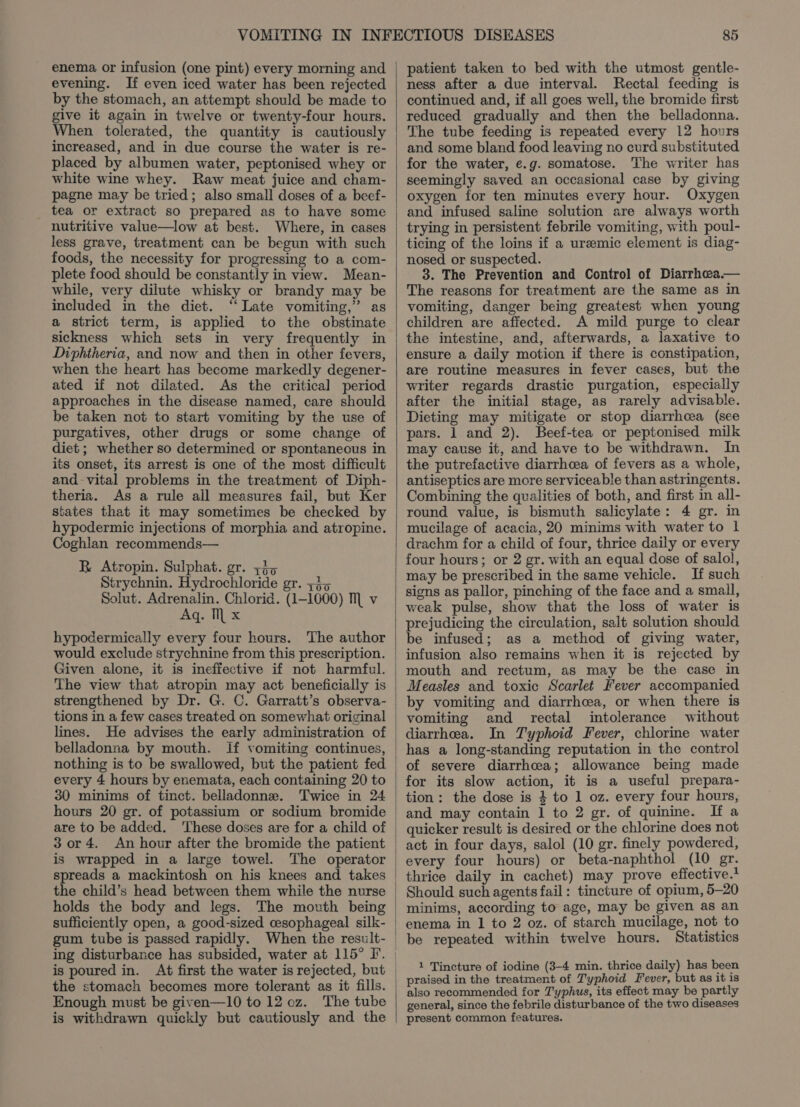enema or infusion (one pint) every morning and evening. If even iced water has been rejected by the stomach, an attempt should be made to give it again in twelve or twenty-four hours. When tolerated, the quantity is cautiously increased, and in due course the water is re- placed by albumen water, peptonised whey or white wine whey. Raw meat juice and cham- pagne may be tried; also small doses of a beef- tea or extract so prepared as to have some nutritive value—low at best. Where, in cases less grave, treatment can be begun with such foods, the necessity for progressing to a com- plete food should be constantly in view. Mean- while, very dilute whisky or brandy may be included in the diet. ‘Late vomiting,” as a strict term, is applied to the obstinate sickness which sets in very frequently in Diphtheria, and now and then in other fevers, when the heart has become markedly degener- ated if not dilated. As the critical period approaches in the disease named, care should be taken not to start vomiting by the use of purgatives, other drugs or some change of diet ; whether so determined or spontaneous in its onset, its arrest is one of the most difficult and-vital problems in the treatment of Diph- theria. As a rule all measures fail, but Ker states that it may sometimes be checked by hypodermic injections of morphia and atropine. Coghlan recommends— R Atropin. Sulphat. gr. zi&gt; trychnin. Hydrochloride gr. zj5 Solut. Adrenalin. Chlorid. (1-1600) M v Aq. IL x hypodermically every four hours. The author would exclude strychnine from this prescription. Given alone, it is ineffective if not harmful. The view that atropin may act beneficially is strengthened by Dr. G. C. Garratt’s observa- tions in a few cases treated on somewhat original lines. He advises the early administration of belladonna by mouth. If vomiting continues, every 4 hours by enemata, each containing 20 to 30 minims of tinct. belladonne. Twice in 24 hours 20 gr. of potassium or sodium bromide are to be added. ‘These doses are for a child of 3 or 4. An hour after the bromide the patient is wrapped in a large towel. The operator spreads a mackintosh on his knees and takes the child’s head between them while the nurse holds the body and legs. The moxth being sufficiently open, a good-sized cesophageal silk- gum tube is passed rapidly. is poured in. At first the water is rejected, but the stomach becomes more tolerant as it fills. Enough must be given—10 to 12 oz. The tube is withdrawn quickly but cautiously and the 85 patient taken to bed with the utmost gentle- ness after a due interval. Rectal feeding is continued and, if all goes well, the bromide first reduced gradually and then the belladonna. The tube feeding is repeated every 12 hours and some bland food leaving no curd substituted for the water, e.g. somatose. The writer has seemingly saved an occasional case by giving oxygen for ten minutes every hour. Oxygen and infused saline solution are always worth trying in persistent febrile vomiting, with poul- ticing of the loins if a uremic element is diag- nosed or suspected. 3. The Prevention and Control of Diarrhea.— The reasons for treatment are the same as in vomiting, danger being greatest when young children are affected. A mild purge to clear the intestine, and, afterwards, a laxative to ensure a daily motion if there is constipation, are routine measures in fever cases, but the writer regards drastic purgation, especially after the initial stage, as rarely advisable. Dieting may mitigate or stop diarrhcea (see pars. 1 and 2). Beef-tea or peptonised milk may cause it, and have to be withdrawn. In the putrefactive diarrhea of fevers as a whole, antiseptics are more serviceable than astringents. Combining the qualities of both, and first in all- round value, is bismuth salicylate: 4 gr. in mucilage of acacia, 20 minims with water to 1 drachm for a child of four, thrice daily or every four hours; or 2 gr. with an equal dose of salol, may be prescribed in the same vehicle. If such signs as pallor, pinching of the face and a smail, weak pulse, show that the loss of water is prejudicing the circulation, salt solution should be infused; as a method of giving water, infusion also remains when it is rejected by mouth and rectum, as may be the case in Measles and toxic Scarlet Fever accompanied by vomiting and diarrhcea, or when there is vomiting and rectal intolerance without diarrhea. In Typhoid Fever, chlorine water has a long-standing reputation in the control of severe diarrhcea; allowance being made for its slow action, it is a useful prepara- tion: the dose is } to 1 oz. every four hours, and may contain 1 to 2 gr. of quinine. If a quicker result is desired or the chlorine does not act in four days, salol (10 gr. finely powdered, every four hours) or beta-naphthol (10 gr. thrice daily in cachet) may prove effective.* Should such agents fail: tincture of opium, 5-20 minims, according to age, may be given as an enema in 1 to 2 oz. of starch mucilage, not to be repeated within twelve hours. Statistics 1 Tincture of iodine (3-4 min. thrice daily) has been praised in the treatment of Typhoid Fever, but as it is also recommended for T'yphus, its effect may be partly general, since the febrile disturbance of the two diseases present common features.