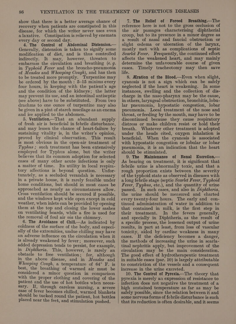 show that there is a better average chance of recovery when patients are constipated in this disease, for which the writer never uses even alaxative. Constipation is relieved by enemata every day or second day. 4. The Control of Abdominal Distension.— Generally, distension is taken to signify some modification of diet, and is thus controlled indirectly. It may, however, threaten to embarrass the circulation and breathing (e. g. in Typhoid Fever and the broncho-pneumonia of Measles and Whooping Cough), and has then to be treated more promptly. Turpentine may be ordered by the mouth: 5-15 minims every four hours, in keeping with the patient’s age and the condition of the kidneys; the latter may prevent its use, and an intestinal antiseptic (see above) have to be substituted. From two drachms to one ounce of turpentine may also be given in a pint of starch mucilage as an enema and ice applied to the abdomen. 5. Ventilation—That an abundant supply of fresh air is beneficial in febrile disturbance, and may lessen the chance of heart-failure by sustaining vitality is, in the writer’s opinion, proved by clinical observation. This result is most obvious in the open-air treatment of Typhus ; such treatment has been extensively employed for Typhus alone, but the writer believes that its common adoption for selected cases of many other acute infections is only a matter of time. Its utility in local respira- tory affections is beyond question. Unfor- tunately, as a secluded verandah is necessary in a private house, it is rarely feasible under home conditions, but should in most cases be approached as nearly as circumstances allow. Cross ventilation should be secured if possible, and the windows kept wide open except in cold weather, when inlets can be provided by opening them at the top and closing the lower sashes on ventilating boards, while a fire is used for the removal of foul air via the chimney. 6. The Avoidance of Chill—As indicated by coldness of the surface of the body, and especi- ally of the extremities, undue chilling may have an adverse influence on the circulation when it is already weakened by fever; moreover, such added depression tends to persist, for example, in Diphtheria. This, however, is rarely an obstacle to free ventilation; for, although in the above disease, and in Measles and Whooping Cough, a temperature of 64° F. is best, the breathing of warmed air must be considered a minor question in comparison with the proper clothing and covering of the patient and the use of hot bottles when neces- sary. If, through careless nursing, a severe case of fever becomes chilled, warmed blankets should be tucked round the patient, hot bottles placed near the feet, and stimulation pushed. 7. The Relief of Forced Breathing—The reference here is not to the gross occlusion of the air passages characterising diphtherial croup, but to its presence in a minor degree as a result of nasal and faucial obstruction or slight oedema or ulceration of the larynx, mostly met with as complications of septic Scarlet Fever. Frequently, the continued effort affects the weakened heart, and may mainly determine the unfavourable course of given cases. Timely tracheotomy may then save life. 8. HEration of the Blood.—Even when slight, cyanosis is not a sign which can be safely neglected if the heart is weakening. In some instances, swelling and the collection of dis- charge in the naso-pharynx may be the cause, in others, laryngeal obstruction, bronchitis, lobu- lar pneumonia, hypostatic congestion, lobar pneumonia. Local treatment of the nose and throat, or feeding by the mouth, may have to be discontinued because they cause respiratory distress or make children resist or hold their breath. Whatever other treatment is adopted under the heads cited, oxygen inhalation is beneficial. When the cyanosis is associated with hypostatic congestion or lobular or lobar pheumonia, it is an indication that the heart should be stimulated. 9. The Maintenance of Renal Excretion.— As bearing on treatment, it is significant that febrile urine is abnormally toxic, and that a rough proportion exists between the severity of the typhoid state as observed in diseases with a long febrile stage (septic Scarlet Fever, Typhoid Fever, Typhus, etc.), and the quantity of urine passed. In such cases, and also in Diphtheria, the urine should be measured and charted every twenty-four hours. The early and con- tinued administration of water in addition to that contained in milk, is the first step in their treatment. In the fevers generally, and specially in Diphtheria, as the result of a specific process, the lessened output of urine results, in part at least, from loss of vascular tonicity, aided by cardiac weakness in many cases. If the deficiency becomes a danger, the methods of increasing the urine in scarla- tinal nephritis apply, but improvement of the circulation may be the main consideration. The good effect of hydrotherapeutic treatment in suitable cases (par. 10) is largely attributable to constriction of the vessels and a consequent increase in the urine excreted. 10. The Control] of Pyrexia—The theory that pyrexia is merely an expression of resistance to infection does not negative the treatment of a high sustained temperature as far as may be safely possible, since the relation between it and some nervous forms of febrile disturbance is such that its reduction is often desirable, and it seems