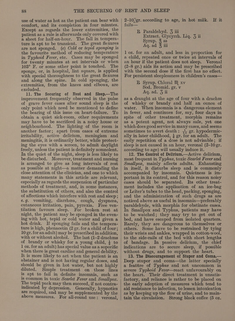 use of water as hot as the patient can bear with comfort, and its completion in four minutes. Except as regards the lower extremities, the patient as a rule is afterwards only covered with a sheet for half-an-hour. The fall in tempera- ture is apt to be transient. The great flexures are not sponged. (e) Cold or tepid sponging is the favourite method of reducing temperature in Typhoid Fever, etc. Cases may be sponged for twenty minutes at set intervals or when 103° F. or some other point is touched. The sponge, or, in hospital, lint square, is applied with special thoroughness to the great flexures and along the spine. In cold sponging, the extremities, from the knees and elbows, are excluded. ll. The Securing of Rest and Sleep—The improvement frequently observed in the pulse of grave fever cases after sound sleep is the only point which need be mentioned to define the bearing of this issue on heart-failure. To obtain a quiet sick-room, other requirements may have to be sacrificed in a noisy house or neighbourhood. The lighting of the room is another factor; apart from cases of extreme irritability, active delirium, meningism and meningitis, it is ordinarily better, while protect- ing the eyes with a screen, to admit daylight freely, unless the patient is definitely somnolent. In the quiet of the night, sleep is less likely to be disturbed. Moreover, treatment and nursing is arranged to give as long intervals of rest as possible at night—a matter demanding the close attention of the clinician, and one to which many statements in this article are relevant, especially as regards the suspension of particular methods of treatment, and, in some instances, the substitution of others, and also the control of affections which interfere with rest and sleep ; é.g. vomiting, diarrhcea, cough, dyspnea, cutaneous irritation, pain, pyrexia. Free ven- tilation favours sleep. For broken rest at night, the patient may be sponged in the even- ing with hot, tepid or cold water and given a hot drink. If sponging fails and the tempera- ture is high, phenacetin (2 gr. for a child of four; 10 gr. for an adult) may be prescribed in addition, with or without alcohol. The last (1-2 drachms of brandy or whisky for a young child, 4 to 1 oz. for an adult) has special value as a soporific when there is great cardiac and general debility. It is more likely to act when the patient is an abstainer and is not having regular doses, and should be given in hot water, but not highly diluted. Simple treatment on these lines is apt to fail in definite insomnia, such as is common in toxic Scarlet Fever and Smallpox. The tepid pack may then succeed, if not contra- indicated by depression. Generally, hypnotics are required, and may be supplemented by the above measures. For all-round use : veronal, 2-10;gr. according to age, in hot milk. If it fails— B Paraldehyd. 9 iii Extract. Glycyrrh. Lig. 3 ii Syrup. 3 ss Aq. ad 8 iii 1 oz. for an adult, and less in proportion for a child, repeated once or twice at intervals of an hour if the patient does not sleep. Veronal (2-8 gr.) aids its action and may be prescribed with the second dose if the first has no effect. For persistent sleeplessness in children’s cases— BR Syrup. Chloral M xv Sod. Bromid. gr. v Aq. ad. 3 ii as a draught at the age of four with a drachm of whisky or brandy and half an ounce of When insomnia is a dangerous element in fever, and continues for, say, four days in spite of other treatment, morphia remains as a potent agent, not always safe, yet one which does good service in many cases, and seems sometimes to avert death: +4, gr. hypodermic- ally in later childhood, 3 gr. for an adult. The early repetition of a dose is not advisable; if sleep is not caused in an hour, veronal (2-10 gr. according to age) will usually induce it. 12. The Control of Delirium.—Active delirium, most frequent in 7'yphus, toxic Scarlet Fever and Smallpox, mainiy affects adults. Exhausting in itself, it disturbs sleep and is commonly accompanied by insomnia. Quietness is im- portant in its control, and for this reason noisy cases should be separated. Its other treat- ment includes the application of an ice-bag or Leiter’s tubes to the head, packing, sponging, and the administration of such drugs as are noticed above as useful in insomnia—preferably paraldehyde, with morphia for obstinate cases. In Smallpox and Typhus, patients may have to be watched; they may try to get out of bed, and have escaped from isolated quarters. Rarely, they are dangerous to themselves or others. Some have to be restrained by tying their wrists and ankles, wrapped in cotton-wool, to the side-rails of the bed with short lengths of bandage. In passive delirium, the chief indications are to secure sleep, if possible without drugs, and to support the heart. 13. The Discouragement of Stupor and Coma.— Deep stupor and coma—the latter specially a feattre of 7'yphus and not uncommon in severe Typhoid Fever—react unfavourably on the heart. Their direct treatment is unsatis- factory, and reliance is rather to be placed on the early adoption of measures which tend to aid resistance to infection, to lessen intoxication as by keeping up the flow of urine, and to main- tain the circulation. Strong black coffee (5 oz.