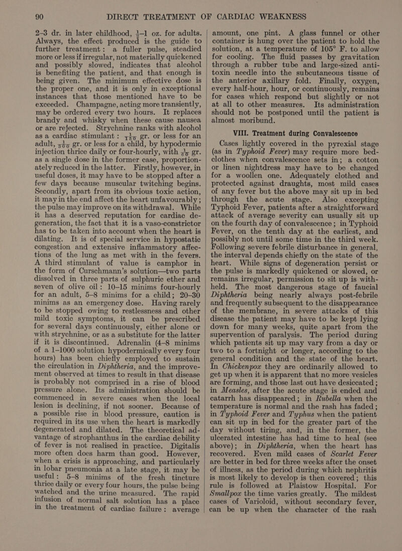 2-3 dr. in later childhood, 4-1 oz. for adults. Always, the effect produced is the guide to further treatment: a fuller pulse, steadied more or less if irregular, not materially quickened and possibly slowed, indicates that alcohol is benefiting the patient, and that enough is being given. The minimum effective dose is the proper one, and it is only in exceptional instances that those mentioned have to be exceeded. Champagne, acting more transiently, may be ordered every two hours. It replaces brandy and whisky when these cause nausea or are rejected. Strychnine ranks with alcohol as a cardiac stimulant: 7, gr. or less for an adult, 33, gr. or less for a child, by hypodermic injection thrice daily or four-hourly, with #y gr. as a single dose in the former case, proportion- ately reduced in the latter. Firstly, however, in useful doses, it may have to be stopped after a few days because muscular twitching begins. Secondly, apart from its obvious toxic action, it may in the end affect the heart unfavourably ; the pulse may improve on its withdrawal. While it has a deserved reputation for cardiac de- generation, the fact that it is a vaso-constrictor has to be taken into account when the heart is dilating. It is of special service in hypostatic congestion and extensive inflammatory affec- tions of the lung as met with in the fevers. A third stimulant of value is camphor in the form of Curschmann’s solution—two parts dissolved in three parts of sulphuric ether and seven of olive oil: 10-15 minims four-hourly for an adult, 5-8 minims for a child; 20-30 minims as an emergency dose. Having rarely to be stopped owing to restlessness and other mild toxic symptoms, it can be prescribed for several days continuously, either alone or with strychnine, or as a substitute for the latter if it is discontinued. Adrenalin (4-8 minims of a 1-1000 solution hypodermically every four hours) has been chiefly employed to sustain the circulation in Diphtheria, and the improve- ment observed at times to result in that disease is probably not comprised in a rise of blood pressure alone. Its administration should be commenced in severe cases when the local lesion is declining, if not sooner. Because of a possible rise in blood pressure, caution is required in its use when the heart is markedly degenerated and dilated. The theoretical ad- vantage of strophanthus in the cardiac debility of fever is not realised in practice. Digitalis more often does harm than good. However, when a crisis is approaching, and particularly in lobar pneumonia at a late stage, it may be useful: 5-8 minims of the fresh tincture thrice daily or every four hours, the pulse being watched and the urine measured. The rapid infusion of normal salt solution has a place in the treatment of cardiac failure : average amount, one pint. A glass funnel or other container is hung over the patient to hold the solution, at a temperature of 105° F. to allow for cooling. The fluid passes by gravitation through a rubber tube and large-sized anti- toxin needle into the subcutaneous tissue of the anterior axillary fold. Finally, oxygen, every half-hour, hour, or continuously, remains for cases which respond but slightly or not at all to other measures. Its administration should not be postponed until the patient is almost moribund. VIII. Treatment during Convalescence Cases lightly covered in the pyrexial stage (as in T'yphoid Fever) may require more bed- clothes when convalescence sets in; a cotton or linen nightdress may have to be changed for a woollen one. Adequately clothed and protected against draughts, most mild cases of any fever but the above may sit up in bed through the acute stage. Also excepting Typhoid Fever, patients after a straightforward attack of average severity can usually sit up on the fourth day of convalescence ; in Typhoid Fever, on the tenth day at the earliest, and possibly not until some time in the third week. Following severe febrile disturbance in general, the interval depends chiefly on the state of the heart. While signs of degeneration persist or the pulse is markedly quickened or slowed, or remains irregular, permission to sit up is with- held. The most dangerous stage of faucial Diphtheria being nearly always post-febrile and frequently subsequent to the disappearance of the membrane, in severe attacks of this disease the patient may have to be kept lying down for many weeks, quite apart from the supervention of paralysis. The period during which patients sit up may vary from a day or two to a fortnight or longer, according to the general condition and the state of the heart. In Chickenpox they are ordinarily allowed to get up when it is apparent that no more vesicles are forming, and those last out have desiccated ; in Measles, after the acute stage is ended and catarrh has disappeared; in Rubella when the temperature is normal and the rash has faded ; in T'yphoid Fever and T'yphus when the patient can sit up in bed for the greater part of the day without tiring, and, in the former, the ulcerated intestine has had time to heal (see above); in Diphtheria, when the heart has recovered. Even mild cases of Scarlet Fever are better in bed for three weeks after the onset of illness, as the period during which nephritis is most likely to develop is then covered; this rule is followed at Plaistow Hospital. For Smallpox the time varies greatly. The mildest cases of Varioloid, without secondary fever, can be up when the character of the rash