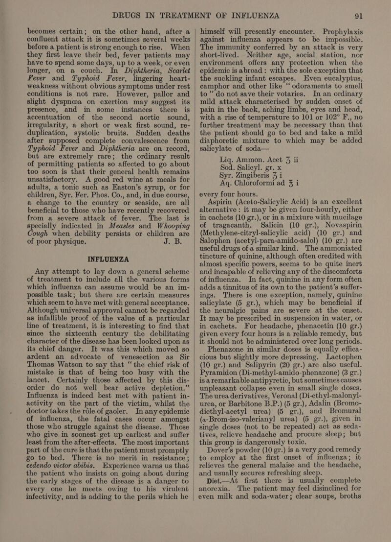 becomes certain; on the other hand, after a confluent attack it is sometimes several weeks before a patient is strong enough to rise. When they first leave their bed, fever patients may have to spend some days, up to a week, or even longer, on a couch. In Diphtheria, Scarlet Fever and Typhoid Fever, lingering heart- weakness without obvious symptoms under rest conditions is not rare. However, pallor and slight dyspnoea on exertion may suggest its presence, and in some instances there is accentuation of the second aortic sound, irregularity, a short or weak first sound, re- duplication, systolic bruits. Sudden deaths after supposed complete convalescence from Typhoid Fever and Diphtheria are on record, but are extremely rare; the ordinary result of permitting patients so affected to go about too soon is that their general health remains unsatisfactory. A good red wine at meals for adults, a tonic such as EKaston’s syrup, or for children, Syr. Fer. Phos. Co., and, in due course, a change to the country or seaside, are all beneficial to those who have recently recovered from a severe attack of fever. The last is specially indicated in Measles and Whooping Cough when debility persists or children are of poor physique. J. B. INFLUENZA Any attempt to lay down a general scheme of treatment to include all the various forms which influenza can assume would be an im- possible task; but there are certain measures which seem to have met with general acceptance. Although universal approval cannot be regarded as infallible proof of the value of a particular line of treatment, it is interesting to find that since the sixteenth century the debilitating character of the disease has been looked upon as its chief danger. It was this which moved so ardent an advocate of venesection as Sir Thomas Watson to say that “the chief risk of mistake is that of being too busy with the lancet. Certainly those affected by this dis- order do not well bear active depletion.” Influenza is indeed best met with patient in- activity on the part of the victim, whilst the doctor takes the rdle of gaoler. In any epidemic of influenza, the fatal cases occur amongst those who struggle against the disease. Those who give in soonest get up earliest and suffer least from the after-effects. The most important part of the cure is that the patient must promptly go to bed. There is no merit in resistance ; cedendo victor abibis. Experience warns us that the patient who insists on going about during the early stages of the disease is a danger to every one he meets owing to his virulent infectivity, and is adding to the perils which he himself will presently encounter. Prophylaxis against influenza appears to be impossible. The immunity conferred by an attack is very short-lived. Neither age, social station, nor environment offers any protection when the epidemic is abroad : with the sole exception that the suckling infant escapes. Even eucalyptus, camphor and other like “‘ odoraments to smell to’ do not save their votaries. In an ordinary mild attack characterised by sudden onset of pain in the back, aching limbs, eyes and head, with a rise of temperature to 101 or 102° F., no further treatment may be necessary than that the patient should go to bed and take a mild diaphoretic mixture to which may be added salicylate of soda— Liq. Ammon. Acet 3 ii Sod. Salicyl. gr. x Syr. Zingiberis 7 i Aq. Chloroformi ad 3 i every four hours. Aspirin (Aceto-Salicylic Acid) is an excellent alternative : it may be given four-hourly, either in cachets (10 gr.), or in a mixture with mucilage of tragacanth. Salicin (10 gr.), Novaspirin (Methylene-citryl-salicylic acid) (10 gr.) and Salophen (acetyl-para-amido-salol) (10 gr.) are useful drugs of a similar kind. The ammoniated tincture of quinine, although often credited with almost specific powers, seems to be quite inert and incapable of relieving any of the discomforts of influenza. In fact, quinine in any form often adds a tinnitus of its own to the patient’s suffer- ings. There is one exception, namely, quinine salicylate (5 gr.), which may be beneficial if the neuralgic pains are severe at the onset. It may be prescribed in suspension in water, or in cachets. For headache, phenacetin (10 gr.) given every four hours is a reliable remedy, but it should not be administered over long periods. Phenazone in similar doses is equally effica- cious but slightly more depressing. Lactophen (10 gr.) and Salipyrin (20 gr.) are also useful. Pyramidon (Di-methyl-amido-phenazone) (3 gr.) is aremarkable antipyretic, but sometimes causes unpleasant collapse even in small single doses. The urea derivatives, Veronal (Di-ethyl-malonyl- urea, or Barbitone B.P.) (5 gr.), Adalin (Bromo- diethyl-acetyl urea) (5 gr.), and Bromural (a-Brom-iso-valerianyl urea) (5 gr.), given in single doses (not to be repeated) act as seda- tives, relieve headache and procure sleep; but this group is dangerously toxic. Dover’s powder (10 gr.) is a very good remedy to employ at the first onset of influenza; it relieves the general malaise and the headache, and usually secures refreshing sleep. Diet.—At first there is usually complete anorexia. The patient may feel disinclined for even milk and soda-water; clear soups, broths