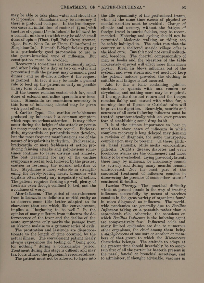 may be able to take plain water and should do so if possible. Stimulants may be necessary if there is profound collapse. In the less-danger- ous cases an initial dose of castor oil (4 oz.) with tincture of opium (15 min.) should be followed by a bismuth mixture to which may be added small doses of opium (Tinct. Opii, Pulv. Cretee Aromat. Opio, Pulv. Kino Co. or Tinct. Chloroformi et Morphine Co.). Bismuth B-Naphtholate (20 gr.) is a particularly good preparation to use in the gastro-intestinal type of influenza. But constipation must be avoided. Recovery is sometimes extraordinarily rapid, and after living for a day or two on water and peptonised milk the patient may demand a good dinner : and no ill-efiects follow if the request is granted. In fact it may be made a general rule to feed up the patient as early as possible in any form of influenza. If the tongue remains coated with fur, small doses of calomel and saline aperients are bene- ficial. Stimulants are sometimes necessary in this form of influenza; alcohol may be given with good effect. 4. Cardiac Type.—The cardiac enfeeblement produced by influenza is a common symptom which requires serious attention. It may either occur during the height of the attack or persist for many months as a grave sequel. Endocar- ditis, myocarditis or pericarditis may develop, but the most frequent manifestations are of the nature of irregularities inrhythm. Tachycardia, bradycardia or mere feebleness of action pro- ducing fainting attacks and palpitations some- times continue to cause distress and anxiety. The best treatment for any of the cardiac symptoms is rest in bed, followed by the greatest caution in resuming the normal activities of life. Strychnine is most valuable in strength- ening the feebly-beating heart, bromides with digitalis often steady any irregularity of action. The patient requires feeding up well, plenty of fresh air even though confined to bed, and the avoidance of worry. After-Influenza.—The period of convalescence from influenza is so definite a morbid entity as to deserve some title better adapted to its characters than one which, like convalescence, implies a “beginning to be well.” In the opinion of many sufferers from influenza the de- fervescence of the fever and the decline of the acute symptoms only marks the passage from an irksome malaise to a grimmer series of evils. The prostration and lassitude are dispropor- tionate to the length of time occupied by the actual illness. The convalescent patient nearly always experiences the feeling of “‘ being good for nothing” during a considerable period. Treatment during this stage is difficult and may tax to its utmost the physician’s resourcefulness. The patient must not be allowed to lapse into 93 the idle equanimity of the professional tramp, while at the same time excess of physical or mental exertion must be avoided. Change of climate and scenery, without the fatigue of foreign travel in tourist fashion, may be recom- mended. Motoring and cycling should not be permitted. Moderate walking or riding can be safely indulged in. The quiet rest that the country or a sheltered seaside viilage offer is the ideal cure. But this need not entail solitude and boredom. The cheerful companionship of men or books and the pleasures of the table moderately enjoyed will effect more than much physic. Fresh air blows influenza out of the system, and even storm and wet need not keep the patient indoors provided the clothing is suitable and fatigue is not incurred. Add to this a tonic containing quinine, cinchona or quassia with nux vomica or strychnine, and nothing more may be required. If the appetite does not return and the tongue remains flabby and coated with white fur, a morning dose of Epsom or Carlsbad salts will improve the digestion. Neuralgia, neuritis and neuroses of all sorts following influenza must be treated symptomatically with an ever-present fear of establishing some drug habit. It is of the utmost importance to bear in mind that those cases of influenza in which complete recovery is long delayed may demand a revision of diagnosis, for some unsuspected complication may be present. Of these, phthi- sis, nasal sinusitis, otitis media, endocarditis, phlebitis, Bright’s disease, diabetes and even locomotor ataxia are the commonest and most likely to be overlooked. Lying previously latent, these may by influenza be insidiously roused to activity and during many months remain undiscovered. Not the least part of the successful treatment of influenza consists in discovering the presence of some other cause of continued ill-health. Vaccine Therapy.—The practical difficulty which at present stands in the way of treating influenza successfully by means of vaccines consists in the great variety of organisms found in cases diagnosed as influenza. The world- wide pandemics are generally due to Bacillus Influenze taking on a parasitic rather than a saprophytic réle; otherwise, the occasions on which Bacillus Infiluenze is the infecting agent are comparatively few. Influenzal colds and many limited epidemics are due to numerous other organisms, the chief among them being a staphylococcus of one sort or another or mem- bers of that group to which the Micrococcus Catarrhalis belongs. The attitude to adopt at the present time should invariably be to ascer- tain first of all the particular bacteria present in the nasal, faucial or bronchial secretions, and to administer, if thought advisable, vaccines in