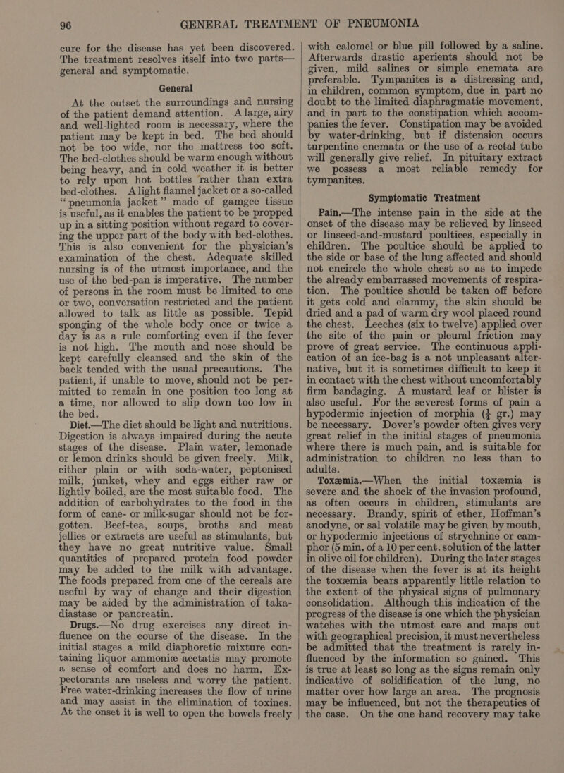 cure for the disease has yet been discovered. The treatment resolves itself into two parts— general and symptomatic. General At the outset the surroundings and nursing of the patient demand attention. A large, airy and well-lighted room is necessary, where the patient may be kept in bed. The bed should not be too wide, nor the mattress too soft. The bed-clothes should be warm enough without being heavy, and in cold weather it is better to rely upon hot bottles rather than extra bed-clothes. A light flannel jacket or a so-called ‘pneumonia jacket’ made of gamgee tissue is useful, as it enables the patient to be propped up in a sitting position without regard to cover- ing the upper part of the body with bed-clothes. This is also convenient for the physician’s examination of the chest. Adequate skilled nursing is of the utmost importance, and the use of the bed-pan is imperative. The number of persons in the room must be limited to one or two, conversation restricted and the patient allowed to talk as little as possible. Tepid sponging of the whole body once or twice a day is as a rule comforting even if the fever is not high. The mouth and nose should be kept carefully cleansed and the skin of the back tended with the usual precautions. The patient, if unable to move, should not be per- mitted to remain in one position too long at a time, nor allowed to slip down too low in the bed. Diet.—The diet should be light and nutritious. Digestion is always impaired during the acute stages of the disease. Plain water, lemonade or lemon drinks should be given freely. Milk, either plain or with soda-water, peptonised milk, junket, whey and eggs either raw or lightly boiled, are the most suitable food. The addition of carbohydrates to the food in the form of cane- or milk-sugar should not be for- gotten. Beef-tea, soups, broths and meat jellies or extracts are useful as stimulants, but they have no great nutritive value. Small quantities of prepared protein food powder may be added to the milk with advantage. The foods prepared from one of the cereals are useful by way of change and their digestion may be aided by the administration of taka- diastase or pancreatin. Drugs.—No drug exercises any direct in- fluence on the course of the disease. In the initial stages a mild diaphoretic mixture con- taining liquor ammoniz acetatis may promote a sense of comfort and does no harm. Ex- pectorants are useless and worry the patient. Free water-drinking increases the flow of urine and may assist in the elimination of toxines. At the onset it is well to open the bowels freely with calomel or blue pill followed by a saline. Afterwards drastic aperients should not be given, mild salines or simple enemata are preferable. Tympanites is a distressing and, in children, common symptom, due in part no doubt to the limited diaphragmatic movement, and in part to the constipation which accom- panies the fever. Constipation may be avoided by water-drinking, but if distension occurs turpentine enemata or the use of a rectal tube will generally give relief. In pituitary extract we possess a most reliable remedy for tympanites. Symptomatic Treatment Pain.—The intense pain in the side at the onset of the disease may be relieved by linseed or linseed-and-mustard poultices, especially in children. The poultice should be applied to the side or base of the lung affected and should not encircle the whole chest so as to impede the already embarrassed movements of respira- tion. The poultice should be taken off before it gets cold and clammy, the skin should be dried and a pad of warm dry wool placed round the chest. Leeches (six to twelve) applied over the site of the pain or pleural friction may The continuous appli- cation of an ice-bag is a not unpleasant alter- native, but it is sometimes difficult to keep it in contact with the chest without uncomfortably firm bandaging. A mustard leaf or blister is also useful. For the severest forms of pain a hypodermic injection of morphia (} gr.) may be necessary. Dover’s powder often gives very great relief in the initial stages of pneumonia where there is much pain, and is suitable for administration to children no less than to adults. Toxemia.—When the initial toxemia is severe and the shock of the invasion profound, as often occurs in children, stimulants are necessary. Brandy, spirit of ether, Hofiman’s anodyne, or sal volatile may be given by mouth, or hypodermic injections of strychnine or cam- phor (5 min. of a 10 per cent. solution of the latter in olive oil for children). During the later stages of the disease when the fever is at its height the toxemia bears apparently little relation to the extent of the physical signs of pulmonary consolidation. Although this indication of the progress of the disease is one which the physician watches with the utmost care and maps out with geographical precision, it must nevertheless be admitted that the treatment is rarely in- fluenced by the information so gained. This is true at least so long as the signs remain only indicative of solidification of the lung, no matter over how large an area. The prognosis may be influenced, but not the therapeutics of the case. On the one hand recovery may take