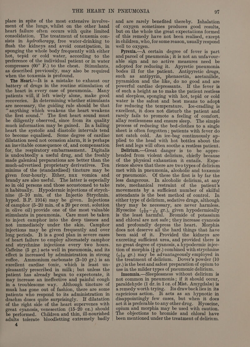 place in spite of the most extensive involve- ment of the lungs, whilst on the other hand heart failure often occurs with quite limited consolidation. The treatment of toxemia con- sists in hydrotherapy, free water-drinking to flush the kidneys and avoid constipation, in sponging the whole body frequently with either hot, tepid or cold water, according to the preference of the individual patient or in water compresses (60° F.) to the chest. Stimulants, as described previously, may also be required when the toxemia is profound. The Heart.—It is a mistake to exhaust our battery of drugs in the routine stimulation of the heart in every case of pneumonia. Many patients will, if left wisely alone, make good recoveries. In determining whether stimulants are necessary, the guiding rule should be that “anything which weakens the heart weakens the first sound.” The first heart sound must be diligently observed, since from its quality much information may be gained. In a failing heart the systolic and diastolic intervals tend to become equalised. Some degree of cardiac dilatation need not occasion alarm, it is perhaps an inevitable consequence of, and compensation for, the respiratory embarrassment. Digitalis is undoubtedly a useful drug, and the freshly made galenical preparations are better than the much-advertised proprietary derivatives. Ten minims of the (standardised) tincture may be given four-hourly. Ether, nux vomica and brandy are also useful. The latter is especially so in old persons and those accustomed to take it habitually. Hypodermic injections of strych- nine (5-10 min. of the Injectio Strychnin. hypod. B.P. 1914) may be given. Injections of camphor (5-20 min. of a 20 per cent. solution in olive oil) provide one of the most valuable stimulants in pneumonia. Care must be taken to inject camphor into the deep tissues and not immediately under the skin. Camphor injections may be given frequently and over long periods. It is a good plan in severe cases of heart failure to employ alternately camphor and strychnine injections every two hours. Caffeine (5 gr.) acts well in pneumonia, and its effect is increased by administration in strong coffee. Ammonium carbonate (3-10 gr.) is an excellent cardiac tonic, which is least un- pleasantly prescribed in milk; but unless the patient has already begun to expectorate, it may increase an ineffective and painful cough in a troublesome way. Although tincture of musk has gone out of fashion, there are some patients who respond to its administration in drachm doses quite surprisingly. If dilatation of the right side of the heart supervenes with great cyanosis, venesection (15-20 oz.) should be performed. Children and thin, ill-nourished adults tolerate bloodletting extremely badly 4 and are rarely benefited thereby. Inhalation of oxygen sometimes produces good results, but on the whole the great expectations formed of this remedy have not been realised, except in children, who, for some reason, usually respond well to oxygen. Pyrexia.—A certain degree of fever is part and parcel of pneumonia ; it is not an unfavour- able sign and no active measures need be adopted for reducing it. Apyretic pneumonia bodes ill for the patient. Antipyretic drugs, such as antipyrin, phenacetin, acetanilide, pyramidon and the like, do no good and are powerful cardiac depressants. If the fever is of such a height as to make the patient restless and sleepless, sponging with hot, tepid or cold water is the safest and best means to adopt for reducing the temperature. Ice-cradling is excellent, it does not disturb the patient and rarely fails to promote a feeling of comfort, allay restlessness and ensure sleep. The simple process of reducing the bed-clothes to a single sheet is often forgotten ; patients with fever do not catch cold. An ice-bag continuously ap- plied to the head with hot bottles about the feet and legs will often soothe a restless patient. Delirium.—Great danger is to be appre- hended from violent delirium, chiefly because of the physical exhaustion it entails. Expe- rience shows that there are two types of delirium met with in pneumonia, alcoholic and toxzemic or pneumonic. Of these the first is by far the less dangerous. In alcoholic delirium, at any rate, mechanical restraint of the patient’s movements by a sufficient number of skilful attendants is the best method of control. In either type of delirium, sedative drugs, although they may be necessary, are never harmless. Hyoscine (sjx-sy gt-), given hypodermically is the least harmful. Bromide of potassium and chloral are not safe; they increase cyanosis and profoundly depress the heart. Morphia does not deserve all the hard things that have been said of it. Provided the kidneys are excreting sufficient urea, and provided there is no great degree of cyanosis, a hypodermic injec- tion of morphia (4 gr.) combined with strychnine (rio gr.) may be advantageously employed in the treatment of delirium. Dover’s powder (10 gr.) is the best and safest preparation of opium to use in the milder types of pneumonic delirium. Insomnia.—Sleeplessness without delirium is not common in pneumonia; if it should occur, paraldehyde (1 dr. in 1 oz. of Mist. Amygdale) is aremedy worth trying. Its drawback lies in its capricious action. It acts as an hypnotic in disappointingly few cases, but when it does act it is preferable to any otherdrug. Hyoscine, opium and morphia may be used with caution. The objections to bromide and chloral have been mentioned under the treatment of delirium.