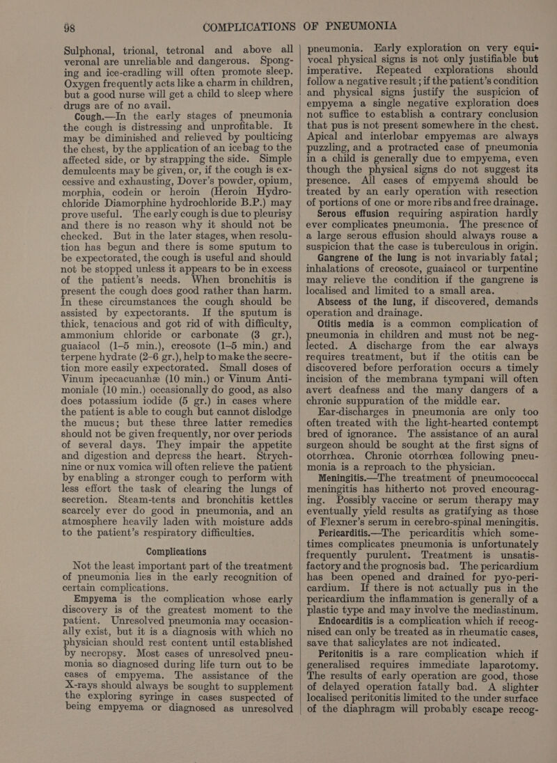 Sulphonal, trional, tetronal and above all veronal are unreliable and dangerous. Spong- ing and ice-cradling will often promote sleep. Oxygen frequently acts like a charm in children, but a good nurse will get a child to sleep where drugs are of no avail. Cough—In the early stages of pneumonia the cough is distressing and unprofitable. It may be diminished and relieved by poulticing the chest, by the application of an icebag to the affected side, or by strapping the side. Simple demulcents may be given, or, if the cough is ex- cessive and exhausting, Dover’s powder, opium, morphia, codein or heroin (Heroin Hydro- chloride Diamorphine hydrochloride B.P.) may prove useful. The early cough is due to pleurisy and there is no reason why it should not be checked. But in the later stages, when resolu- tion has begun and there is some sputum to be expectorated, the cough is useful and should not be stopped unless it appears to be in excess of the patient’s needs. When bronchitis is present the cough does good rather than harm. In these circumstances the cough should be assisted by expectorants. If the sputum is thick, tenacious and got rid of with difficulty, ammonium chloride or carbonate (3 gr.), guaiacol (1-5 min.), creosote (1-5 min.) and terpene hydrate (2-6 gr.), help to make the secre- tion more easily expectorated. Small doses of Vinum ipecacuanhe (10 min.) or Vinum Anti- moniale (10 min.) occasionally do good, as also does potassium iodide (5 gr.) in cases where the patient is able to cough but cannot dislodge the mucus; but these three latter remedies should not be given frequently, nor over periods of several days. They impair the appetite and digestion and depress the heart. Strych- nine or nux vomica will often relieve the patient by enabling a stronger cough to perform with less effort the task of clearing the lungs of secretion. Steam-tents and bronchitis kettles scarcely ever do good in pneumonia, and an atmosphere heavily laden with moisture adds to the patient’s respiratory difficulties. Complications Not the least important part of the treatment of pneumonia lies in the early recognition of certain complications. Empyema is the complication whose early discovery is of the greatest moment to the patient. Unresolved pneumonia may occasion- ally exist, but it is a diagnosis with which no physician should rest content until established by necropsy. Most cases of unresolved pneu- monia so diagnosed during life turn out to be cases of empyema. The assistance of the X-rays should always be sought to supplement the exploring syringe in cases suspected of being empyema or diagnosed as unresolved pneumonia. Early exploration on very equi- vocal physical signs is not only justifiable but imperative. Repeated explorations should follow a negative result ; if the patient’s condition and physical signs justify the suspicion of empyema a single negative exploration does not suffice to establish a contrary conclusion that pus is not present somewhere in the chest. Apical and interlobar empyemas are always puzzling, and a protracted case of pneumonia in a child is generally due to empyema, even though the physical signs do not suggest its presence. All cases of empyema should be treated by an early operation with resection of portions of one or more ribs and free drainage. Serous effusion requiring aspiration hardly ever complicates pneumonia. The presence of a large serous effusion should always rouse a suspicion that the case is tuberculous in origin. Gangrene of the lung is not invariably fatal; inhalations of creosote, guaiacol or turpentine may relieve the condition if the gangrene is localised and limited to a small area. Abscess of the lung, if discovered, demands operation and drainage. Otitis media is a common complication of pneumonia in children and must not be neg- lected. A discharge from the ear always requires treatment, but if the otitis can be discovered before perforation occurs a timely incision of the membrana tympani will often avert deafness and the many dangers of a chronic suppuration of the middle ear. Ear-discharges in pneumonia are only too often treated with the light-hearted contempt bred of ignorance. The assistance of an aural surgeon should be sought at the first signs of otorrhcea. Chronic otorrhcea following pneu- monia is a reproach to the physician. Meningitis—The treatment of pneumococcal meningitis has hitherto not proved encourag- ing. Possibly vaccine or serum therapy may eventually yield results as gratifying as those of Flexner’s serum in cerebro-spinal meningitis. Pericarditis—The pericarditis which some- times complicates pneumonia is unfortunately frequently purulent. Treatment is unsatis- factory and the prognosis bad. The pericardium has been opened and drained for pyo-peri- cardium. If there is not actually pus in the pericardium the inflammation is generally of a plastic type and may involve the mediastinum. Endocarditis is a complication which if recog- nised can only be treated as in rheumatic cases, save that salicylates are not indicated. Peritonitis is a rare complication which if generalised requires immediate laparotomy. The results of early operation are good, those of delayed operation fatally bad. A slighter localised peritonitis limited to the under surface of the diaphragm will probably escape recog-