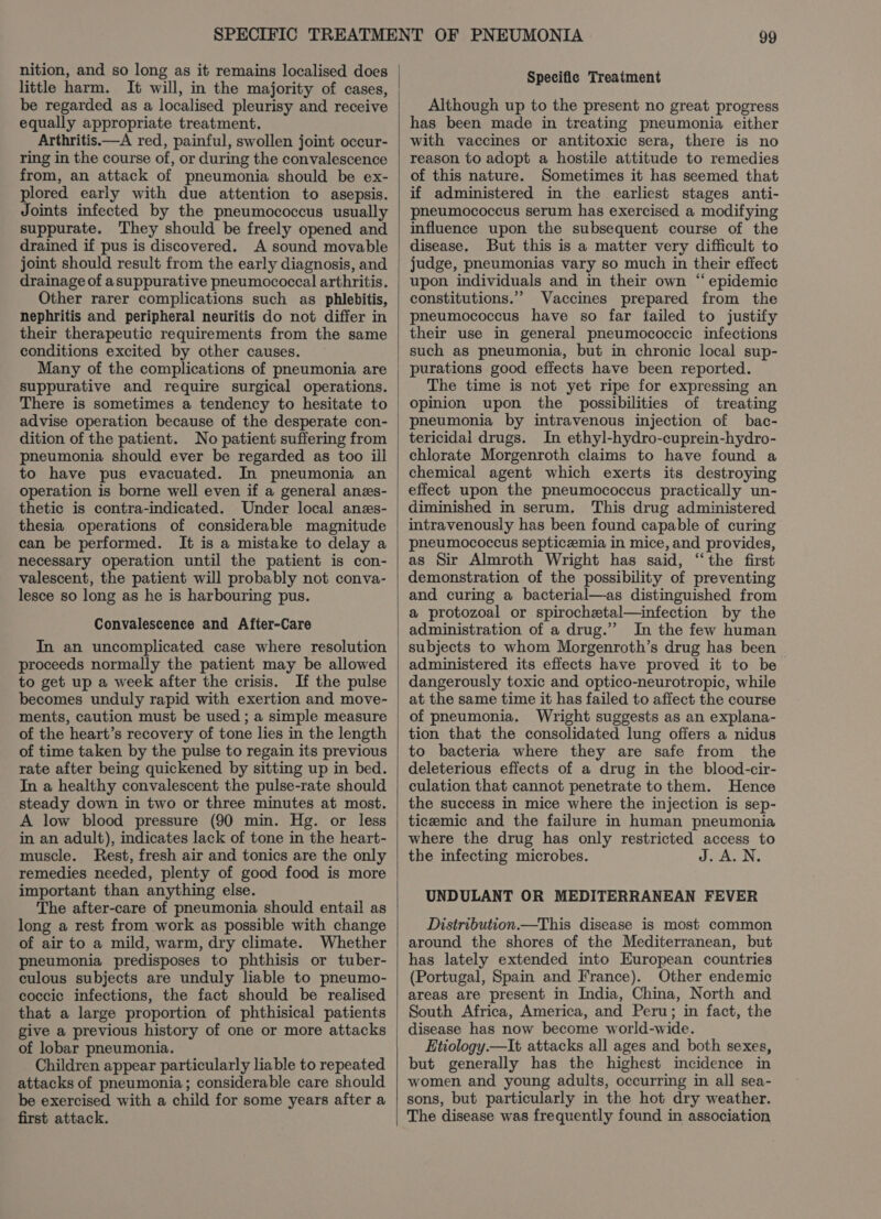 nition, and so long as it remains localised does little harm. It will, in the majority of cases, be regarded as a localised pleurisy and receive equally appropriate treatment. Arthritis.—A red, painful, swollen joint occur- ring in the course of, or during the convalescence from, an attack of pneumonia should be ex- plored early with due attention to asepsis. Joints infected by the pneumococcus usually suppurate. They should be freely opened and drained if pus is discovered. A sound movable joint should result from the early diagnosis, and drainage of asuppurative pneumococcal arthritis. Other rarer complications such as phlebitis, nephritis and peripheral neuritis do not differ in their therapeutic requirements from the same conditions excited by other causes. Many of the complications of pneumonia are suppurative and require surgical operations. There is sometimes a tendency to hesitate to advise operation because of the desperate con- dition of the patient. No patient suffering from pneumonia should ever be regarded as too ill to have pus evacuated. In pneumonia an operation is borne well even if a general anzs- thetic is contra-indicated. Under local anes- thesia operations of considerable magnitude can be performed. It is a mistake to delay a necessary operation until the patient is con- valescent, the patient will probably not conva- lesce so long as he is harbouring pus. Convalescence and After-Care In an uncomplicated case where resolution proceeds normally the patient may be allowed to get up a week after the crisis. If the pulse becomes unduly rapid with exertion and move- ments, caution must be used ; a simple measure of the heart’s recovery of tone lies in the length of time taken by the pulse to regain its previous rate after being quickened by sitting up in bed. In a healthy convalescent the pulse-rate should steady down in two or three minutes at most. A low blood pressure (90 min. Hg. or less in an adult), indicates lack of tone in the heart- muscle. Rest, fresh air and tonics are the only remedies needed, plenty of good food is more important than anything else. The after-care of pneumonia should entail! as long a rest from work as possible with change of air to a mild, warm, dry climate. Whether pneumonia predisposes to phthisis or tuber- culous subjects are unduly liable to pneumo- coccic infections, the fact should be realised that a large proportion of phthisical patients give a previous history of one or more attacks of lobar pneumonia. Children appear particularly liable to repeated attacks of pneumonia; considerable care should be exercised with a child for some years after a first attack. Specific Treatment Although up to the present no great progress has been made in treating pneumonia either with vaccines or antitoxic sera, there is no reason to adopt a hostile attitude to remedies of this nature. Sometimes it has seemed that if administered in the earliest stages anti- pheumococcus serum has exercised a modifying influence upon the subsequent course of the disease. But this is a matter very difficult to judge, pneumonias vary so much in their effect upon individuals and in their own “epidemic constitutions.”” Vaccines prepared from the pneumococcus have so far failed to justify their use in general pneumococcic infections such as pneumonia, but in chronic local sup- purations good effects have been reported. The time is not yet ripe for expressing an opinion upon the possibilities of treating pneumonia by intravenous injection of bac- tericidal drugs. In ethyl-hydro-cuprein-hydro- chlorate Morgenroth claims to have found a chemical agent which exerts its destroying effect upon the pneumococcus practically un- diminished in serum. This drug administered intravenously has been found capable of curing pneumococcus septicemia in mice, and provides, as Sir Almroth Wright has said, “the first demonstration of the possibility of preventing and curing a bacterial—as distinguished from a protozoal or spirochetal—infection by the administration of a drug.” In the few human administered its effects have proved it to be dangerously toxic and optico-neurotropic, while at the same time it has failed to affect the course of pneumonia. Wright suggests as an explana- tion that the consolidated lung offers a nidus to bacteria where they are safe from the deleterious effects of a drug in the blood-cir- culation that cannot penetrate to them. Hence the success in mice where the injection is sep- ticeemic and the failure in human pneumonia where the drug has only restricted access to the infecting microbes. JoASN, UNDULANT OR MEDITERRANEAN FEVER Distribution.—This disease is most common around the shores of the Mediterranean, but has lately extended into European countries (Portugal, Spain and France). Other endemic areas are present in India, China, North and South Africa, America, and Peru; in fact, the disease has now become world-wide. Etiology.—It attacks all ages and both sexes, but generally has the highest incidence in women and young adults, occurring in all sea- sons, but particularly in the hot dry weather. The disease was frequently found in association