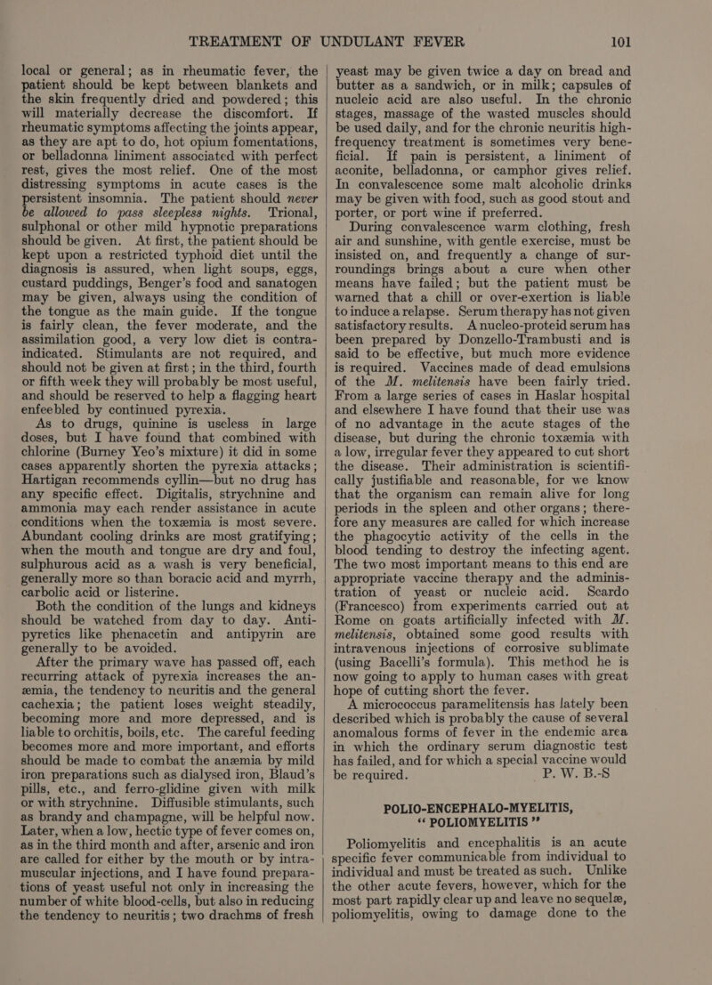 local or general; as in rheumatic fever, the patient should be kept between blankets and the skin frequently dried and powdered ; this will materially decrease the discomfort. If rheumatic symptoms affecting the joints appear, as they are apt to do, hot opium fomentations, or belladonna liniment associated with perfect rest, gives the most relief. One of the most distressing symptoms in acute cases is the persistent insomnia. The patient should never be allowed to pass sleepless nights. Trional, sulphonal or other mild hypnotic preparations should be given. At first, the patient should be kept upon a restricted typhoid diet until the diagnosis is assured, when light soups, eggs, custard puddings, Benger’s food and sanatogen may be given, always using the condition of the tongue as the main guide. If the tongue is fairly clean, the fever moderate, and the assimilation good, a very low diet is contra- indicated. Stimulants are not required, and should not be given at first ; in the third, fourth or fifth week they will probably be most useful, and should be reserved to help a flagging heart enfeebled by continued pyrexia. As to drugs, quinine is useless in large doses, but I have found that combined with chlorine (Burney Yeo’s mixture) it did in some cases apparently shorten the pyrexia attacks ; Hartigan recommends cyllin—but no drug has any specific effect. Digitalis, strychnine and ammonia may each render assistance in acute conditions when the toxemia is most severe. Abundant cooling drinks are most gratifying ; when the mouth and tongue are dry and foul, sulphurous acid as a wash is very beneficial, generally more so than boracic acid and myrrh, carbolic acid or listerine. Both the condition of the lungs and kidneys should be watched from day to day. Anti- pyretics like phenacetin and antipyrin are generally to be avoided. After the primary wave has passed off, each recurring attack of pyrexia increases the an- zmia, the tendency to neuritis and the general cachexia; the patient loses weight steadily, becoming more and more depressed, and is liable to orchitis, boils,etc. The careful feeding becomes more and more important, and efforts should be made to combat the anemia by mild iron preparations such as dialysed iron, Blaud’s pills, etc., and ferro-glidine given with milk or with strychnine. Diffusible stimulants, such as brandy and champagne, will be helpful now. Later, when a low, hectic type of fever comes on, as in the third month and after, arsenic and iron are called for either by the mouth or by intra- muscular injections, and I have found prepara- tions of yeast useful not only in increasing the number of white blood-cells, but also in reducing the tendency to neuritis ; two drachms of fresh 101 yeast may be given twice a day on bread and butter as a sandwich, or in milk; capsules of nucleic acid are also useful. In the chronic stages, massage of the wasted muscles should be used daily, and for the chronic neuritis high- frequency treatment is sometimes very bene- ficial. If pain is persistent, a liniment of aconite, belladonna, or camphor gives relief. In convalescence some malt alcoholic drinks may be given with food, such as good stout and porter, or port wine if preferred. During convalescence warm clothing, fresh air and sunshine, with gentle exercise, must be insisted on, and frequently a change of sur- roundings brings about a cure when other means have failed; but the patient must be warned that a chill or over-exertion is liable toinduce arelapse. Serum therapy has not given satisfactory results. A nucleo-proteid serum has been prepared by Donzello-Trambusti and is said to be effective, but much more evidence is required. Vaccines made of dead emulsions of the M. melitensis have been fairly tried. From a large series of cases in Haslar hospital and elsewhere I have found that their use was of no advantage in the acute stages of the disease, but during the chronic toxemia with a low, irregular fever they appeared to cut short the disease. Their administration is scientifi- cally justifiable and reasonable, for we know that the organism can remain alive for long periods in the spleen and other organs; there- fore any measures are called for which increase the phagocytic activity of the cells in the blood tending to destroy the infecting agent. The two most important means to this end are appropriate vaccine therapy and the adminis- tration of yeast or nucleic acid. Scardo (Francesco) from experiments carried out at Rome on goats artificially infected with M. melitensis, obtained some good results with intravenous injections of corrosive sublimate (using Bacelli’s formula). This method he is now going to apply to human cases with great hope of cutting short the fever. A micrococcus paramelitensis has lately been described which is probably the cause of several anomalous forms of fever in the endemic area in which the ordinary serum diagnostic test has failed, and for which a special vaccine would be required. =e Wi B=&amp; POLIO-ENCEPHALO-MYELITIS, ‘* POLIOMYELITIS ”’ Poliomyelitis and encephalitis is an acute specific fever communicable from individual to individual and must be treated as such. Unlike the other acute fevers, however, which for the most part rapidly clear up and leave no sequela, poliomyelitis, owing to damage done to the