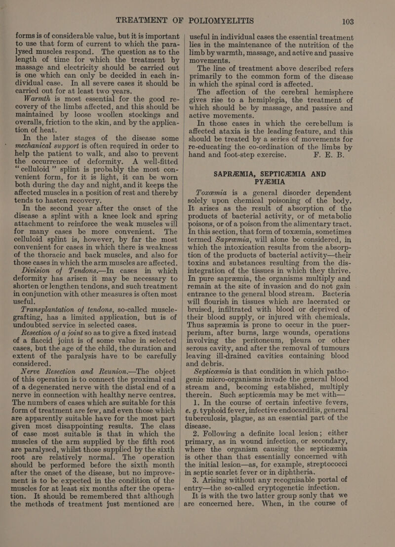 forms is of considerable value, but it is important to use that form of current to which the para- lysed muscles respond. The question as to the length of time for which the treatment by massage and electricity should be carried out is one which can only be decided in each in- dividual case. In all severe cases it should be carried out for at least two years. Warmth is most essential for the good re- covery of the limbs affected, and this should be maintained by loose woollen stockings and overalls, friction to the skin, and by the applica- tion of heat. In the later stages of the disease some mechanical support is often required in order to help the patient to walk, and also to prevent the occurrence of deformity. A well-fitted “celluloid ” splint is probably the most con- venient form, for it is light, it can be worn both during the day and night, and it keeps the affected muscles in a position of rest and thereby tends to hasten recovery. In the second year after the onset of the disease a splint with a knee lock and spring attachment to reinforce the weak muscles will for many cases be more convenient. The celluloid splint is, however, by far the most convenient for cases in which there is weakness of the thoracic and back muscles, and also for those cases in which the arm muscles are affected. Division of Tendons——In cases in which deformity has arisen it may be necessary to shorten or lengthen tendons, and such treatment in conjunction with other measures is often most useful. Transplantation of tendons, so-called muscle- grafting, has a limited application, but is of undoubted service in selected cases. Resection of a joint so as to give a fixed instead of a flaccid joint is of some value in selected cases, but the age of the child, the duration and extent of the paralysis have to be carefully considered. Nerve Resection and Reunion.—The object of this operation is to connect the proximal end of a degenerated nerve with the distal end of a nerve in connection with healthy nerve centres. The numbers of cases which are suitable for this form of treatment are few, and even those which are apparently suitable have for the most part given most disappointing results. The class of case most suitable is that in which the muscles of the arm supplied by the fifth root are paralysed, whilst those supplied by the sixth root are relatively normal. The operation should be performed before the sixth month after the onset of the disease, but no improve- ment is to be expected in the condition of the muscles for at least six months after the opera- tion. It should be remembered that although the methods of treatment just mentioned are useful in individual cases the essential treatment lies in the maintenance of the nutrition of the limb by warmth, massage, and active and passive movements. The line of treatment above described refers primarily to the common form of the disease in which the spinal cord is affected. The affection of the cerebral hemisphere gives rise to a hemiplegia, the treatment of which should be by massage, and passive and active movements. In those cases in which the cerebellum is affected ataxia is the leading feature, and this should be treated by a series of movements for re-educating the co-ordination of the limbs by hand and foot-step exercise. bird oe day SAPRAEMIA, SEPTICEMIA AND PYA:MIA Toxemia is a general disorder dependent solely upon chemical poisoning of the body. It arises as the result of absorption of the products of bacterial activity, or of metabolic poisons, or of a poison from the alimentary tract. In this section, that form of toxemia, sometimes termed Sapremia, will alone be considered, in which the intoxication results from the absorp- tion of the products of bacterial activity—their toxins and substances resulting from the dis- integration of the tissues in which they thrive. In pure sapremia, the organisms multiply and remain at the site of invasion and do not gain . entrance to the general blood stream. Bacteria will flourish in tissues which are lacerated or bruised, infiltrated with blood or deprived of their blood supply, or injured with chemicals. Thus sapremia is prone to occur in the puer- perium, after burns, large wounds, operations involving the peritoneum, pleura or other serous cavity, and after the removal of tumours leaving ill-drained cavities containing blood and debris. Septicemia is that condition in which patho- genic micro-organisms invade the general blood stream and, becoming established, multiply therein. Such septicemia may be met with— 1. In the course of certain infective fevers, e. g. typhoid fever, infective endocarditis, general tuberculosis, plague, as an essential part of the disease. 2. Following a definite local lesion; either primary, as in wound infection, or secondary, where the organism causing the septicemia is other than that essentially concerned with the initial lesion—as, for example, streptococci in septic scarlet fever or in diphtheria. 3. Arising without any recognisable portal of entry—the so-called cryptogenetic infection. It is with the two latter group sonly that we are concerned here. When, in the course of