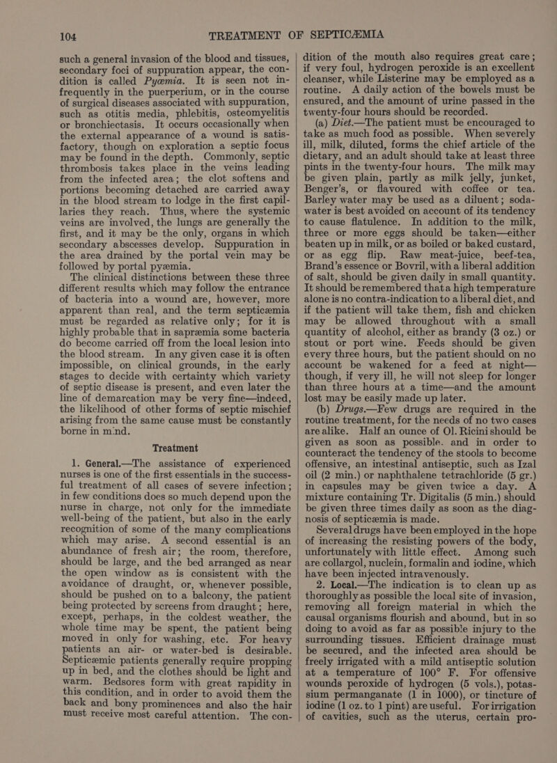 such a general invasion of the blood and tissues, secondary foci of suppuration appear, the con- dition is called Pyemia. It is seen not in- frequently in the puerperium, or in the course of surgical diseases associated with suppuration, such as otitis media, phlebitis, osteomyelitis or bronchiectasis. It occurs occasionally when the external appearance of a wound is satis- factory, though on exploration a septic focus may be found in the depth. Commonly, septic thrombosis takes place in the veins leading from the infected area; the clot softens and portions becoming detached are carried away in the blood stream to lodge in the first capil- laries they reach. Thus, where the systemic veins are involved, the lungs are generally the first, and it may be the only, organs in which secondary abscesses develop. Suppuration in the area drained by the portal vein may be followed by portal pyzmia. The clinical distinctions between these three different results which may follow the entrance of bacteria into a wound are, however, more apparent than real, and the term septicemia must be regarded as relative only; for it is highly probable that in sapreemia some bacteria do become carried off from the local lesion into the blood stream. In any given case it is often impossible, on clinical grounds, in the early stages to decide with certainty which variety of septic disease is present, and even later the line of demarcation may be very fine—indeed, the likelihood of other forms of septic mischief arising from the same cause must be constantly borne in m'nd. Treatment 1. General.—The assistance of experienced nurses is one of the first essentials in the success- ful treatment of all cases of severe infection; in few conditions does so much depend upon the nurse in charge, not only for the immediate well-being of the patient, but also in the early recognition of some of the many complications which may arise. A second essential is an abundance of fresh air; the room, therefore, should be large, and the bed arranged as near the open window as is consistent with the avoidance of draught, or, whenever possible, should be pushed on to a balcony, the patient being protected by screens from draught ; here, except, perhaps, in the coldest weather, the whole time may be spent, the patient being moved in only for washing, etc. For heavy patients an air- or water-bed is desirable. Septicemic patients generally require propping up in bed, and the clothes should be light and warm. Bedsores form with great rapidity in this condition, and in order to avoid them the back and bony prominences and also the hair must receive most careful attention. The con- dition of the mouth also requires great care ; if very foul, hydrogen peroxide is an excellent cleanser, while Listerine may be employed as a routine. A daily action of the bowels must be ensured, and the amount of urine passed in the twenty-four hours should be recorded. (a) Diet.—The patient must be encouraged to take as much food as possible. When severely ill, milk, diluted, forms the chief article of the dietary, and an adult should take at least three pints in the twenty-four hours. The milk may be given plain, partly as milk jelly, junket, Benger’s, or flavoured with coffee or tea. Barley water may be used as a diluent; soda- water is best avoided on account of its tendency to cause flatulence. In addition to the milk, three or more eggs should be taken—either beaten up in milk, or as boiled or baked custard, or as egg flip. Raw meat-juice, beef-tea, Brand’s essence or Bovril, with a liberal addition of salt, should be given daily in small quantity. It should be remembered thata high temperature alone is no contra-indication to a liberal diet, and if the patient will take them, fish and chicken may be allowed throughout with a small quantity of alcohol, either as brandy (3 oz.) or stout or port wine. Feeds should be given every three hours, but the patient should on no account be wakened for a feed at night— though, if very ill, he will not sleep for longer than three hours at a time—and the amount lost may be easily made up later. (b) Drugs——Few drugs are required in the routine treatment, for the needs of no two cases arealike. Half an ounce of Ol]. Ricinishould be given as soon as possible. and in order to counteract the tendency of the stools to become offensive, an intestinal antiseptic, such as Izal oil (2 min.) or naphthalene tetrachloride (5 gr.) in capsules may be given twice a day. A mixture containing Tr. Digitalis (5 min.) should be given three times daily as soon as the diag- nosis of septicemia is made. Several drugs have been employed in the hope of increasing the resisting powers of the body, unfortunately with little effect. Among such are collargol, nuclein, formalin and iodine, which have been injected intravenously. 2. Local.—The indication is to clean up as thoroughly as possible the local site of invasion, removing all foreign material in which the causal organisms flourish and abound, but in so doing to avoid as far as possible injury to the surrounding tissues. Efficient drainage must be secured, and the infected area should be freely irrigated with a mild antiseptic solution at a temperature of 100° F. For offensive wounds peroxide of hydrogen (5 vols.), potas- sium permanganate (1 in 1000), or tincture of iodine (1 oz. to 1 pint) are useful. For irrigation of cavities, such as the uterus, certain pro-