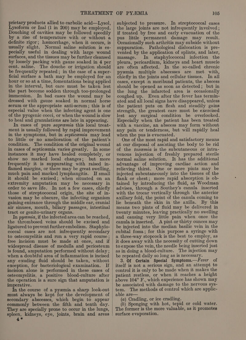 prietary products allied to carbolic acid—Lysol, Lysoform or Izal (1 in 200) may be employed. Douching of cavities may be followed speedily by a rise of temperature with or without a definite rigor; hemorrhage, when it occurs, is usually slight. Normal saline solution is es- pecially useful in dealing with large wound surfaces, and the tissues may be further cleansed by loosely packing with gauze soaked in 4 per cent. saline. The douche or irrigation should be frequently repeated ; in the case of a super- ficial surface a bath may be employed for an hour or so at a time, fomentations being applied in the interval, but care must be taken lest the part become sodden through too-prolonged immersion. In bad cases the wound may be dressed with gauze soaked in normal horse serum or the appropriate anti-serum; this is of especial value when the infecting agent is one of the pyogenic cocci, or when the wound is slow to heal and granulations are late in appearing. In cases of pure sapremia this local treat- ment is usually followed by rapid improvement in the symptoms, but in septicemia may lead to little or no amelioration of the patient’s condition. The condition of the original wound in cases of septicemia varies greatly. In some instances it may have healed completely, or show no marked local changes; but more frequently it is suppurating with raised in- flamed margins, or there may be great swelling, much pain and marked lymphangitis. If small it should be excised; when situated on an extremity amputation may be necessary in order to save life. In not a few cases, chiefly those of streptococcal origin, the site of in- vasion may be obscure, the infecting organism gaining entrance through the middle ear, cranial air sinuses, mouth, biliary passages, intestinal tract or genito-urinary organs. In pyemia, if the infected area can be reached, the thrombosed veins should be excised and ligatured to prevent furtherembolism. Staphylo- coccal cases are not infrequently secondary to osteomyelitis and run a very rapid course ; free incision must be made at once, and if widespread disease of medulla and periosteum is found, amputation performed without delay ; when a doubtful area of inflammation is incised any exuding fluid should be taken, without exception, for bacteriological examination. If incision alone is performed in these cases of osteomyelitis, a positive blood-culture after the operation is a sure sign that amputation is imperative. In the course of a pyemia a sharp look-out must always be kept for the development of secondary abscesses, which begin to appear commonly between the fifth and tenth day. They are specially prone to occur in the lungs, spleen, kidneys, eye, joints, brain and areas 4* subjected to pressure. In streptococcal cases the large joints are not infrequently involved; if treated by free and early evacuation of the pus little permanent damage may result. Occasionally such arthritis may subside without suppuration. Pathological dislocation is pre- vented by the application of splints, and later, massage. In staphylococcal infection the pleura, pericardium, kidneys and heart muscle are often affected. In the so-called chronic pyemia multiple abscesses are met with, chiefly in the joints and cellular tissues. In all cases, except in moribund patients, the abscess should be opened as soon as detected; but in the lung the infarcted area is occasionally coughed up. Even after the fever has termin- ated and all local signs have disappeared, unless the patient puts on flesh and steadily gains strength, the greatest care must be exercised lest any surgical condition be overlooked. Especially when the patient has been treated with a vaccine, an abscess may form without any pain or tenderness, but will rapidly heal when the pus is evacuated. One of the most rapid and satisfactory means at our disposal of assisting the body to be rid of the toxemia is the subcutaneous or intra- venous injection of freshly prepared sterile normal saline solution. It has the additional advantage of improving cardiac action and relieving thirst. One or more pints may be injected subcutaneously into the tissues of the flank or chest; more rapid absorption is ob- tained by introducing the fluid, as Woodman advises, through a Southey’s canula inserted with the trocar vertically through the anterior axillary fold, the point of the canula coming to lie beneath the skin in the axilla. By this means two pints of fluid may be delivered in twenty minutes, leaving practically no swelling and causing very little pain when once the canula is inserted. &lt;A pint or thirty ounces may be injected into the median basilic vein in the cubital fossa; for this purpose a syringe with a three-way stopcock is the best to employ, as it does away with the necessity of cutting down to expose the vein, the needle being inserted just as in doing a blood-culture. The injection may be repeated daily so long as is necessary. 3. Of Certain Special Symptoms.—Fever of itself is not a serious sign, and an attempt to control it is only to be made when it makes the patient restless, or when it reaches a height above 104° F., which experience has shown may be associated with damage to the nervous sys- tem. The methods of control which are applic- able are— (a) Cradling, or ice cradling. (6) Sponging with hot, tepid or cold water. The former is the more valuable, as it promotes surface evaporation.