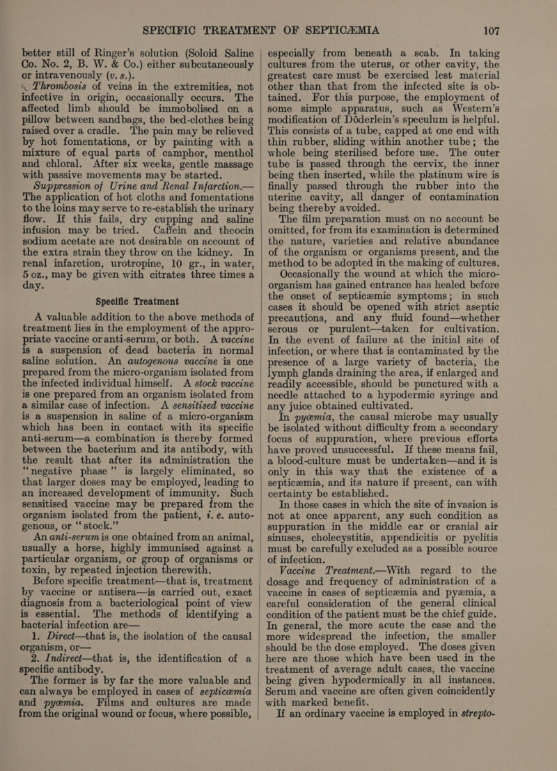 better still of Ringer’s solution (Soloid Saline Co. No. 2, B. W. &amp; Co.) either subcutaneously or intravenously (v. s.). « Thrombosis of veins in the extremities, not infective in origin, occasionally occurs. The affected limb should be immobolised on a pillow between sandbags, the bed-clothes being raised over a cradle. The pain may be relieved by hot fomentations, or by painting with a mixture of equal parts of camphor, menthol and chloral. After six weeks, gentle massage with passive movements may be started. Suppression of Urine and Renal Infarction.— The application of hot cloths and fomentations to the loins may serve to re-establish the urinary flow. If this fails, dry cupping and saline infusion may be tried. Caffein and theocin sodium acetate are not desirable on account of the extra strain they throw on the kidney. In renal infarction, urotropine, 10 gr., in water, 5 0z., may be given with citrates three times a day. Specific Treatment A valuable addition to the above methods of treatment lies in the employment of the appro- priate vaccine or anti-serum, or both. A vaccine is a suspension of dead bacteria in normal saline solution. An autogenous vaccine is one prepared from the micro-organism isolated from the infected individual himself. A stock vaccine is one prepared from an organism isolated from a similar case of infection. &lt;A sensitised vaccine is a suspension in saline of a micro-organism which has been in contact with its specific anti-serum—a combination is thereby formed between the bacterium and its antibody, with the result that after its administration the “negative phase” is largely eliminated, so that larger doses may be employed, leading to an increased development of immunity. Such sensitised vaccine may be prepared from the organism isolated from the patient, 7. e. auto- genous, or “stock.” An anti-serum is one obtained from an animal, usually a horse, highly immunised against a particular organism, or group of organisms or toxin, by repeated injection therewith. Before specific treatment—that is, treatment by vaccine or antisera—is carried out, exact diagnosis from a bacteriological point of view is essential. ‘The methods of identifying a bacterial infection are— 1. Direct—that is, the isolation of the causal organism, or— 2. Indirect—that is, the identification of a specific antibody. The former is by far the more valuable and can always be employed in cases of septicemia and pyemia. Films and cultures are made from the original wound or focus, where possible, 107 especially from beneath a scab. In taking cultures from the uterus, or other cavity, the greatest care must be exercised lest material other than that from the infected site is ob- tained. For this purpose, the employment of some simple apparatus, such as Western’s modification of Déderlein’s speculum is helpful. This consists of a tube, capped at one end with thin rubber, sliding within another tube; the whole being sterilised before use. The outer tube is passed through the cervix, the inner being then inserted, while the platinum wire is finally passed through the rubber into the uterine cavity, all danger of contamination being thereby avoided. The film preparation must on no account be omitted, for from its examination is determined the nature, varieties and relative abundance of the organism or organisms present, and the method to be adopted in the making of cultures. Occasionally the wound at which the micro- organism has gained entrance has healed before the onset of septicemic symptoms; in such cases it should be opened with strict aseptic precautions, and any fluid found—whether serous or purulent—taken for cultivation. In the event of failure at the initial site of infection, or where that is contaminated by the presence of a large variety of bacteria, the lymph glands draining the area, if enlarged and readily accessible, should be punctured with a needle attached to a hypodermic syringe and any juice obtained cultivated. In pyemia, the causal microbe may usually be isolated without difficulty from a secondary focus of suppuration, where previous efforts have proved unsuccessful. If these means fail, a blood-culture must be undertaken—and it is only in this way that the existence of a septicemia, and its nature if present, can with certainty be established. In those cases in which the site of invasion is not at once apparent, any such condition as suppuration in the middle ear or cranial air sinuses, cholecystitis, appendicitis or pyelitis must be carefully excluded as a possible source of infection. Vaccine Treatment—With regard to the dosage and frequency of administration of a vaccine in cases of septicemia and pyzmia, a careful consideration of the general clinical condition of the patient must be the chief guide. In general, the more acute the case and the more widespread the infection, the smaller should be the dose employed. The doses given here are those which have been used in the treatment of average adult cases, the vaccine being given hypodermically in all instances. Serum and vaccine are often given coincidently with marked benefit. If an ordinary vaccine is employed in strepito-