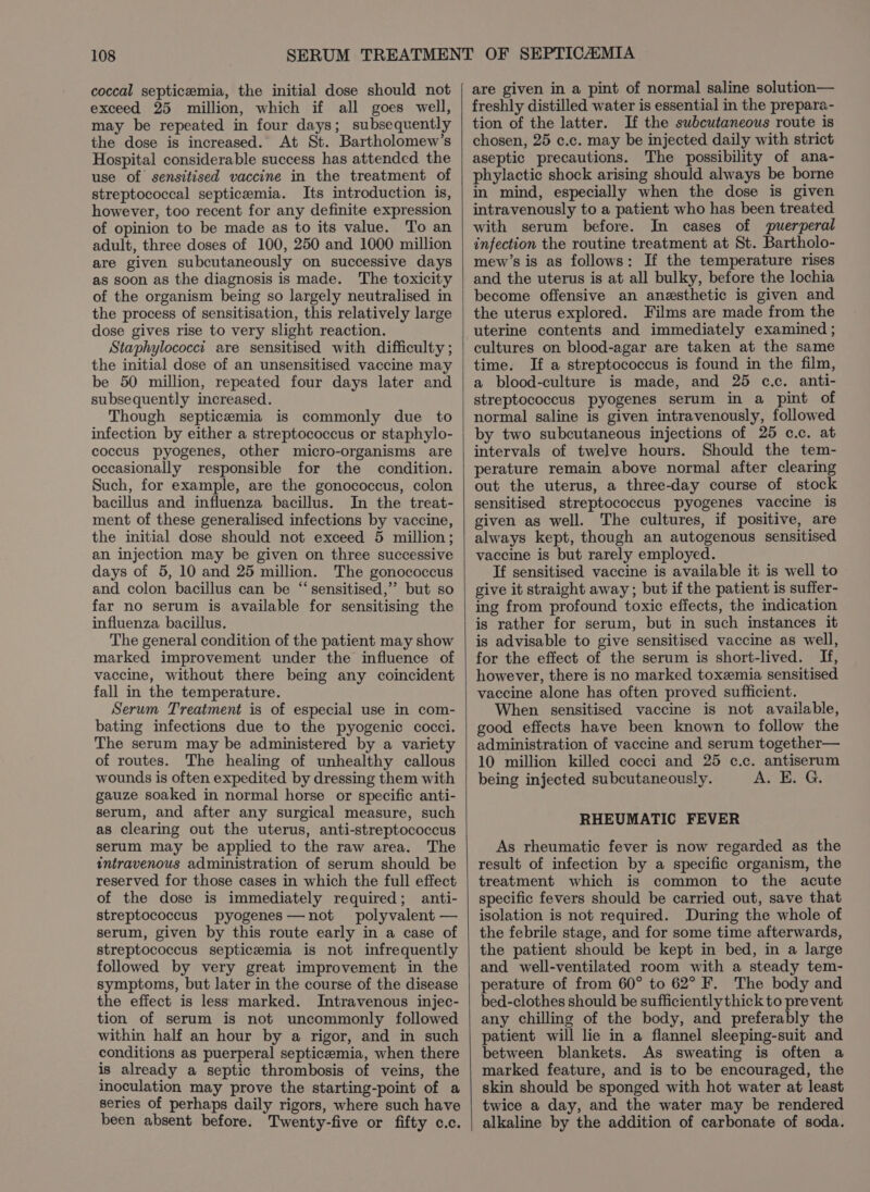 coccal septicemia, the initial dose should not exceed 25 million, which if all goes well, may be repeated in four days; subsequently the dose is increased. At St. Bartholomew’s Hospital considerable success has attended the use of sensitised vaccine in the treatment of streptococcal septicemia. Its introduction is, however, too recent for any definite expression of opinion to be made as to its value. To an adult, three doses of 100, 250 and 1000 million are given subcutaneously on successive days as soon as the diagnosis is made. The toxicity of the organism being so largely neutralised in the process of sensitisation, this relatively large dose gives rise to very slight reaction. Staphylococci are sensitised with difficulty ; the initial dose of an unsensitised vaccine may be 50 million, repeated four days later and subsequently increased. Though septicemia is commonly due to infection by either a streptococcus or staphylo- coccus pyogenes, other micro-organisms are occasionally responsible for the condition. Such, for example, are the gonococcus, colon bacillus and influenza bacillus. In the treat- ment of these generalised infections by vaccine, the initial dose should not exceed 5 million; an injection may be given on three successive days of 5, 10 and 25 million. The gonococcus and colon bacillus can be “ sensitised,’’ but so far no serum is available for sensitising the influenza bacillus. The general condition of the patient may show marked improvement under the influence of vaccine, without there being any coincident fall in the temperature. Serum Treatment is of especial use in com- bating infections due to the pyogenic cocci. The serum may be administered by a variety of routes. The healing of unhealthy callous wounds is often expedited by dressing them with gauze soaked in normal horse or specific anti- serum, and after any surgical measure, such as clearing out the uterus, anti-streptococcus serum may be applied to the raw area. The intravenous administration of serum should be reserved for those cases in which the full effect of the dose is immediately required; anti- streptococcus pyogenes—not polyvalent — serum, given by this route early in a case of streptococcus septicemia is not infrequently followed by very great improvement in the symptoms, but later in the course of the disease the effect is less marked. Intravenous injec- tion of serum is not uncommonly followed within half an hour by a rigor, and in such conditions as puerperal septicemia, when there is already a septic thrombosis of veins, the inoculation may prove the starting-point of a series of perhaps daily rigors, where such have been absent before. Twenty-five or fifty c.c. are given in a pint of normal saline solution— freshly distilled water is essential in the prepara- tion of the latter. If the subcutaneous route is chosen, 25 c.c. may be injected daily with strict aseptic precautions. The possibility of ana- phylactic shock arising should always be borne in mind, especially when the dose is given intravenously to a patient who has been treated with serum before. In cases of puerperal infection the routine treatment at St. Bartholo- mew’s is as follows: If the temperature rises and the uterus is at all bulky, before the lochia become offensive an anesthetic is given and the uterus explored. Films are made from the uterine contents and immediately examined ; cultures on blood-agar are taken at the same time. If a streptococcus is found in the film, a blood-culture is made, and 25 c.c. anti- streptococcus pyogenes serum in a pint of normal saline is given intravenously, followed by two subcutaneous injections of 25 c.c. at intervals of twelve hours. Should the tem- perature remain above normal after clearing out the uterus, a three-day course of stock sensitised streptococcus pyogenes vaccine is given as well. The cultures, if positive, are always kept, though an autogenous sensitised vaccine is but rarely employed. If sensitised vaccine is available it is well to give it straight away; but if the patient is suffer- ing from profound toxic effects, the indication is rather for serum, but in such instances it is advisable to give sensitised vaccine as well, for the effect of the serum is short-lived. If, however, there is no marked toxemia sensitised vaccine alone has often proved sufficient. When sensitised vaccine is not available, good effects have been known to follow the administration of vaccine and serum together— 10 million killed cocci and 25 c.c. antiserum being injected subcutaneously. fk OLE RHEUMATIC FEVER As rheumatic fever is now regarded as the result of infection by a specific organism, the treatment which is common to the acute specific fevers should be carried out, save that isolation is not required. During the whole of the febrile stage, and for some time afterwards, the patient should be kept in bed, in a large and well-ventilated room with a steady tem- perature of from 60° to 62° F. The body and bed-clothes should be sufficiently thick to prevent any chilling of the body, and preferably the patient will lie in a flannel sleeping-suit and between blankets. As sweating is often a marked feature, and is to be encouraged, the skin should be sponged with hot water at least twice a day, and the water may be rendered alkaline by the addition of carbonate of soda.