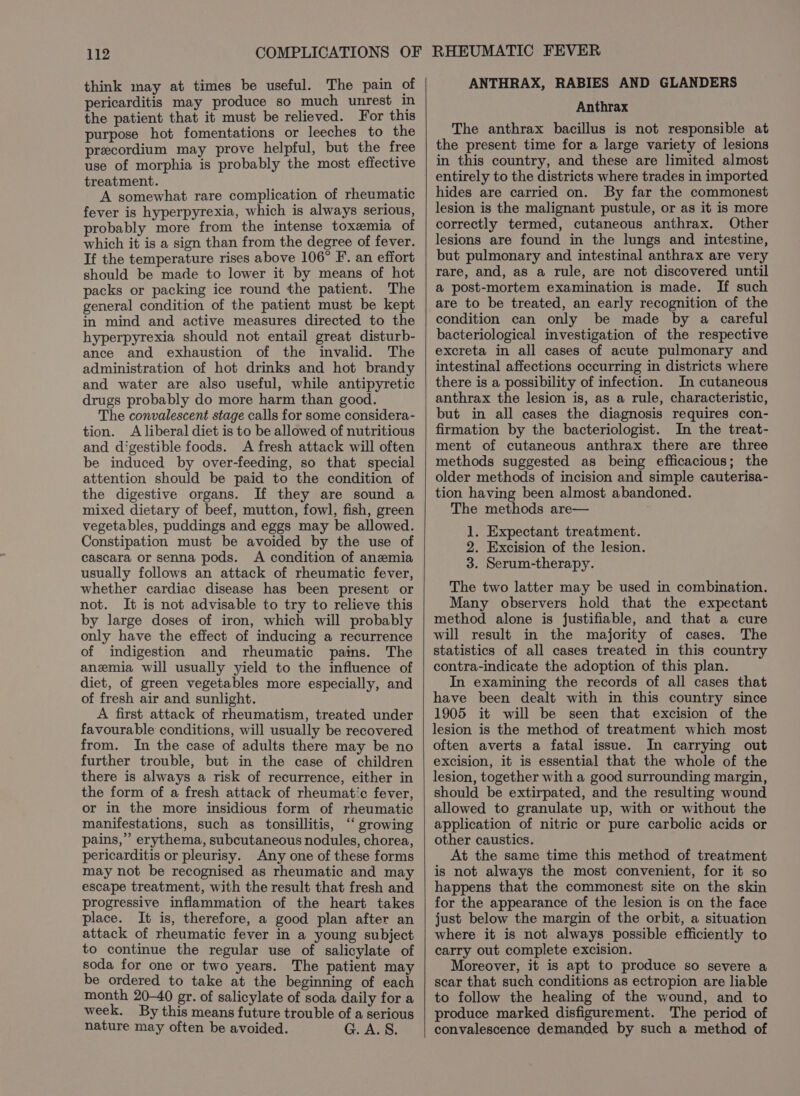 think may at times be useful. The pain of pericarditis may produce so much unrest in the patient that it must be relieved. For this purpose hot fomentations or leeches to the precordium may prove helpful, but the free use of morphia is probably the most effective treatment. A somewhat rare complication of rheumatic fever is hyperpyrexia, which is always serious, probably more from the intense toxemia of which it is a sign than from the degree of fever. If the temperature rises above 106° F. an effort should be made to lower it by means of hot packs or packing ice round the patient. The general condition of the patient must be kept in mind and active measures directed to the hyperpyrexia should not entail great disturb- ance and exhaustion of the invalid. The administration of hot drinks and hot brandy and water are also useful, while antipyretic drugs probably do more harm than good. The convalescent stage calls for some considera- tion. A liberal diet is to be allowed of nutritious and digestible foods. A fresh attack will often be induced by over-feeding, so that special attention should be paid to the condition of the digestive organs. If they are sound a mixed dietary of beef, mutton, fowl, fish, green vegetables, puddings and eggs may be allowed. Constipation must be avoided by the use of cascara or senna pods. A condition of anemia usually follows an attack of rheumatic fever, whether cardiac disease has been present or not. It is not advisable to try to relieve this by large doses of iron, which will probably only have the effect of inducing a recurrence of indigestion and rheumatic pains. The anemia will usually yield to the influence of diet, of green vegetables more especially, and of fresh air and sunlight. A first attack of rheumatism, treated under favourable conditions, will usually be recovered from. In the case of adults there may be no further trouble, but in the case of children there is always a risk of recurrence, either in the form of a fresh attack of rheumatic fever, or in the more insidious form of rheumatic manifestations, such as tonsillitis, ‘“‘ growing pains,” erythema, subcutaneous nodules, chorea, pericarditis or pleurisy. Any one of these forms may not be recognised as rheumatic and may escape treatment, with the result that fresh and progressive inflammation of the heart takes place. It is, therefore, a good plan after an attack of rheumatic fever in a young subject to continue the regular use of salicylate of soda for one or two years. The patient may be ordered to take at the beginning of each month 20-40 gr. of salicylate of soda daily for a week. By this means future trouble of a serious nature may often be avoided. G. A. S. RHEUMATIC FEVER ANTHRAX, RABIES AND GLANDERS Anthrax The anthrax bacillus is not responsible at the present time for a large variety of lesions in this country, and these are limited almost entirely to the districts where trades in imported hides are carried on. By far the commonest lesion is the malignant pustule, or as it is more correctly termed, cutaneous anthrax. Other lesions are found in the lungs and intestine, but pulmonary and intestinal anthrax are very rare, and, as a rule, are not discovered until a post-mortem examination is made. If such are to be treated, an early recognition of the condition can only be made by a careful bacteriological investigation of the respective excreta in all cases of acute pulmonary and intestinal affections occurring in districts where there is a possibility of infection. In cutaneous anthrax the lesion is, as a rule, characteristic, but in all cases the diagnosis requires con- firmation by the bacteriologist. In the treat- ment of cutaneous anthrax there are three methods suggested as being efficacious; the older methods of incision and simple cauterisa- tion having been almost abandoned. The methods are— 1. Expectant treatment. 2. Excision of the lesion. 3. Serum-therapy. The two latter may be used in combination. Many observers hold that the expectant method alone is justifiable, and that a cure will result in the majority of cases. The statistics of all cases treated in this country contra-indicate the adoption of this plan. In examining the records of all cases that have been dealt with in this country since 1905 it will be seen that excision of the lesion is the method of treatment which most often averts a fatal issue. In carrying out excision, it is essential that the whole of the lesion, together with a good surrounding margin, should be extirpated, and the resulting wound allowed to granulate up, with or without the application of nitric or pure carbolic acids or other caustics. At the same time this method of treatment is not always the most convenient, for it so happens that the commonest site on the skin for the appearance of the lesion is on the face just below the margin of the orbit, a situation where it is not always possible efficiently to carry out complete excision. Moreover, it is apt to produce so severe a scar that such conditions as ectropion are liable to follow the healing of the wound, and to produce marked disfigurement. The period of convalescence demanded by such a method of