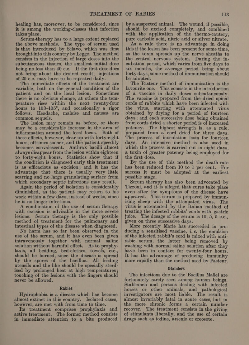 it is among the working-classes that infection takes place. Serum-therapy has to a large extent replaced the above methods. The type of serum used is that introduced by Sclavo, which was first brought into this country by Legge. The method consists in the injection of large doses into the subcutaneous tissues, the smallest initial dose being no less than 40 c.c. Ifthe first dose does not bring about the desired result, injections of 20 c.c. may have to be repeated daily. The immediate effects of the treatment are variable, both on the general condition of the patient and on the local lesion. Sometimes there is no obvious change, at others the tem- perature rises within the next twenty-four hours to 103-105°, and occasionally a rigor follows. Headache, malaise and nausea are common sequels. The lesion may remain as before, or there may be a considerable increase in the area of inflammation around the local focus. Both of these effects, however, clear up with forty-eight hours, ofttimes sooner, and the patient speedily becomes convalescent. Anthrax bacilli almost always disappear from the lesion within eighteen to forty-eight hours. Statistics show that if the condition is diagnosed early this treatment is as efficacious as excision; and it has the advantage that there is usually very little scarring and no Jarge granulating surface from which secondary septic infections may result. Again the period of isolation is considerably diminished, as the patient may return to his work within a few days, instead of weeks, since he is no longer infectious. A combination of the use of serum therapy with excision is advisable in the more severe lesions. Serum therapy is the only possible method of treatment for the pulmonary and intestinal types of the disease when diagnosed. No harm has so far been observed in the use of the serum, and it has even been given intravenously together with normal saline solution without harmful effect. As to prophy- laxis, all bedding, bed-clothes, towels, etc., should be burned, since the disease is spread by the spores of the bacillus. All feeding utensils and the like should be specially steril- ised by prolonged heat at high temperatures ; touching of the lesions with the fingers should never be allowed. Rabies Hydrophobia is a disease which has become almost extinct in this country. Isolated cases, however, are met with from time to time. Its treatment comprises prophylaxis and active treatment. The former method consists in immediate attention to a bite produced 113 by a suspected animal. The wound, if possible, should be excised completely, and combined with the application of the thermo-cautery, pure carbolic acid, nitric acid or silver nitrate. As a rule there is no advantage in doing this if the lesion has been present for some time, as the toxin spreads up the nerve sheaths to the central nervous system. During the in- cubation period, which varies from five days to six months, the average period being about forty days, some method of immunisation should be adopted. The Pasteur method of immunisation is the favourite one. This consists in the introduction of a vaccine in daily doses subcutaneously. The vaccine is prepared from the dried spinal cords of rabbits which have been infected with the virus, starting with attenuated virus obtained by drying for a period of fourteen days; and each successive dose being obtained from cords dried a shorter period is of increased potency. The highest strength is, as a rule, prepared from a cord dried for three days. The process of inoculation lasts for fourteen days. An intensive method is also used in which the process is carried out in eight days, a toxin of greater potency being employed for the first dose. By the use of this method the death-rate has been reduced from 10 to 1 per cent. For success it must be adopted at the earliest possible stage. Serum therapy has also been advocated by Tizzoni, and it is alleged that cures take place even after the symptoms of the disease have appeared. This serum is prepared by immun- ising sheep with the attenuated virus. The virus is attenuated by the Italian method of treating the infected rabbits’ cords with gastric juice. The dosage of the serum is 10, 5, 5 c.c., given on three successive days. More recently Marie has succeeded in pro- ducing a sensitised vaccine, 7. e. the emulsion of the infected rabbit’s cord is mixed with anti- rabic serum, the latter being removed by washing with normal saline solution after they have been in contact for twenty-four hours. It has the advantage of producing immunity more rapidly than the method used by Pasteur. Glanders The infections due to the Bacillus Mallei are fortunately rarely seen among human beings. Stablemen and persons dealing with infected horses or other animals, and_ pathological investigators are most liable. The result is almost invariably fatal in acute cases, but in the more chronic forms a certain number recover. The treatment consists in the giving of stimulants liberally, and the use of certain drugs such as iodine, arsenic or creosote.