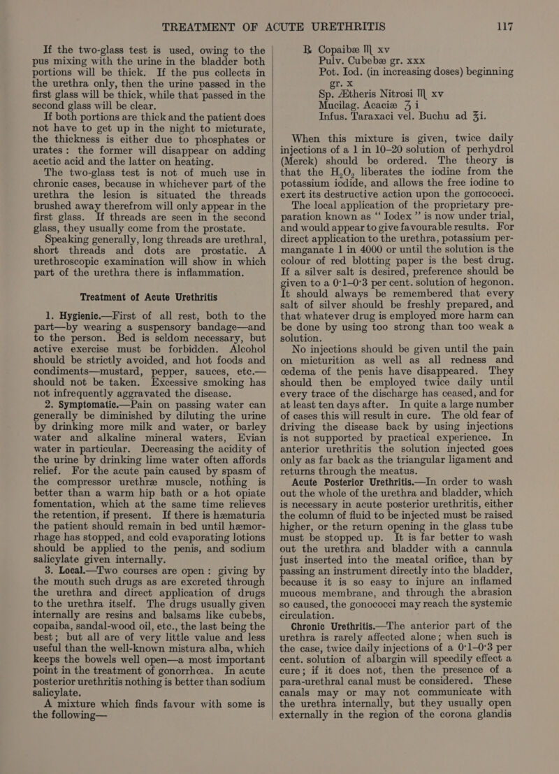 If the two-glass test is used, owing to the pus mixing with the urine in the bladder both portions will be thick. If the pus collects in the urethra only, then the urine passed in the first glass will be thick, while that passed in the second glass will be clear. If both portions are thick and the patient does not have to get up in the night to micturate, the thickness is either due to phosphates or urates: the former will disappear on adding acetic acid and the latter on heating. The two-glass test is not of much use in chronic cases, because in whichever part of the urethra the lesion is situated the threads brushed away therefrom will only appear in the first glass. If threads are seen in the second glass, they usually come from the prostate. Speaking generally, long threads are urethral, short threads and dots are prostatic. A urethroscopic examination will show in which part of the urethra there is inflammation. Treatment of Acute Urethritis 1. Hygienie.—First of all rest, both to the part—by wearing a suspensory bandage—and to the person. Bed is seldom necessary, but active exercise must be forbidden. Alcohol should be strictly avoided, and hot foods and condiments—mustard, pepper, sauces, etc.— should not be taken. Excessive smoking has not infrequently aggravated the disease. 2. Symptomatic.—Pain on passing water can generally be diminished by diluting the urine by drinking more milk and water, or barley water and alkaline mineral waters, Evian water in particular. Decreasing the acidity of the urine by drinking lime water often affords relief. For the acute pain caused by spasm of the compressor urethre muscle, nothing is better than a warm hip bath or a hot opiate fomentation, which at the same time relieves the retention, if present. If there is hematuria the patient should remain in bed until hemor- rhage has stopped, and cold evaporating lotions should be applied to the penis, and sodium salicylate given internally. 3. Local.—T wo courses are open: giving by the mouth such drugs as are excreted through the urethra and direct application of drugs to the urethra itself. The drugs usually given internally are resins and balsams like cubebs, copaiba, sandal-wood oil, etc., the last being the best; but all are of very little value and less useful than the well-known mistura alba, which keeps the bowels well open—a most important point in the treatment of gonorrhea. In acute posterior urethritis nothing is better than sodium salicylate. A mixture which finds favour with some is the following— 117 BR Copaibe Ml xv Pulv. Cubebe gr. xxx Pot. Iod. (in increasing doses) beginning gr. x Sp. Aitheris Nitrosi Ml xv Mucilag. Acacie 9 i Infus. Taraxaci vel. Buchu ad 3i. When this mixture is given, twice daily injections of a 1 in 10-20 solution of perhydrol (Merck) should be ordered. The theory is that the H,O, liberates the iodine from the potassium iodide, and allows the free iodine to exert its destructive action upon the gomococci. The local application of the proprietary pre- paration known as “‘ Iodex ” is now under trial, and would appear to give favourable results. For direct application to the urethra, potassium per- manganate 1 in 4000 or until the solution is the colour of red blotting paper is the best drug. If a silver salt is desired, preference should be given to a 0°1-0°3 per cent. solution of hegonon. It should always be remembered that every salt of silver should be freshly prepared, and that whatever drug is employed more harm can be done by using too strong than too weak a solution. No injections should be given until the pain on micturition as well as all redness and cedema of the penis have disappeared. They should then be employed twice daily until every trace of the discharge has ceased, and for at least ten days after. In quite a large number of cases this will result in cure. The old fear of driving the disease back by using injections is not supported by practical experience. In anterior urethritis the solution injected goes only as far back as the triangular ligament and returns through the meatus. Acute Posterior Urethritis—In order to wash out the whole of the urethra and bladder, which is necessary in acute posterior urethritis, either the column of fluid to be injected must be raised higher, or the return opening in the glass tube must be stopped up. It is far better to wash out the urethra and bladder with a cannula just inserted into the meatal orifice, than by passing an instrument directly into the bladder, because it is so easy to injure an inflamed mucous membrane, and through the abrasion so caused, the gonococci may reach the systemic circulation. Chronic Urethritis—The anterior part of the urethra is rarely affected alone; when such is the case, twice daily injections of a 0°1-0°3 per cent. solution of albargin will speedily effect a cure; if it does not, then the presence of a para-urethral canal must be considered. These canals may or may not communicate with the urethra internally, but they usually open externally in the region of the corona glandis