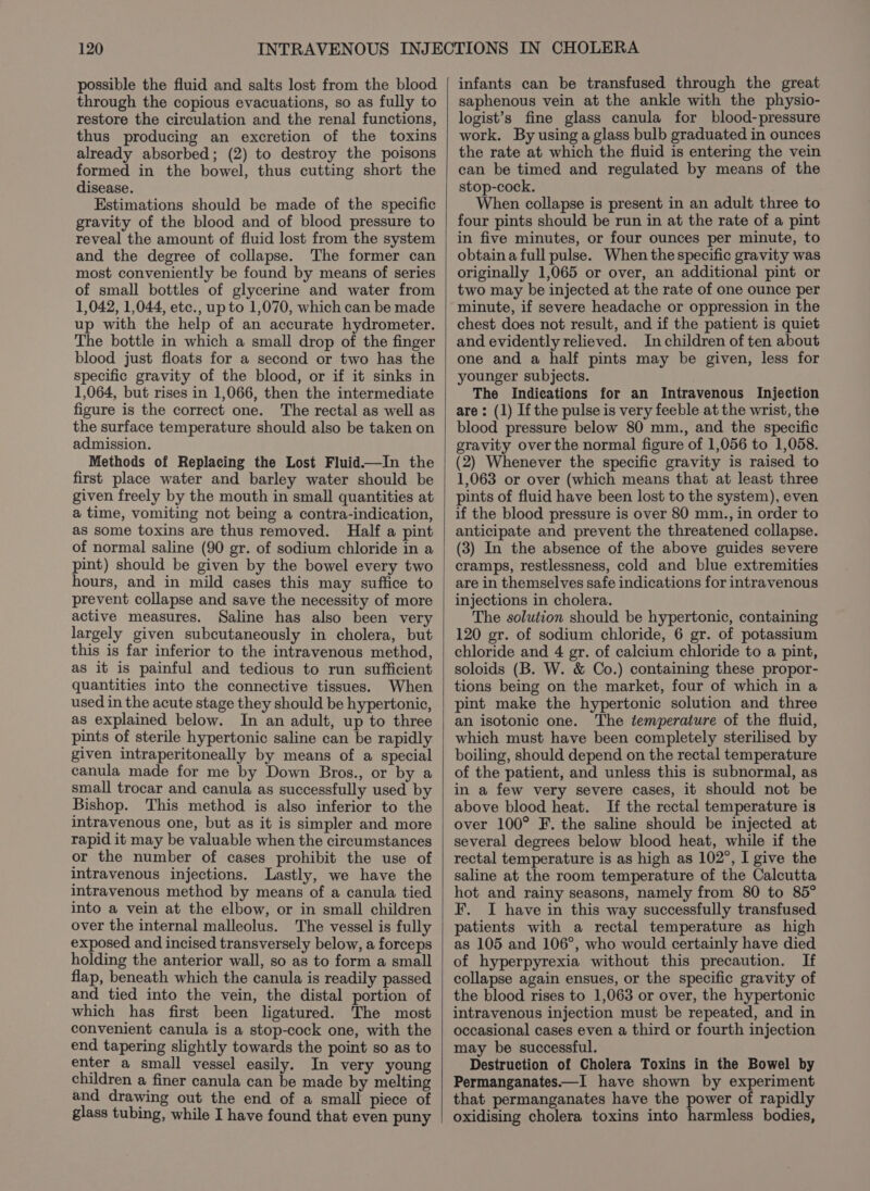possible the fluid and salts lost from the blood through the copious evacuations, so as fully to restore the circulation and the renal functions, thus producing an excretion of the toxins already absorbed; (2) to destroy the poisons formed in the bowel, thus cutting short the disease. Estimations should be made of the specific gravity of the blood and of blood pressure to reveal the amount of fluid lost from the system and the degree of collapse. The former can most conveniently be found by means of series of small bottles of glycerine and water from 1,042, 1,044, etc., up to 1,070, which can be made up with the help of an accurate hydrometer. The bottle in which a small drop of the finger blood just floats for a second or two has the specific gravity of the blood, or if it sinks in 1,064, but rises in 1,066, then the intermediate figure is the correct one. The rectal as well as the surface temperature should also be taken on admission. Methods of Replacing the Lost Fluid—In the first place water and barley water should be given freely by the mouth in small quantities at a time, vomiting not being a contra-indication, as some toxins are thus removed. Half a pint of normal saline (90 gr. of sodium chloride in a pint) should be given by the bowel every two hours, and in mild cases this may suffice to prevent collapse and save the necessity of more active measures. Saline has also been very largely given subcutaneously in cholera, but this is far inferior to the intravenous method, as it is painful and tedious to run sufficient quantities into the connective tissues. When used in the acute stage they should be hypertonic, as explained below. In an adult, up to three pints of sterile hypertonic saline can be rapidly given intraperitoneally by means of a special canula made for me by Down Bros., or by a small trocar and canula as successfully used by Bishop. This method is also inferior to the intravenous one, but as it is simpler and more rapid it may be valuable when the circumstances or the number of cases prohibit the use of intravenous injections. Lastly, we have the intravenous method by means of a canula tied into a vein at the elbow, or in small children over the internal malleolus. The vessel is fully exposed and incised transversely below, a forceps holding the anterior wall, so as to form a small flap, beneath which the canula is readily passed and tied into the vein, the distal portion of which has first been ligatured. The most convenient canula is a stop-cock one, with the end tapering slightly towards the point so as to enter a small vessel easily. In very young children a finer canula can be made by melting and drawing out the end of a small piece of glass tubing, while I have found that even puny infants can be transfused through the great saphenous vein at the ankle with the physio- logist’s fine glass canula for blood-pressure work. By using a glass bulb graduated in ounces the rate at which the fluid is entering the vein can be timed and regulated by means of the stop-cock. When collapse is present in an adult three to four pints should be run in at the rate of a pint in five minutes, or four ounces per minute, to obtain a full pulse. When the specific gravity was originally 1,065 or over, an additional pint or two may be injected at the rate of one ounce per minute, if severe headache or oppression in the chest does not result, and if the patient is quiet and evidently relieved. In children of ten about one and a half pints may be given, less for younger subjects. The Indications for an Intravenous Injection are: (1) Ifthe pulse is very feeble at the wrist, the blood pressure below 80 mm., and the specific gravity over the normal figure of 1,056 to 1,058. (2) Whenever the specific gravity is raised to 1,063 or over (which means that at least three pints of fluid have been lost to the system), even if the blood pressure is over 80 mm., in order to anticipate and prevent the threatened collapse. (3) In the absence of the above guides severe cramps, restlessness, cold and blue extremities are in themselves safe indications for intravenous injections in cholera. The solution should be hypertonic, containing 120 gr. of sodium chloride, 6 gr. of potassium chloride and 4 gr. of calcium chloride to a pint, soloids (B. W. &amp; Co.) containing these propor- tions being on the market, four of which in a pint make the hypertonic solution and three an isotonic one. The temperature of the fluid, which must have been completely sterilised by boiling, should depend on the rectal temperature of the patient, and unless this is subnormal, as in a few very severe cases, it should not be above blood heat. If the rectal temperature is over 100° F. the saline should be injected at several degrees below blood heat, while if the rectal temperature is as high as 102°, I give the saline at the room temperature of the Calcutta hot and rainy seasons, namely from 80 to 85° F. I have in this way successfully transfused patients with a rectal temperature as high as 105 and 106°, who would certainly have died of hyperpyrexia without this precaution. If collapse again ensues, or the specific gravity of the blood rises to 1,063 or over, the hypertonic intravenous injection must be repeated, and in occasional cases even a third or fourth injection may be successful. Destruction of Cholera Toxins in the Bowel by Permanganates—I have shown by experiment that permanganates have the power of rapidly oxidising cholera toxins into harmless bodies,