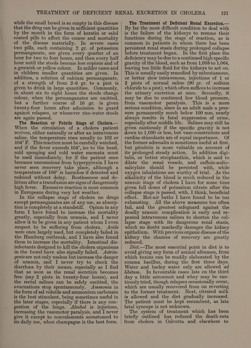 that the drug can be given in sufficient quantities by the mouth in the form of keratin or salol coated pills to affect the course and mortality of the disease materially. In severe cases two pills, each containing 2 gr. of potassium permanganate, are given every quarter of an hour for two to four hours, and then every half hour until the stools become less copious and of a greenish or yellow colour. In milder cases and in children smaller quantities are given. In addition, a solution of calcium permanganate, of a strength of from 2-6 gr. to a pint is given to drink in large quantities. Commonly, in about six to eight hours the stools change colour, when the permanganates are omitted, but a further course of 16 gr. is given twenty-four hours after admission to guard against relapses, or whenever rice-water stools are again passed. The Reaction or Febrile Stage of Cholera.— When the circulation of a cholera patient revives, either naturally or after an intravenous saline, the temperature rises usually to 102 or 104° F. This reaction must be carefully watched, and if the fever exceeds 104°, ice to the head, cold sponging and cold water enemata must be used immediately, for if the patient once becomes unconscious from hyperpyrexia I have never seen recovery take place, although a temperature of 106° is harmless if detected and reduced without delay. Restlessness and de- lirium after a transfusion are signs of dangerously high fever. Excessive reaction is most common in Europeans during very hot weather. In the collapse stage of cholera no drugs except permanganates are of any use, as absorp- tion is completely at a standstill. Opium in any form I have found to increase the mortality greatly, especially from uremia, and I never allow it to be given in any patient whom I even suspect to be suffering from cholera. Acids were once largely used, but completely failed in the Hamburg outbreak, and I have also found them to increase the mortality. Intestinal dis- infectants designed to kill the cholera organisms in the bowel have also signally failed. Astrin- gents are not only useless but increase the danger of uremia, and I never try to check the diarrhcea by their means, especially as I find that as soon as the renal secretion becomes free (say 2 pints in twenty-four hours), and the rectal salines can be safely omitted, the evacuations stop spontaneously. Ammonia in the form of sal volatile and ammonium carbonate is the best stimulant, being sometimes useful in the later stages, especially if there is any con- gestion of the lungs. Alcohol is injurious, increasing the vasomotor paralysis, and I never give it except to convalescents accustomed to its daily use, when champagne is the best form. 121 By far the most difficult condition to deal with is the failure of the kidneys to resume their functions during the stage of reaction, as is common in patients in whom there has been persistent renal stasis during prolonged collapse before treatment began. In the first place the deficiency may be due to a continued high specific gravity of the blood, such as from 1,058 to 1,064, leaving too little fluid for the kidneys to act on. This is usually easily remedied by subcutaneous, or better slow intravenous, injections of 1 or 2 pints of normal saline (90 gr. of sodium chloride to a pint), which often suffices to increase the urinary excretion at once. Secondly, it may be due to continued low blood pressure, from vasomotor paralysis. This is a more serious condition, since in an adult male a pres- sure permanently much below 100 mm. nearly always results in fatal suppression of urine, especially after middle life. Salines may still be given cautiously if the specific gravity is not down to 1,050 or less, but vaso-constrictors and cardiac stimulants are of equal importance. Of the former adrenalin is sometimes useful at first, but pituitrin is more valuable on account of its prolonged steady action. In addition digi- talis, or better strophanthin, which is said to dilate the renal vessels, and _ caffein-sodio- salicylate should be persisted with, while oxygen inhalations are worthy of trial. As the alkalinity of the blood is much reduced in the uremic stage of cholera I have for some time given full doses of potassium citrate after the collapse stage is passed, with, I think, beneficial effect. Hot-air baths I have found to be too exhausting. All the above measures too often fail, and the greatest safeguard against the deadly uremic complication is early and re- peated intravenous salines to shorten the col- lapse stage with its dangerous renal stasis, which no doubt markedly damages the kidney epithelium. With previous organic disease of the kidney the chances of recovery are greatly reduced. Diet.—The most essential point in diet is to avoid giving any form of animal albumen, from which toxins can be readily elaborated by the comma bacillus, during the first three days. Water and barley water only are allowed ad libitum. In favourable cases late on the third day a little arrowroot and whey may be cau- tiously tried, though relapses occasionally occur, which are usually recovered from on reverting to the former treatment. Next, citrated milk is allowed and the diet gradually increased. The patient must be kept recumbent, as late fatal syncope is not unknown. The system of treatment which has been briefly outlined has reduced the death-rate from cholera in Calcutta and elsewhere to
