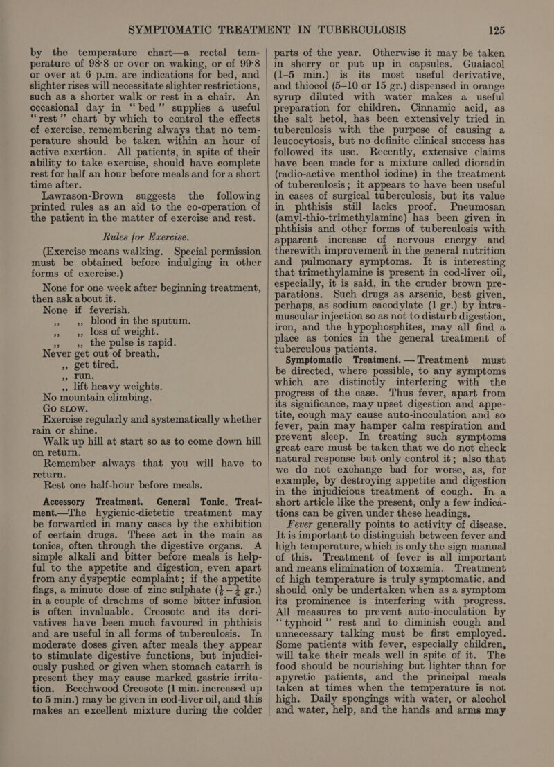 by the temperature chart—a rectal tem- perature of 98°8 or over on waking, or of 99°8 or over at 6 p.m. are indications for bed, and slighter rises will necessitate slighter restrictions, such as a shorter walk or rest in a chair. An occasional day in “bed” supplies a useful “rest? chart by which to control the effects of exercise, remembering always that no tem- perature should be taken within an hour of active exertion. All patients, in spite of their ability to take exercise, should have complete rest for half an hour before meals and for a short time after. Lawrason-Brown suggests the following printed rules as an aid to the co-operation of the patient in the matter of exercise and rest. Rules for Exercise. (Exercise means walking. Special permission must be obtained before indulging in other forms of exercise.) None for one week after beginning treatment, then ask about it. None if feverish. » 3, blood in the sputum. » 3, loss of weight. » », the pulse is rapid. Never get out of breath. », get tired. Souk ,, lift heavy weights. No mountain climbing. Go sLow. Exercise regularly and systematically whether rain or shine. Walk up hill at start so as to come down hill on return. Remember always that you will have to return. Rest one half-hour before meals. Accessory Treatment. General Tonic. Treat- ment.—The hygienic-dietetic treatment may be forwarded in many cases by the exhibition of certain drugs. These act in the main as tonics, often through the digestive organs. A simple alkali and bitter before meals is help- ful to the appetite and digestion, even apart from any dyspeptic complaint; if the appetite flags, a minute dose of zinc sulphate (4-4 gr.) in a couple of drachms of some bitter infusion is often invaluable. Creosote and its deri- vatives have been much favoured in phthisis and are useful in all forms of tuberculosis. In moderate doses given after meals they appear to stimulate digestive functions, but injudici- ously pushed or given when stomach catarrh is present they may cause marked gastric irrita- tion. Beechwood Creosote (1 min. increased up to 5 min.) may be given in cod-liver oil, and this makes an excellent mixture during the colder 125 parts of the year. Otherwise it may be taken in sherry or put up in capsules. Guaiacol (1-5 min.) is its most useful derivative, and thiocol (5-10 or 15 gr.) dispensed in orange syrup diluted with water makes a useful preparation for children. Cinnamic acid, as the salt hetol, has been extensively tried in tuberculosis with the purpose of causing a leucocytosis, but no definite clinical success has followed its use. Recently, extensive claims have been made for a mixture called dioradin (radio-active menthol iodine) in the treatment of tuberculosis; it appears to have been useful in cases of surgical tuberculosis, but its value in phthisis still lacks proof. Pneumosan (amyl-thio-trimethylamine) has been given in phthisis and other forms of tuberculosis with apparent increase of nervous energy and therewith improvement in the general nutrition and pulmonary symptoms. It is interesting that trimethylamine is present in cod-liver oil, especially, it is said, in the cruder brown pre- parations. Such drugs as arsenic, best given, perhaps, as sodium cacodylate (1 gr.) by intra- muscular injection so as not to disturb digestion, iron, and the hypophosphites, may all find a place as tonics in the general treatment of tuberculous patients. Symptomatic Treatment.— Treatment must be directed, where possible, to any symptoms which are distinctly interfering with the progress of the case. Thus fever, apart from its significance, may upset digestion and appe- tite, cough may cause auto-inoculation and so fever, pain may hamper calm respiration and prevent sleep. In treating such symptoms great care must be taken that we do not check natural response but only control it; also that we do not exchange bad for worse, as, for example, by destroying appetite and digestion in the injudicious treatment of cough. In a short article like the present, only a few indica- tions can be given under these headings. Fever generally points to activity of disease. It is important to distinguish between fever and high temperature, which is only the sign manual of this. Treatment of fever is all important and means elimination of toxemia. Treatment of high temperature is truly symptomatic, and should only be undertaken when as a symptom its prominence is interfering with progress. All measures to prevent auto-inoculation by “typhoid ” rest and to diminish cough and unnecessary talking must be first employed. Some patients with fever, especially children, will take their meals well in spite of it. The food should be nourishing but lighter than for apyretic patients, and the principal meals taken at times when the temperature is not high. Daily spongings with water, or alcohol and water, help, and the hands and arms may