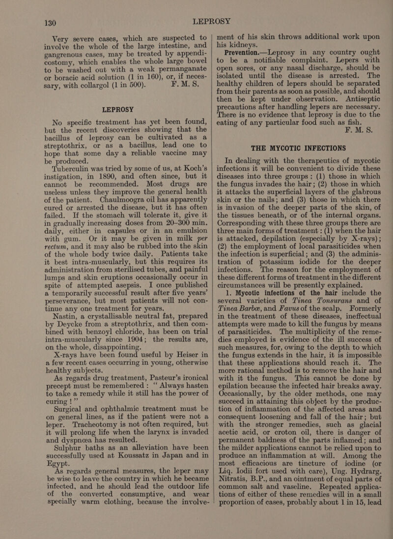 Very severe cases, which are suspected to involve the whole of the large intestine, and gangrenous cases, may be treated by appendi- costomy, which enables the whole large bowel to be washed out with a weak permanganate or boracic acid solution (1 in 160), or, if neces- sary, with collargol (1 in 500). F. M.S. LEPROSY No specific treatment has yet been found, but the recent discoveries showing that the bacillus of leprosy can be cultivated as a streptothrix, or as a bacillus, lead one to hope that some day a reliable vaccine may be produced. Tuberculin was tried by some of us, at Koch’s instigation, in 1890, and often since, but it cannot be recommended. Most drugs are useless unless they improve the general health of the patient. Chaulmoogra oil has apparently cured or arrested the disease, but it has often failed. If the stomach will tolerate it, give it in gradually increasing doses from 20-300 min. daily, either in capsules or in an emulsion with gum. Or it may be given in milk per rectum, and it may also be rubbed into the skin of the whole body twice daily. Patients take it best intra-muscularly, but this requires its administration from sterilised tubes, and painful lumps and skin eruptions occasionally occur in spite of attempted asepsis. I once published a temporarily successful result after five years’ perseverance, but most patients will not con- tinue any one treatment for years. Nastin, a crystallisable neutral fat, prepared by Deycke from a streptothrix, and then com- bined with benzoyl chloride, has been on trial intra-muscularly since 1904; the results are, on the whole, disappointing. X-rays have been found useful by Heiser in a few recent cases occurring in young, otherwise healthy subjects. As regards drug treatment, Pasteur’s ironical precept must be remembered : “ Always hasten to take a remedy while it still has the power of curing !”’ Surgical and ophthalmic treatment must be on general lines, as if the patient were not a leper. Tracheotomy is not often required, but it will prolong life when the larynx is invaded and dyspnoea has resulted. Sulphur baths as an alleviation have been successfully used at Koussatz in Japan and in Egypt. As regards general measures, the leper may be wise to leave the country in which he became infected, and he should lead the outdoor life of the converted consumptive, and wear specially warm clothing, because the involve- ment of his skin throws additional work upon his kidneys. Prevention.—Leprosy in any country ought to be a notifiable complaint. Lepers with open sores, or any nasal discharge, should be isolated until the disease is arrested. The healthy children of lepers should be separated from their parents as soon as possible, and should then be kept under observation. Antiseptic precautions after handling lepers are necessary. There is no evidence that leprosy is due to the eating of any particular food such as ee . M.S. THE MYCOTIC INFECTIONS In dealing with the therapeutics of mycotic infections it will be convenient to divide these diseases into three groups: (1) those in which the fungus invades the hair; (2) those in which it attacks the superficial layers of the glabrous skin or the nails; and (3) those in which there is invasion of the deeper parts of the skin, of the tissues beneath, or of the internal organs. Corresponding with these three groups there are three main forms of treatment : (1) when the hair is attacked, depilation (especially by X-rays) ; (2) the employment of local parasiticides when the infection is superficial ; and (3) the adminis- tration of potassium iodide for the deeper infections. The reason for the employment of these different forms of treatment in the different circumstances will be presently explained. 1. Mycotic infections of the hair include the several varieties of Tinea Tonsurans and of Tinea Barbe, and Favus of the scalp. Formerly in the treatment of these diseases, ineffectual attempts were made to kill the fungus by means of parasiticides. The multiplicity of the reme- dies employed is evidence of the ill success of such measures, for, owing to the depth to which the fungus extends in the hair, it is impossible that these applications should reach it. The more rational method is to remove the hair and with it the fungus. This cannot be done by epilation because the infected hair breaks away. Occasionally, by the older methods, one may succeed in attaining this object by the produc- tion of inflammation of the affected areas and consequent loosening and fall of the hair; but with the stronger remedies, such as glacial acetic acid, or croton oil, there is danger of permanent baldness of the parts inflamed ; and the milder applications cannot be relied upon to produce an inflammation at will. Among the most efficacious are tincture of iodine (or Liq. lodii fort used with care), Ung. Hydrarg. Nitratis, B.P., and an ointment of equal parts of common salt and vaseline. Repeated applica- tions of either of these remedies will in a small proportion of cases, probably about 1 in 15, lead