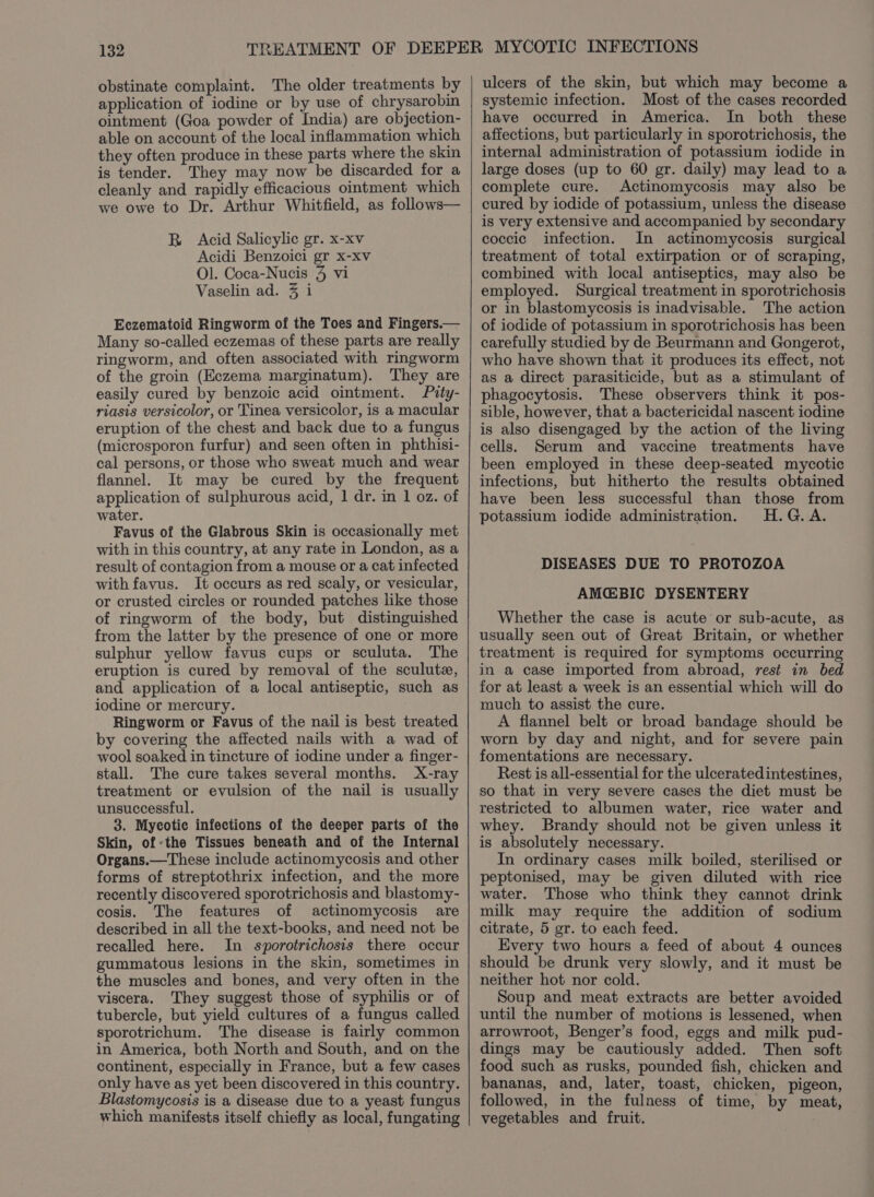 obstinate complaint. The older treatments by application of iodine or by use of chrysarobin ointment (Goa powder of India) are objection- able on account of the local inflammation which they often produce in these parts where the skin is tender. They may now be discarded for a cleanly and rapidly efficacious ointment which we owe to Dr. Arthur Whitfield, as follows— BRB Acid Salicylic gr. x-xv Acidi Benzoici gr x-xv Ol. Coca-Nucis 4 vi Vaselin ad. 3 i Eczematoid Ringworm of the Toes and Fingers.— Many so-called eczemas of these parts are really ringworm, and often associated with ringworm of the groin (Eczema marginatum). They are easily cured by benzoic acid ointment. Pity- riasis versicolor, or Tinea versicolor, is a macular eruption of the chest and back due to a fungus (microsporon furfur) and seen often in phthisi- cal persons, or those who sweat much and wear flannel. It may be cured by the frequent application of sulphurous acid, 1 dr. in 1 oz. of water. Favus of the Glabrous Skin is occasionally met with in this country, at any rate in London, as a result of contagion from a mouse or a cat infected with favus. It occurs as red scaly, or vesicular, or crusted circles or rounded patches like those of ringworm of the body, but distinguished from the latter by the presence of one or more sulphur yellow favus cups or sculuta. The eruption is cured by removal of the sculute, and application of a local antiseptic, such as iodine or mercury. Ringworm or Favus of the nail is best treated by covering the affected nails with a wad of wool soaked in tincture of iodine under a finger- stall. The cure takes several months. X-ray treatment or evulsion of the nail is usually unsuccessful. 3. Mycotic infections of the deeper parts of the Skin, of-the Tissues beneath and of the Internal Organs.—These include actinomycosis and other forms of streptothrix infection, and the more recently discovered sporotrichosis and blastomy- cosis. The features of actinomycosis are described in all the text-books, and need not be recalled here. In sporotrichosis there occur gummatous lesions in the skin, sometimes in the muscles and bones, and very often in the viscera. They suggest those of syphilis or of tubercle, but yield cultures of a fungus called sporotrichum. The disease is fairly common in America, both North and South, and on the continent, especially in France, but a few cases only have as yet been discovered in this country. Blastomycosis is a disease due to a yeast fungus which manifests itself chiefly as local, fungating ulcers of the skin, but which may become a systemic infection. Most of the cases recorded have occurred in America. In both these affections, but particularly in sporotrichosis, the internal administration of potassium iodide in large doses (up to 60 gr. daily) may lead to a complete cure. Actinomycosis may also be cured by iodide of potassium, unless the disease is very extensive and accompanied by secondary coccic infection. In actinomycosis surgical treatment of total extirpation or of scraping, combined with local antiseptics, may also be employed. Surgical treatment in sporotrichosis or in blastomycosis is inadvisable. The action of iodide of potassium in sporotrichosis has been carefully studied by de Beurmann and Gongerot, who have shown that it produces its effect, not as a direct parasiticide, but as a stimulant of phagocytosis. These observers think it pos- sible, however, that a bactericidal nascent iodine is also disengaged by the action of the living cells. Serum and vaccine treatments have been employed in these deep-seated mycotic infections, but hitherto the results obtained have been less successful than those from potassium iodide administration. H.G.A. DISEASES DUE TO PROTOZOA AMG@BIC DYSENTERY Whether the case is acute or sub-acute, as usually seen out of Great Britain, or whether treatment is required for symptoms occurring in a case imported from abroad, rest in bed for at least a week is an essential which will do much to assist the cure. A flannel belt or broad bandage should be worn by day and night, and for severe pain fomentations are necessary. Rest is all-essential for the ulceratedintestines, so that in very severe cases the diet must be restricted to albumen water, rice water and whey. Brandy should not be given unless it is absolutely necessary. In ordinary cases milk boiled, sterilised or peptonised, may be given diluted with rice water. Those who think they cannot drink milk may require the addition of sodium citrate, 5 gr. to each feed. Every two hours a feed of about 4 ounces should be drunk very slowly, and it must be neither hot nor cold. Soup and meat extracts are better avoided until the number of motions is lessened, when arrowroot, Benger’s food, eggs and milk pud- dings may be cautiously added. Then soft food such as rusks, pounded fish, chicken and bananas, and, later, toast, chicken, pigeon, followed, in the fulness of time, by meat, vegetables and fruit.