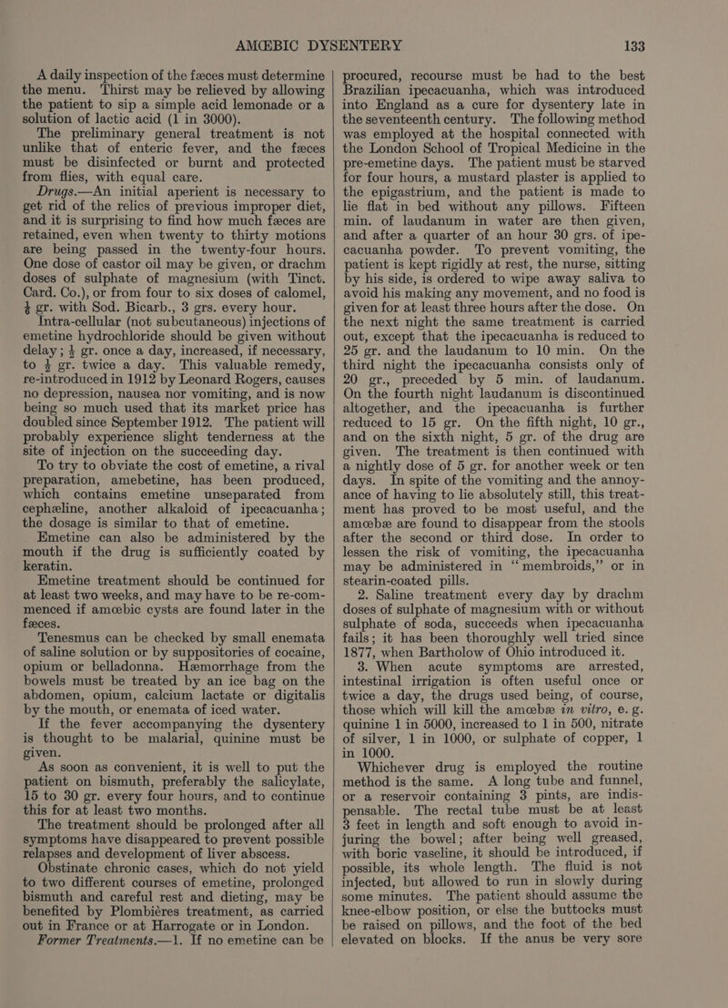 A daily inspection of the feces must determine the menu. ‘Thirst may be relieved by allowing the patient to sip a simple acid lemonade or a solution of lactic acid (1 in 3000). The preliminary general treatment is not unlike that of enteric fever, and the feces must be disinfected or burnt and protected from flies, with equal care. Drugs.—An initial aperient is necessary to get rid of the relics of previous improper diet, and it is surprising to find how much feces are retained, even when twenty to thirty motions are being passed in the twenty-four hours. One dose of castor oil may be given, or drachm doses of sulphate of magnesium (with Tinct. Card. Co.), or from four to six doses of calomel, $ gr. with Sod. Bicarb., 3 grs. every hour. Intra-cellular (not subcutaneous) injections of emetine hydrochloride should be given without delay ; 4 gr. once a day, increased, if necessary, to 4 gr. twice a day. This valuable remedy, re-introduced in 1912 by Leonard Rogers, causes no depression, nausea nor vomiting, and is now being so much used that its market price has doubled since September 1912. The patient will probably experience slight tenderness at the site of injection on the succeeding day. To try to obviate the cost of emetine, a rival preparation, amebetine, has been produced, which contains emetine unseparated from cepheline, another alkaloid of ipecacuanha; the dosage is similar to that of emetine. Emetine can also be administered by the mouth if the drug is sufficiently coated by keratin. Emetine treatment should be continued for at least two weeks, and may have to be re-com- menced if amcebic cysts are found later in the feeces. Tenesmus can be checked by small enemata of saline solution or by suppositories of cocaine, opium or belladonna. Hemorrhage from the bowels must be treated by an ice bag on the abdomen, opium, calcium lactate or digitalis by the mouth, or enemata of iced water. If the fever accompanying the dysentery is thought to be malarial, quinine must be given. As soon as convenient, it is well to put the patient on bismuth, preferably the salicylate, 15 to 30 gr. every four hours, and to continue this for at least two months. The treatment should be prolonged after all symptoms have disappeared to prevent possible relapses and development of liver abscess. Obstinate chronic cases, which do not yield to two different courses of emetine, prolonged bismuth and careful rest and dieting, may be benefited by Plombiéres treatment, as carried out in France or at Harrogate or in London. Former Treatments.—1. If no emetine can be 133 procured, recourse must be had to the best Brazilian ipecacuanha, which was introduced into England as a cure for dysentery late in the seventeenth century. The following method was employed at the hospital connected with the London School of Tropical Medicine in the pre-emetine days. The patient must be starved for four hours, a mustard plaster is applied to the epigastrium, and the patient is made to lie flat in bed without any pillows. Fifteen min. of laudanum in water are then given, and after a quarter of an hour 30 grs. of ipe- cacuanha powder. To prevent vomiting, the patient is kept rigidly at rest, the nurse, sitting by his side, is ordered to wipe away saliva to avoid his making any movement, and no food is given for at least three hours after the dose. On the next night the same treatment is carried out, except that the ipecacuanha is reduced to 25 gr. and the laudanum to 10 min. On the third night the ipecacuanha consists only of 20 gr., preceded by 5 min. of laudanum. On the fourth night laudanum is discontinued altogether, and the ipecacuanha is further reduced to 15 gr. On the fifth night, 10 gr., and on the sixth night, 5 gr. of the drug are given. The treatment is then continued with a nightly dose of 5 gr. for another week or ten days. In spite of the vomiting and the annoy- ance of having to lie absolutely still, this treat- ment has proved to be most useful, and the amoebee are found to disappear from the stools after the second or third dose. In order to lessen the risk of vomiting, the ipecacuanha may be administered in “ membroids,” or in stearin-coated pills. 2. Saline treatment every day by drachm doses of sulphate of magnesium with or without sulphate of soda, succeeds when ipecacuanha fails; it has been thoroughly well tried since 1877, when Bartholow of Ohio introduced it. 3. When acute symptoms are arrested, intestinal irrigation is often useful once or twice a day, the drugs used being, of course, those which will kill the amcebe in vitro, e. g. quinine 1 in 5000, increased to 1 in 500, nitrate of silver, 1 in 1000, or sulphate of copper, 1 in 1000. Whichever drug is employed the routine method is the same. A long tube and funnel, or a reservoir containing 3 pints, are indis- pensable. The rectal tube must be at least 3 feet in length and soft enough to avoid in- juring the bowel; after being well greased, with boric vaseline, it should be introduced, if possible, its whole length. The fluid is not injected, but allowed to run in slowly during some minutes. The patient should assume the knee-elbow position, or else the buttocks must be raised on pillows, and the foot of the bed elevated on blocks. If the anus be very sore