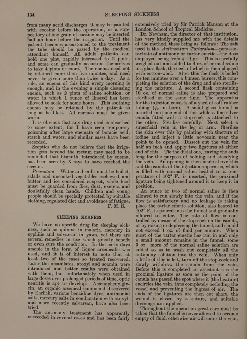 from many acrid discharges, it may be painted with cocaine before the operation, or a sup- pository of one grain of cocaine may be inserted half an hour before the irrigation. Until the patient becomes accustomed to the treatment the tube should be passed by the medical attendant himself. All adult patients can hold one pint, rapidly increased to 2 pints, and some can gradually accustom themselves to take 4 pints or more. The enema need not be retained more than five minutes, and need never be given more than twice a day. As a rule, an enema of this kind every morning is enough, and in the evening a simple cleansing enema, such as 2 pints of saline solution, or water in which 1 ounce of linseed has been allowed to soak for some hours. This soothing enema may be retained by the patient as long as he likes. All enemas must be given warm. It is obvious that any drug used is absorbed to some extent, for I have seen temporary poisoning after large enemata of boracic acid, starch and water, and similar cases have been recorded. Sceptics who do not believe that the irriga- tion gets beyond the rectum may need to be reminded that bismuth, introduced by enema, has been seen by X-rays to have reached the cecum. Prevention.—Water and milk must be boiled, salads and uncooked vegetables eschewed, and butter and ice considered suspect, while food must be guarded from flies, dust, excreta and doubtfully clean hands. Children and young people should be specially protected by suitable clothing, regulated diet and avoidance of fatigue. F. M.S. SLEEPING SICKNESS We have no specific drug for sleeping sick- ness, such as quinine in malaria, mercury in syphilis and salvarsan in yaws, yet there are several remedies in use which greatly benefit or even cure the condition. In the early days arsenic in the form of liquor arsenicalis was used, and it is of interest to note that at least two of the cases so treated recovered. Later the arsanilates, atoxyl and soamin, were introduced and better results were obtained with them, but unfortunately when used in large doses over prolonged periods of time, optic neuritis is apt to develop. Arsenophenylgly- cin, an organic arsenical compound discovered by Ehrlich, various benzidine dyes, antimonial salts, mercury salts in combination with atoxy], eos recently salvarsan, have also been ried. The antimony treatment has apparently succeeded in several cases and has been fairly extensively tried by Sir Patrick Manson at the London School of Tropical Medicine. Dr. Newham, the director of that institution, has very kindly supplied me with the details of the method, these being as follows : The salt used is the Antimonium Tartaratum—potassio- tartrate of antimony or tartar emetic—the dose employed being from 3-14 gr. This is carefully weighed out and added to 4 oz. of normal saline ina glass flask, the neck of which is then plugged with cotton-wool. After this the flask is boiled for ten minutes over a bunsen burner, this com- pleting the solution of the drug and also sterilis- ing the mixture. A second flask containing 10 oz. of normal saline is also prepared and sterilised at the same time. The apparatus for the injection consists of a yard of soft rubber tubing (,°; in. bore). A small glass funnel is inserted into one end of this while a fine silver canula fitted with a stop-cock is attached to the other. Sterilise carefully. Next select a superficial vein in the leg or arm. Sterilise the skin over this by painting with tincture of iodine and inject a little novocain near the point to be opened. Dissect out the vein for half an inch and apply two ligatures at either end of this. Tie the distal one, leaving the ends long for the purpose of holding and steadying the vein. An opening is then made above this and the canula of the injection apparatus, which is filled with normal saline heated to a tem- perature of 102° F., is inserted, the proximal ligature being tightened around it to keep it in position. An ounce or two of normal saline is then allowed to run slowly into the vein, and if the flow is satisfactory and no leakage is taking place the tartar emetic solution, also heated to 102° F., is poured into the funnel and gradually allowed to enter. The rate of flow is con- trolled by means of the stop-cock on the canula, or by raising or depressing the funnel, and should not exceed 1 oz. of fluid per minute. When most of the tartar emetic has run in and only a small amount remains in the funnel, some 3 oz. more of the normal saline solution are added so as to wash out completely all the antimony solution into the vein. When only a little of this is left, turn off the stop-cock and slowly withdraw the canula from the vein. Before this is completed an assistant ties the proximal ligature as soon as the point of the canula has passed the spot where it (the ligature) encircles the vein, thus completely occluding the vessel and preventing the ingress of air. The ends of the ligatures are then cut short, the wound is closed by a suture, and suitable dressings are applied. Throughout the operation great care must be taken that the funnel is never allowed to become empty of fluid, otherwise air will enter the vein.