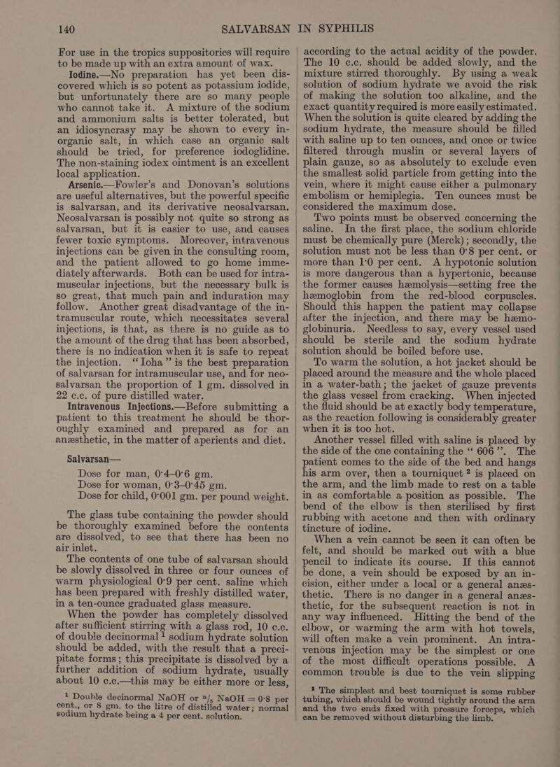 For use in the tropics suppositories will require to be made up with an extra amount of wax. Iodine.—No preparation has yet been dis- covered which is so potent as potassium iodide, but unfortunately there are so many people who cannot take it. A mixture of the sodium and ammonium salts is better tolerated, but an idiosyncrasy may be shown to every in- organic salt, in which case an organic salt should be tried, for preference iodoglidine. The non-staining iodex ointment is an excellent local application. Arsenic.—Fowler’s and Donovan’s solutions are useful alternatives, but the powerful specific is salvarsan, and its derivative neosalvarsan. Neosalvarsan is possibly not quite so strong as salvarsan, but it is easier to use, and causes fewer toxic symptoms. Moreover, intravenous injections can be given in the consulting room, and the patient allowed to go home imme- diately afterwards. Both can be used for intra- muscular injections, but the necessary bulk is so great, that much pain and induration may follow. Another great disadvantage of the in- tramuscular route, which necessitates several injections, is that, as there is no guide as to the amount of the drug that has been absorbed, there is no indication when it is safe to repeat the injection. ‘‘Ioha”’ is the best preparation of salvarsan for intramuscular use, and for neo- salvarsan the proportion of 1 gm. dissolved in 22 c.c. of pure distilled water. Intravenous Injections.—Before submitting a patient to this treatment he should be thor- oughly examined and prepared as for an anesthetic, in the matter of aperients and diet. Salvarsan— Dose for man, 0°4-0°6 gm. Dose for woman, 0°3-0°45 gm. Dose for child, 0°001 gm. per pound weight. The glass tube containing the powder should be thoroughly examined before the contents are dissolved, to see that there has been no air inlet. The contents of one tube of salvarsan should be slowly dissolved in three or four ounces of warm physiological 0°9 per cent. saline which has been prepared with freshly distilled water, in a ten-ounce graduated glass measure. When the powder has completely dissolved after sufficient stirring with a glass rod, 10 c.c. of double decinormal + sodium hydrate solution should be added, with the result that a preci- pitate forms; this precipitate is dissolved by a further addition of sodium hydrate, usually about 10 c.c.—this may be either more or less, 1 Double decinormal NaOH or 1/; NaOH = 0°8 per cent., or 8 gm. to the litre of distilled water; normal sodium hydrate being a 4 per cent. solution. according to the actual acidity of the powder. The 10 c.c. should be added slowly, and the mixture stirred thoroughly. By using a weak solution of sodium hydrate we avoid the risk of making the solution too alkaline, and the exact quantity required is more easily estimated. When the solution is quite cleared by adding the sodium hydrate, the measure should be filled with saline up to ten ounces, and once or twice filtered through muslin or several layers of plain gauze, so as absolutely to exclude even the smallest solid particle from getting into the vein, where it might cause either a pulmonary embolism or hemiplegia. Ten ounces must be considered the maximum dose. Two points must be observed concerning the saline. In the first place, the sodium chloride must be chemically pure (Merck) ; secondly, the solution must not be less than 0°8 per cent. or more than 1:0 per cent. A hypotonic solution is more dangerous than a hypertonic, because the former causes hemolysis—setting free the hemoglobin from the red-blood corpuscles. Should this happen the patient may collapse after the injection, and there may be hemo- globinuria. Needless to say, every vessel used should be sterile and the sodium hydrate solution should be boiled before use. To warm the solution, a hot jacket should be placed around the measure and the whole placed in a water-bath; the jacket of gauze prevents the glass vessel from cracking. When injected the fluid should be at exactly body temperature, as the reaction following is considerably greater when it is too hot. Another vessel filled with saline is placed by the side of the one containing the ‘“‘ 606”. The patient comes to the side of the bed and hangs his arm over, then a tourniquet ? is placed on the arm, and the limb made to rest on a table in as comfortable a position as possible. The bend of the elbow is then sterilised by first rubbing with acetone and then with ordinary tincture of iodine. When a vein cannot be seen it can often be felt, and should be marked out with a blue pencil to indicate its course. If this cannot be done, a vein should be exposed by an in- cision, either under a local or a general anes- thetic. There is no danger in a general anzs- thetic, for the subsequent reaction is not in any way influenced. Hitting the bend of the elbow, or warming the arm with hot towels, will often make a vein prominent. An intra- venous injection may be the simplest or one of the most difficult operations possible. A common trouble is due to the vein slipping 2 The simplest and best tourniquet is some rubber tubing, which should be wound tightly around the arm and the two ends fixed with pressure forceps, which can be removed without disturbing the limb.