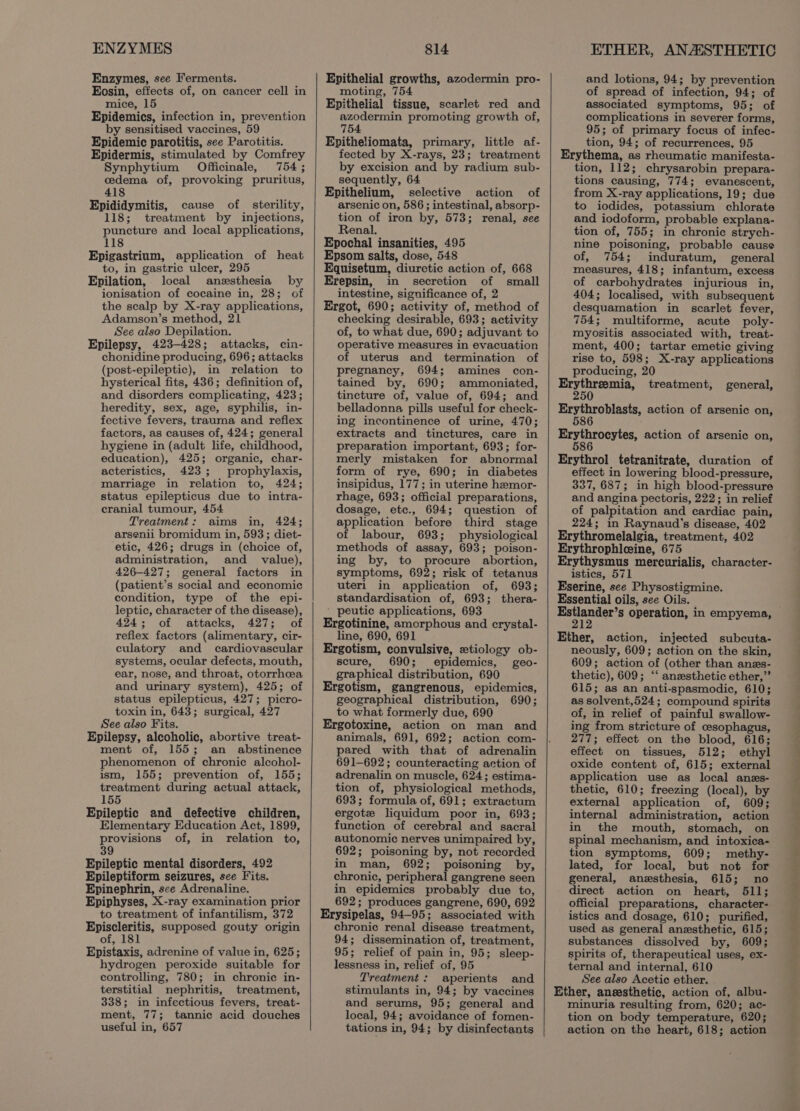 ENZYMES Enzymes, see Ferments. Eosin, effects of, on cancer cell in mice, 15 Epidemics, infection in, prevention by sensitised vaccines, 59 Epidemic parotitis, see Parotitis. Epidermis, stimulated by Comfrey Synphytium Officinale, 754 ; cedema of, provoking pruritus, 418 Epididymitis, cause of sterility, 118; treatment by injections, puncture and local applications, 118 Epigastrium, application of heat to, in gastric ulcer, 295 Epilation, local anesthesia by ionisation of cocaine in, 28; of the scalp by X-ray applications, Adamson’s method, 21 See also Depilation. Epilepsy, 423-428; attacks, cin- chonidine producing, 696; attacks (post-epileptic), in relation to hysterical fits, 436; definition of, and disorders complicating, 423; heredity, sex, age, syphilis, in- fective fevers, trauma and reflex factors, as causes of, 424; general hygiene in (adult life, childhood, education), 425; organic, char- acteristics, 423; prophylaxis, marriage in relation to, 424; status epilepticus due to intra- cranial tumour, 454 Treatment: aims in, 424; arsenii bromidum in, 593; diet- etic, 426; drugs in (choice of, administration, and _ value), 426-427; general factors in (patient’s social and economic condition, type of the epi- leptic, character of the disease), 424; of attacks, 427; of reflex factors (alimentary, cir- culatory and cardiovascular systems, ocular defects, mouth, ear, nose, and throat, otorrhea and urinary system), 425; of status epilepticus, 427; picro- toxin in, 643; surgical, 427 See also Fits. Epilepsy, alcoholic, abortive treat- ment of, 155; an abstinence phenomenon of chronic alcohol- to treatment of infantilism, 372 Episcleritis, supposed gouty origin of, 181 Epistaxis, adrenine of value in, 625; hydrogen peroxide suitable for controlling, 780; in chronic in- terstitial nephritis, treatment, 338; in infectious fevers, treat- ment, 77; tannic acid douches useful in, 657 814 Epithelial growths, azodermin pro- moting, 754 Epithelial tissue, scarlet red and azodermin promoting growth of, 754 Epitheliomata, primary, little af- fected by X-rays, 23; treatment by excision and by radium sub- sequently, 64 Epithelium, selective action of arsenic on, 586; intestinal, absorp- tion of iron by, 573; renal, see Renal. Epochal insanities, 495 Epsom salts, dose, 548 Equisetum, diuretic action of, 668 Erepsin, in secretion of small intestine, significance of, 2 Ergot, 690; activity of, method of checking desirable, 693; activity of, to what due, 690; adjuvant to operative measures in evacuation of uterus and termination of pregnancy, 694; amines con- tained by, 690; ammoniated, tincture of, value of, 694; and belladonna pills useful for check- ing incontinence of urine, 470; extracts and tinctures, care in preparation important, 693; for- merly mistaken for abnormal form of rye, 690; in diabetes insipidus, 177; in uterine hemor- rhage, 693; official preparations, dosage, etc., 694; question of application before third stage of labour, 693; physiological methods of assay, 693; poison- ing by, to procure abortion, symptoms, 692; risk of tetanus uterl in application of, 693; standardisation of, 693; thera- ' peutic applications, 693 Ergotinine, amorphous and crystal- line, 690, 691 Ergotism, convulsive, ztiology ob- scure, 690; epidemics, geo- graphical distribution, 690 Ergotism, gangrenous, epidemics, geographical distribution, 690; to what formerly due, 690 Ergotoxine, action on man and animals, 691, 692; action com- pared with that of adrenalin 691-692; counteracting action of Erysipelas, 94-95; associated with chronic renal disease treatment, 94; dissemination of, treatment, 95; relief of pain in, 95; sleep- lessness in, relief of, 95 Treatment: aperients and stimulants in, 94; by vaccines and serums, 95; general and local, 94; avoidance of fomen- tations in, 94; by disinfectants ETHER, ANASTHETIC and lotions, 94; by prevention of spread of infection, 94; of associated symptoms, 95; of complications in severer forms, 95; of primary focus of infec- tion, 94; of recurrences, 95 tion, 112; chrysarobin prepara- tions causing, 774; evanescent, from X-ray applications, 19; due to iodides, potassium chlorate and iodoform, probable explana- tion of, 755; in chronic strych- nine poisoning, probable cause of, 754; induratum, general measures, 418; infantum, excess of carbohydrates injurious in, 404; localised, with subsequent desquamation in scarlet fever, 754; multiforme, acute poly- myositis associated with, treat- ment, 400; tartar emetic giving rise to, 598; X-ray applications producing, 20 250 effect in lowering blood-pressure, 337, 687; in high blood-pressure and angina pectoris, 222; in relief of palpitation and cardiac pain, 224; in Raynaud's disease, 402 istics, 571 neously, 609; action on the skin, 609; action of (other than anes- thetic), 609; ‘‘ anzesthetic ether,” 615; as an anti-spasmodic, 610; as solvent,524; compound spirits of, in relief of painful swallow- ing from stricture of cesophagus, 277; effect on the blood, 616; effect on tissues, 512; ethyl oxide content of, 615; external istics and dosage, 610; purified, used as general anesthetic, 615; substances dissolved by, 609; spirits of, therapeutical uses, ex- ternal and internal, 610 See also Acetic ether. minuria resulting from, 620; ac- tion on body temperature, 620; action on the heart, 618; action