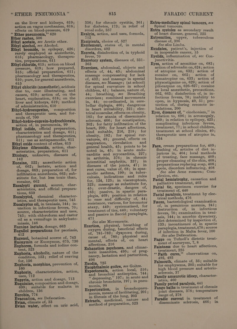 “ETHER PNEUMONIA” on the liver and kidneys, 619; action on vagus mechanism, 618; effects on blood-pressure, 619 ‘* Ether pneumonia,’’ 620 Ether rashes, 506 Ethyl acetate, see Acetic ether. Ethyl aleohol, see Alcohol. Ethyl bromide, in epilepsy, 426; rarely employed as anesthetic, 615; pharmacology, therapeu- tics, preparations, 611 Ethyl chloride, 615; action on blood pressure, 619; how prepared, 615; official preparation, 611; pharmacology and therapeutics, 610; pure, for general anesthesia, 5 6 Ethyl chloride (anesthetic), acidosis due to, case illustrating, and causes, 619; action of, on the heart, explanation, 618; on the liver and kidneys, 619; method of administration, 610 Ethyl-hydrocupreine, composition and therapeutic uses, and for- mula of, 700 Ethyl-hydro-cuprein-hydrochlorate, action of, in pneumonia, 99 Ethyl iodide, official preparation, characteristics and dosage, 611; pharmacology and therapeutics, 611; use as antispasmodic, 611 Ethyl oxide content of ether, 615 Ethylene dibromide, action, char- acteristics, preparation, 611 Etiology, unknown, diseases of, 142 Eucaine, 522; anesthetic action of, 662; lactate, action and dosage, 663; preparation of, for infiltration anesthesia, 663; sub- stitute for, but less toxic than, cocaine, 662 Eucalypti gummi, source, char- acteristics, and official prepara- tions, 659 Eucalyptol, chemical character- istics, and therapeutic uses, 745 Eucalyptus oil, in teniasis, 144; in- unction in infectious fevers, 70; source, characteristics and uses, 745; with chloroform and castor oil as a vermifuge in ankylosto- miasis, 146 Eueaine lactate, dosage, 663 ae ips preparations for psoriasis, Eugenol, botanical source of, 743 Euonymin or Euonymus, 675, 730 Euphoren, formula and iodine con- tent, 523 Euphoria, alcoholic, nature of the condition, 153; relief of craving for, 156 Euphoria, morphine, prevention of, 160 Euphorin, characteristics, action, uses, 712 Eupyrin, action and dosage, 713 Euquinine, composition and dosage, 699; suitable for malaria in children, 136 Eurobin, 774 Evacuation, see Defecation. Evian, climate of, 33 ; ; Evian water, effect on uric acid, 815 356; for chronic cystitis, 361; for diabetes, 173; in relief of renal colic, 357 Exalzin, action, and uses, formula, 7 Excipients, choice of, 527 Excitement, states of, in mental disorders, 492 Excreta, disinfection of, in typhoid fever, 70 aap system, diseases of, 331- Exercises, abdominal, objects and effects of, 44, 45; abdominal massage compensating for lack of, 432; and massage in special diseases, see Massage; (at school) for spinal curvature in school children, 41; balance, nature of, 44; breathing, see Breathing exercises; combined movements in, 44; co-ordinated, in cere- bellar diplegia, 460; dangerous in heart irritability, 321; elec- trical muscular, effects on obesity, 185; for ataxia of disseminate sclerosis, 466; for constipation, 302; for fatty infiltration of the heart, 299; for heart affections, kind suitable, 216, 218; for obesity, 182; for spinal cur- vatures, 48; general, effects on respiration, circulation and general health, 45; points to be noted in, 45; in acute endo- carditis and myocarditis, 227; in arthritis, 376; in chronic interstitial nephritis, 337; in diseases of the joints, 47; in rest cures, value of, 68; in spas- modic asthma, 199; in tuber- culosis, indications and rules for, 124, 125; in visceroptosis, 323; massage as substitute for, 45; over-drastic, dangers of, 183; passive, in spastic para- plegia, 469; position in relation to ease and difficulty of, 44; resistance, various, for locomotor ataxy, 449; systematised, for treatment of tics, 440; voluntary and passive in flaccid paraplegia, 471 See also Movements. Exertion, physical, breathing of oxygen during, beneficial effects of, 781-782; dyspnea during, cause of, 780; physical and mental, effects of, on heart affections, 216 Exhaustion psychoses, and climac- teric insanities, 495; of preg- nancy, lactation and parturition, 496 Exodin, 725 ; Exophthalmic goitre, sce Goitre. Expectorants, action local, 516; and bronchial antiseptics, 744; “¢ depressing,” 197; in acute and chronic bronchitis, 197; in pneu- monia, 98 ‘ Expectoration, in bronchopneu- monia, means of facilitating, 201; in fibrosis of the lung, 203 Extracts, medicinal, nature and method of preparation, 523 FARADIC CURRENT Extra-medullary spinal tumours, see Spinal tumours. Extra systoles as secondary result of heart disease, general, 225 Extremities, upper, tuberculous disease of, 396 See also Limbs. Exudates, patient’s, injection of in inoperable cancer, 15 Eyelids, inflammation of, see Con- junctivitis. Eyes, action of aconitine on, 683; action of adrenalin on, 624; action of atropine on, 632; action of cocaine on, 662; action of homatropine on, 633; action of physostigmine on, 629; action of pilocarpine on, 626-627; cocaine as local anesthetic, precautions, 662, 663; disinfection of, in in- fectious fevers, 70; inability to open, in hypnosis, 49, 51; pro- tection of, during creosote in- halations, 200 Eyes, diseases of, ‘‘ cinchonism,”’ in relation to, 696; in acromegaly, 369; in relation to epilepsy, 425; complicating infectious fevers, treatment, 77; in school children, treatment at school clinics, 40; therapeutic uses of atropine in, 634 Face, cream preparations for, 409; flushing of, articles of diet in- jurious in, 404; local methods of treating, face massage, 409; proper cleansing of the skin, 408 ; preparations replacing soap, 408; spots, disorders influencing, 408 See also Acne rosacea; Com- plexion, etc. Facial hemiatrophy, causation and palliative treatment, 403 Facial tic, specimen exercise for treatment of, 440 Facial paralysis, treatment by elec- trical methods, 476 Feeces, bacteriological examination of, in pernicious anemia, 241; destruction of, in _ infectious fevers, 70; examination in tzni- asis, 144; in amoebic dysentery, diet determined by inspection of, 133; incontinence of, in spastic paraplegia, treatment,470; source of infection in Malta fever, 100 See also Defecation. Fagge on Tufnell’s dietetic treat- ment of aneurysm, 7, 8 Faintness due to heart affections, treatment, 225 ‘‘ Faith cures,’? observations on, 492, 493 Falmouth, climate of, 35; suitable for emphysema, 205; suitable for high blood pressure and arterio- sclerosis, 37 Family amaurotic idiocy, character- istics, 460 Family period paralysis, 441 Fango baths in treatment of chronic joint diseases, 378; temperature range of, 378 Faradic current in treatment of disseminate sclerosis, 466; in