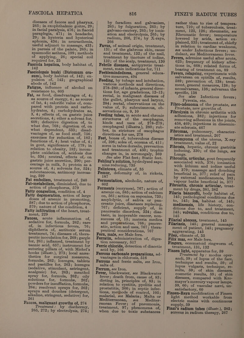 FASCIOLA HEPATICA diseases of fauces and pharynx, 265; in exophthalmic goitre, 29; in facial paralysis, 476; in flaccid paraplegia, 471; in headache, 29; in hysteria and hysterical aphonia, 434; in neurasthenia, useful adjunct to massage, 433; in paresis of the palate, 265; in spasmodic asthma, 199; methods of applying, 26; special coil required for, lepine hepatica, body habitat of, 14 Fasciolopsis buski (Distomum cra- sum), body habitat of, 142; ex- pulsion of, 142; geographical abode of, 142 Fatigue, influence of alcohol on resistance to, 605 Fat, as food, disadvantages of, 4; as source of energy, 4; as source of fat, 4; calorific value of, com- pared with protein and carbo- hydrates, 4; carbohydrates as, 3, 4; effects of, on gastric juice secretions, 4; ether a solvent for, 609; defective digestion of, to what due, 768; digestion of, on what dependent, 533; disad- vantages of, as food stuff, 756; exercises for reduction of, 182; functions of, 4; heat value of, 4; in gout, significance of, 179; in relation to obesity, 182; incom- plete oxidation of, acidosis due to, 534; neutral, effects of, on gastric juice secretion, 290; per- centage in milk, 5; protein as a source of, 4; solvents for, 524; subcutaneous, antimony increas- ing, 599 Fat embolism, treatment of, 240 Fat-metabolism, diminished, due to action of phosphorus, 579 Fatty congestion, condition of, 4 Fatty degeneration, action of large doses of arsenic in promoting, 587; due to action of phosphorus, 579; nature of the condition, 4 Fatty infiltration of the heart, treat- ment, 229 Fauces, acute inflammation of, sedative for, formula, 262; care of, in infectious fevers, 76; diphtheria of, antitoxic serum treatment, 74; diseases of, thera- peutic inoculation for, 269; gargle for, 261; inflamed, treatment by tannic acid, 657; instrument for suturing pillars of, with Michel’s hooks (zlustr.), 273; local anes- thetics for surgical measures, formule, 262; lozenges, tablets and pastilles for, 263; lozenges (sedative, stimulant, astringent, analgesic) for, 263; menthol spray for, formula, 262; oily solutions for, formule, 262; powders for insufflation, formule, 264; resolvent sprays for, 262; sprays and douches (detergent, alkaline, stringent, sedative) for, 261 Fauces, malignant growths of, 274 Treatment: by diathermy, 265, 272; by electrolysis, 274; 816 by faradism and galvanism, 265; by fulguration, 265; by galvano-cautery, 265; by ionis- ation and electrolysis, 265; by radium, 266, 274; by X-rays, 266 Favus, of animal origin, treatment, 131; of the glabrous skin, cause and treatment, 132; of the nail, treatment by tincture of iodine, 132; of the scalp, treatment, 130 Febrile diseases, antipyretic treat- ment, main indications for, 711 Feeblemindedness, general educa- tive measures, 494 Feeding, by tubage and intubation, various methods and directions, 278-280 ; of infants, general direc- tions for, age gradations, 12-13; rectal, in malignant diseases of the gullet, pharynx and larynx, 284; rectal, observations on the value of, 9; subcutaneous, ob- servations on, 9, 10 Feeding tubes, in acute and chronic structures of the cesophagus, kinds and uses of, 278-279; cesophageal (illustrs.), 280; rub- ber, in stricture of cesophagus directions for use, 278 Feet, bones of, tuberculous disease of, 396; soles of, eczema of, 411; sores in tabes dorsalis, prevention and treatment of, 450; trophic changes in, in acromegaly, 369 See also Flat feet; Static feet. Fehling’s solution, hydrolysed sapo- nins reducing, 735 Felixtowe, climate of, 35 Femur, deformity of, in rickets, 187 Fermentation, alcoholic, nature of, 602 Ferments (enzymes), 767; action of arsenic on, 585; action of calcium on, 561; action on saponins, 735; amylolytic, of saliva or pan- creatic juice, diastases replacing, 767; deficient, supply of, in pancreatic disorders, 324; dias- tasic, in inoperable cancer, non- success of, 15; materia medica and preparations, 768; pancre- atic, action and uses, 767; thera- peutical considerations, 767 Fern, male, see Male fern. Ferratin, administration of, diges- tion necessary, 517 Ferric chloride, detection of diacetic acid by, 166 Ferrous carbonate preparations, ad- vantages in chlorosis, 516 Ferrous and ferric salts, see Iron, salts of. Ferrum, see Iron. Fever, blackwater, see Blackwater fever; death from, cause of, 83; dieting in, principles of, 83; in relation to cystitis, pyelitis and prostatitis, 360; in septic infec- tions, methods of control, 105; malarial, see Malaria; Malta or Mediterranean, see Mediter- ranean Fever; of pneumonia, treatment, 97; phenomena of, when due to toxic substances FINZI’S RADIUM TUBES rather than to rise of tempera- ture, 710; of tuberculosis, treat- ment, 125, 126; rheumatic, see Rheumatic fever; temperature lowered by acids, action ex- plained, 535 ; treatment of, chiefly in relation to cardiac weakness, see under Infectious fevers; un- dulant, see Mediterranean fever. Fevers, adrenine useful after acute, 625; frequency of kidney affec- tions in, 668; related forms of, bearing of treatment on, 89 Fevers, relapsing, experiments with salvarsan on spirilla of, results, 589; prevention of, 138; treat- ment, general measures, 138; by neosalvarsan, 138; salvarsan the specific, 138 See also Infectious Pyrexia, etc. Fibro-adenoma of the prostate, see Prostate, new growths of. Fibrolysin in chronic arthritis with adhesions, 382; injections for removing adhesions in the joints, 458, 469; injections in dissemin- ate sclerosis, 467 Fibromas, pulmonary, character- istics and treatment, 207 Fibromyoma of the uterus, X-ray treatment, value of, 22 Fibrosis, hepatic, chronic gastritis inducing, 330; of the lungs, see Lungs. Fibrositis, articular, gout frequently associated with, 376; ionisation with lithium and iodine useful in, 379; massage and douching beneficial in, 377; relief of pain by external medicaments, 383; vapour baths beneficial in, 377 Fibrositis, chronic articular, treat- ment by drugs, 381, 382 Filaria bancrofti, body habitat of, 145; pathological conditions due to, 145; loa, habitat of, 145; medinensis, life history, con- ditions due to, and treatment, 145; volvulus, conditions due to, 145 fevers; Filarial abscess, treatment, 145 Filariasis, 145; general manage- ment of patient, 145; pregnancy aggravating, 145 Filey, climate of, 35 Filix mas, see Male fern. Fingers, eczematoid ringworm of, treatment, 131, 132 Finsen light, apparatus for, 59 Treatment by : modus oper- andi, 59; of lupus of the face, technique and results, 59; of lupus vulgaris, technique, re- sults, 59; of skin diseases, cosmetic results, 59; of skin diseases, compared with Kro- mayer’s mercury vapour lamps, 59, 60; of vascular nevi, un- satisfactory, 60 Finsen-Reyn modification of Finsen light method workable from electric mains with continuous supply, 59 Finzi’s radium tubes (<lustr.), 282; screens in radium therapy, 267