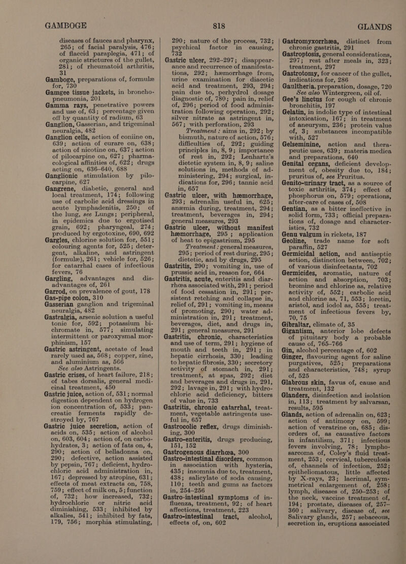 GAMBOGE diseases of fauces and pharynx, 265; of facial paralysis, 476; of flaccid paraplegia, 471; of organic strictures of the gullet, 281; of rheumatoid arthritis, 31 Gamboge, preparations of, formule for, 730 Gamegee tissue jackets, in broncho- pneumonia, 201 : Gamma rays, penetrative powers and use of, 63; percentage given off by quantity of radium, 63 Ganglion, Gasserian, and trigeminal neuralgia, 482 Ganglion cells, action of coniine on, 639; action of curare on, 638; action of nicotine on, 637; action of pilocarpine on, 627; pharma- cological affinities of, 622; drugs acting on, 636-640, 688 Ganglionic stimulation by pilo- carpine, 627 Gangrene, diabetic, general and local treatment, 174; following use of carbolic acid dressings in acute lymphadenitis, 250; of the lung, see Lungs; peripheral, in epidemics due to ergotised grain, 692; pharyngeal, 274; produced by ergotoxine, 690, 692 Gargles, chlorine solution for, 551; colouring agents for, 525; deter- gent, alkaline, and astringent (formule), 261; vehicle for, 526; for catarrhal cases of infectious fevers, 76 Gargling, advantages advantages of, 261 Garrod, on prevalence of gout, 178 Gas-pipe colon, 310 Gasserian ganglion and trigeminal neuralgia, 482 Gastralgia, arsenic solution a useful tonic for, 592; potassium bi- chromate in, 577; simulating intermittent or paroxysmal mor- phinism, 157 Gastric astringent, acetate of lead rarely used as, 568; copper, zinc, and aluminium as, 566 See also Astringents. Gastric crises, of heart failure, 218; of tabes dorsalis, general medi- cinal treatment, 450 Gastric juice, action of, 531; normal digestion dependent on hydrogen ion concentration of, 533; pan- creatic ferments rapidly de- stroyed by, 767 Gastric juice secretion, action of acids on, 535; action of alcohol on, 603, 604; action of, on carbo- hydrates, 3; action of fats on, 4, 290; action of belladonna on, 290; defective, action assisted by pepsin, 767; deficient, hydro- ehloric acid administration in, 167; depressed by atropine, 631; effects of meat extracts on, 758, 759; effect of milk on, 5; function of, 732; how increased, 732; hydrochloric or nitric acid diminishing, 533; inhibited by alkalies, 541; inhibited by fats, 179, 756; morphia stimulating, and dis- 818 290; nature of the process, 732; psychical factor in causing, 732 Gastric ulcer, 292-297; disappear- ance and recurrence of manifesta- tions, 292; hemorrhage from, urine examination for diacetic acid and treatment, 293, 294; pain due to, perhydrol dosage diagnostic of, 780; pain in, relief of, 296; period of food adminis- tration following operation, 292; silver nitrate as astringent in, 567; with perforation, 293 Treatment : aims in, 292; by bismuth, nature of action, 576; difficulties of, 292; guiding principles in, 8, 9; importance of rest in, 292; Lenhartz’s dietetic system in, 8, 9; saline solutions in, methods of ad- ministering, 294; surgical, in- dications for, 296; tannic acid in, 657 Gastric ulcer, with hemorrhage, 293; adrenalin useful in, 625; anemia during, treatment, 294; treatment, beverages in, 294; general measures, 293 Gastric ulcer, without manifest heemorrhage, 295; application of heat to epigastrium, 295 Treatment : general measures, 295; period of rest during, 295; dietetic, and by drugs, 295 Gastritis, 290; vomiting in, use of prussic acid in, reason for, 664 Gastritis, acute, enteritis and diar- rheea associated with, 291; period of food cessation in, 291; per- sistent retching and collapse in, relief of, 291; vomiting in, means of promoting, 290; water ad- ministration in, 291; treatment, beverages, diet, and drugs in, 291; general measures, 291 Gastritis, chronic, characteristics and use of term, 291; hygiene of mouth and teeth in, 291; in hepatic cirrhosis, 330; leading to hepatic fibrosis, 330; secretory activity of stomach in, 291; treatment, at spas, 292; diet and beverages and drugs in, 291, 292; lavage in, 291; with hydro- chloric acid deficiency, bitters of value in, 733 Gastritis, chronic catarrhal, treat- ment, vegetable astringents use- ful in, 657 Gastrocolic reflex, drugs diminish- ing, 300 Se eae? drugs producing, Gastrogenous diarrhea, 300 Gastro-intestinal disorders, common in association with hysteria, 435; insomnia due to, treatment, 438; salicylate of soda causing, 110; teeth and gums as factors in, 254-256 Gastro-intestinal symptoms of in- fluenza, treatment, 92; of heart affections, treatment, 223 Gastro-intestinal tract, effects of, on, 602 alcohol, GLANDS Gastromyxorrhea, distinct from chronic gastritis, 291 Gastroptosis, general considerations, 297; rest after meals in, 323; treatment, 297 Gastrotomy, for cancer of the gullet, indications for, 286 Gaultheria, preparation, dosage, 720 See also Wintergreen, oil of. Gee’s linctus for cough of chronic bronchitis, 197 Gelatin, in indolic type of intestinal intoxication, 167; in treatment of aneurysm, 236; protein value of, 3; substances incompatible with, 527 Gelseminine, action and _thera- peutic uses, 639; materia medica and preparations, 640 Genital organs, deficient develop- ment of, obesity due to, 184; pruritus of, see Pruritus. Genito-urinary tract, as a source of toxic arthritis, 374; effect of phosphorus on, 579; operations, after-care of cases of, 508 Gentian, as a bitter ineffective in solid form, 733; official prepara- tions of, dosage and character- istics, 732 Genu valgum in rickets, 187 Geoline, trade name for paraffin, 527 Germicidal action, and antiseptic action, distinction between, 702; of various disinfectants, 702 Germicides, aromatic, nature of action and absorption, 703; bromine and chlorine as, relative activity of, 552; carbolic acid and chlorine as, 71, 553; loretin, aristol, and iodol as, 555; treat- ment of infectious fevers by, 70, 75 Gibraltar, climate of, 35 Gigantism, anterior lobe defects of pituitary body a probable cause of, 765-766 Gin, alcohol percentage of, 602 Ginger, flavouring agent for saline purgatives, 525; preparations and characteristics, 748; syrup of, 525 Glabrous skin, favus of, cause and treatment, 132 Glanders, disinfection and isolation in, 113; treatment by salvarsan,’ results, 595 Glands, action of adrenalin on, 623; action of antimony on, 599; action of veratrine on, 685; dis- orders of, as causative factors in infantilism, 371; infectious fevers involving, 78; lympho- sarcoma of, Coley’s fluid treat- ment, 253; cervical, tuberculosis of, channels of infection, 252; epitheliomatous, little affected by X-rays, 23; lacrimal, sym- metrical enlargement of, 258; lymph, diseases of, 250-253; of the neck, vaccine treatment of, 194; prostate, diseases of, 257— 360; salivary, disease of, see Salivary glands, 257; sebaceous, secretion in, eruptions associated soft