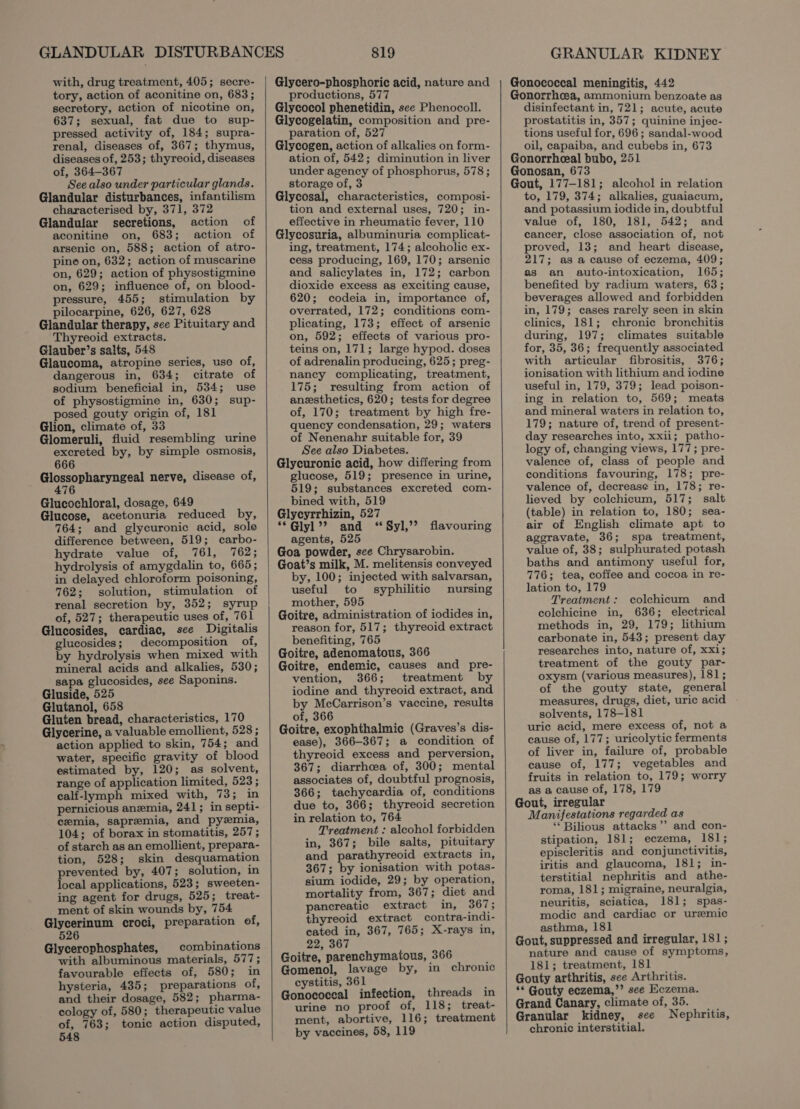 with, drug treatment, 405; secre- tory, action of aconitine on, 683; secretory, action of nicotine on, 637; sexual, fat due to sup- pressed activity of, 184; supra- renal, diseases of, 367; thymus, diseases of, 253; thyreoid, diseases of, 364-367 See also under particular glands. Glandular disturbances, infantilism characterised by, 371, 372 Glandular secretions, action of aconitine on, 683; action of arsenic on, 588; action of atro- pine on, 632; action of muscarine on, 629; action of physostigmine on, 629; influence of, on blood- pressure, 455; stimulation by pilocarpine, 626, 627, 628 Glandular therapy, see Pituitary and Thyreoid extracts. Glauber’s salts, 548 Glaucoma, atropine series, use of, dangerous in, 634; citrate of sodium beneficial in, 534; use of physostigmine in, 630; sup- posed gouty origin of, 181 Glion, climate of, 33 Glomeruli, fluid resembling urine excreted by, by simple osmosis, 666 Senne yagest nerve, disease of, Glucochloral, dosage, 649 Glucose, acetonuria reduced by, 764; and glycuronic acid, sole difference between, 519; carbo- hydrate value of, 761, 762; hydrolysis of amygdalin to, 665; in delayed chloroform poisoning, 762; solution, stimulation of renal secretion by, 352; syrup of, 527; therapeutic uses of, 761 Glucosides, cardiac, see Digitalis glucosides; decomposition of, by hydrolysis when mixed with mineral acids and alkalies, 530; sapa glucosides, see Saponins. Gluside, 525 Glutanol, 658 Gluten bread, characteristics, 170 Glycerine, a valuable emollient, 528 ; action applied to skin, 754; and water, specific gravity of blood estimated by, 120; as solvent, range of application limited, 523; calf-lymph mixed with, 73; in pernicious anemia, 241; in septi- cemia, sapremia, and pyzemia, 104; of borax in stomatitis, 257; of starch as an emollient, prepara- tion, 528; skin desquamation prevented by, 407; solution, in local applications, 523; sweeten- ing agent for drugs, 525; treat- ment of skin wounds by, 754 Si hen croci, preparation of, 5 Glycerophosphates, combinations with albuminous materials, 577; favourable effects of, 580; in hysteria, 435; preparations of, and their dosage, 582; pharma- cology of, 580; therapeutic value of, 763; tonic action disputed, 548 819 Glycero-phosphoric acid, nature and productions, 577 Glycocol phenetidin, see Phenocoll. Glycogelatin, composition and pre- paration of, 527 Glycogen, action of alkalies on form- ation of, 542; diminution in liver under agency of phosphorus, 578 ; storage of, 3 Glycosal, characteristics, composi- tion and external uses, 720; in- effective in rheumatic fever, 110 Glycosuria, albuminuria complicat- ing, treatment, 174; alcoholic ex- cess producing, 169, 170; arsenic and salicylates in, 172; carbon dioxide excess as exciting cause, 620; codeia in, importance of, overrated, 172; conditions com- plicating, 173; effect of arsenic on, 592; effects of various pro- teins on, 171; large hypod. doses of adrenalin producing, 625; preg- nancy complicating, treatment, 175; resulting from action of anesthetics, 620; tests for degree of, 170; treatment by high fre- quency condensation, 29; waters of Nenenahr suitable for, 39 See also Diabetes. Glycuronic acid, how differing from glucose, 519; presence in urine, 519; substances excreted com- bined with, 519 Glycyrrhizin, 527 “*Glyl’? and ‘“Syl,’’ agents, 525 Goa powder, see Chrysarobin. Goat’s milk, M. melitensis conveyed by, 100; injected with salvarsan, useful to syphilitic nursing mother, 595 Goitre, administration of iodides in, reason for, 517; thyreoid extract benefiting, 765 Goitre, adenomatous, 366 Goitre, endemic, causes and pre- vention, 366; treatment by iodine and thyreoid extract, and by McCarrison’s vaccine, results of, 366 Goitre, exophthalmic (Graves’s dis- ease), 366-367; a condition of thyreoid excess and perversion, 367; diarrhoea of, 300; mental associates of, doubtful prognosis, 366; tachycardia of, conditions due to, 366; thyreoid secretion in relation to, 764 Treatment : alcohol forbidden in, 367; bile salts, pituitary and parathyreoid extracts in, 367; by ionisation with potas- sium iodide, 29; by operation, mortality from, 367; diet and pancreatic extract ity) vous thyreoid extract contra-indi- cated in, 367, 765; X-rays in, 22, 367 Goitre, parenchymatous, 366 Gomenol, lavage by, in chronic cystitis, 361 Gonococeal infection, threads in urine no proof of, 118; treat- ment, abortive, 116; treatment by vaccines, 58, 119 flavouring GRANULAR KIDNEY Gonococcal meningitis, 442 Gonorrhcea, ammonium benzoate as disinfectant in, 721; acute, acute prostatitis in, 357; quinine injec- tions useful for, 696; sandal-wood oil, capaiba, and cubebs in, 673 Gonorrheeal bubo, 251 Gonosan, 673 Gout, 177-181; alcohol in relation to, 179, 374; alkalies, guaiacum, and potassium iodide in, doubtful value of, 180, 181, 542; and cancer, close association of, not proved, 13; and heart disease, 217; as a cause of eczema, 409; as an auto-intoxication, 165; benefited by radium waters, 63; beverages allowed and forbidden in, 179; cases rarely seen in skin clinics, 181; chronic bronchitis during, 197; climates suitable for, 35, 36; frequently associated with articular fibrositis, 376; ionisation with lithium and iodine useful in, 179, 379; lead poison- ing in relation to, 569; meats and mineral waters in relation to, 179; nature of, trend of present- day researches into, xxii; patho- logy of, changing views, 177; pre- valence of, class of people and conditions favouring, 178; pre- valence of, decrease in, 178; re- lieved by colchicum, 517; salt (table) in relation to, 180; sea- air of English climate apt to aggravate, 36; spa treatment, value of, 38; sulphurated potash baths and antimony useful for, 776; tea, coffee and cocoa in re- lation to, 179 Treatment: colchicum and colchicine in, 636; electrical methods in, 29, 179; lithium carbonate in, 543; present day researches into, nature of, xxi; treatment of the gouty par- oxysm (various measures), 181; of the gouty state, general measures, drugs, diet, uric acid solvents, 178-181 uric acid, mere excess of, not a cause of, 177; uricolytic ferments of liver in, failure of, probable cause of, 177; vegetables and fruits in relation to, 179; worry as a cause of, 178, 179 Gout, irregular Manifestations regarded as “Bilious attacks”? and con- stipation, 181; eczema, 181; episcleritis and conjunctivitis, iritis and glaucoma, 181; in- terstitial nephritis and athe- roma, 181; migraine, neuralgia, neuritis, sciatica, 181; spas- modie and cardiac or uremic asthma, 181 Gout, suppressed and irregular, 181; nature and cause of symptoms, 181; treatment, 181 Gouty arthritis, see Arthritis. ** Gouty eczema,’’ see Eczema. Grand Canary, climate of, 35. Granular kidney, see Nephritis, chronic interstitial.