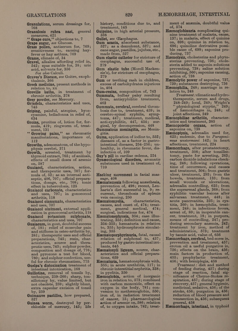 GRANULATIONS Granulations, serum dressings for, 768 Granulosis rubra nasi, measures, 421 ‘© Grape cure,’’ objections to, 7 Grape sugar, see Glucose. Grass pollen, antiserum for, 769; sensitiveness to, causing hay- fever or hay asthma, 769 Grasse, climate of, 34 Gravel, alkalies affording relief in, 542; spas suitable for, 38; uric acid, solvents for, 356 See also Calculi. Graves’s Disease, see Goitre, exoph- thalmic, 366 Greek medicine, present methods in relation to, xx Greville baths, in treatment of chronic arthritis, 378 Grey powder, see Mercury. Grindela, characteristics and uses, 745 Griping, painful, atropine, hyos- cyamine, belladonna in relief of, 634 Groins, pruritus of, lotion for, for- mula, 419; ringworm of, treat- ment, 131 ** Growing pains,’? as rheumatic manifestations, importance of, 112 Growths, adenomatous, of the hypo- physis cerebri, 371 Growth, arrested, treatment by thyreoid extract, 765; of animals, effects of small doses of arsenic on, 587 Guaiacol, characteristics, action, and therapeutic uses, 707; for- mula of, 52; as an internal anti- septic, 406, 707; official prepara- tions, dosage, ete., 708; tonic effect in tuberculosis, 125 Guaiacol. carbonate, characteristics and uses, 707; in gonococcal arthritis, 118 Guaiacol cinnamate, characteristics and uses, 707 Guaiacol ointment, external appli- cation in gonococcal arthritis, 118 Guaiacol potassium sulphonate, characteristics and uses, 707 Guaiacum, in gout, doubtful success of, 181; relief of muscular pain and stiffness in osteo-arthritis by, 381; therapeutic uses and official preparations, 745; resin, char- acteristics, source and_ thera- peutic uses, 745; sulphur powder, composition and dosage of, 776; and pyrozone a test for blood, 780; and sulphur confection, use- ful for chronic rheumatism, 775 Guelpa’s distoxication treatment of intestinal intoxication, 168 Guillotine, removal of tonsils by, technique, 259-260; sharp, ton- sillotomy by, value limited, but not obsolete, 259; slightly blunt, extra capsular excision of tonsil by, 259 rey hs pastilles, how prepared, 527 general Guinea worm, destroyed by per- chloride of mercury, 145; life 820 history, conditions due to, and treatment, 145 Guipsine, in high arterial pressure, 338 Gullet, see Gsophagus. Gum acacia, absorbent substance, 527; as a demulcent, 527; and cane sugar, pastilles, jujubes, etc., made from, 527 Gum elastic catheter for stricture of cesophagus, successful use of, 279 Gum elastic tube (Morell Macken- zie’s), for stricture of cesophagus, 279 Gum or teething rash in children, excess of carbohydrates injurious in, 404 Gum-resins, composition of, 743 Gummata, bulbar palsy resulting from, antisyphilitic treatment, 462 Gummata, cerebral, cerebral throm- bosis due to, treatment, 459; in cerebro-spinal syphilis, symp- toms, 447; treatment, medical, anti-syphilitic, 447, 454; sur- gical, by decompression, 448 Gummatous meningitis, see Menin- gitis. Gums, application of iodine to, 552; diseases of, as a factor in gastro- intestinal diseases, 254-256; un- healthy, in rheumatic fever, dis- infection of, 109 Guy’s pill in cardiac cedema, 224 Gynecological disorders, aromatic substances used in treatment of, 710 Hacking movement in facial mas- sage, 408 Heematemesis following anesthesia, prevention of, 498; recent, Len- hartz’s diet successful in, 9; re- current, thrombosis of splenic vein causing, 250 Heematomyelia, characteristics, causes, and onset of, 474; treat- ment, general medical, 474; surgical, indications for, 474 Heematonephrosis, 354; case illus- trating, 355; definition and cause, 354-355; hematuria in relation to, 355; hydronephrosis simulat- ing, 355 Heematoporphyrinuria, fatal, causal relation of sulphonal to, 437; produced by gastro-intestinal irri- tants, 645 Heematoxyli lignum, source, char- acteristics and official prepara- tions, 659 Heematuria, hematonephrosis with, 355; in acute urethritis, 117; in chronic interstitial nephritis, 338 ; in pyelitis, 350 Heemoglobin, action of inorganic iron in relation to, 573; combined with carbon monoxide, effect on oxygen in the body, 781; con- version to methemoglobin, 550; iron of, in radiation treatment of cancer, 15; pharmacological action of arsenic on, 586; relation of, to oxygen intake, 782; treat- ment of anemia, doubtful value of, 574 Heemoglobinuria complicating qui- nine treatment of malaria, cause, 137; in malaria, effect of quinine on, 698; quinine in relation to, 696; quinoline derivative possi- ble cause of, 699; saponins pro- ducing, 737 Hemolysis, cholesterins and phyto- sterins preventing, 736; chole- sterin added to saponin solutions preventing, 738; saline solution inhibiting, 560; saponins causing, action of, 738 EHeemolytic power of saponins, 737, 739; substances destroying, 736 Heemophilia, 248; marriage in re- lation to, 248 Treatment : climatic and hydro- therapeutic, serum and drugs, 248-249; local, 249; Wright’s *‘ physiological styptic,” 249; of hemorrhages in, 248; of joint affections, 249 Heemophiliac arthritis, character- istics and treatment, 385 Heemopoietic organs, action of saponins on, 738 Heemoptysis, adrenalin used for, 625; endemic, due to Paragoni- mus westermani 142; in heart affections, treatment, 224 Heemorrhage, after prostatectomy, treatment, 508; after tonsillec- tomy, paste for arresting, 263; carbon dioxide inhalations check- ing, 248; following operations, time of occurrence, and causes and treatment, 504; from gastric ulcer, treatment, 293; from the bowels, treatment, 133; from small wounds or _ ulcerations, adrenalin controlling, 625; from the suprarenal glands, 368; from syphilitic vascular lesions after salvarsan treatment, 448; in acute pancreatitis, 325; in cys- titis, 360; in hemophilia, treat- ment, 248; in infectious fevers, arrest of, 89; in inoperable can- cer, treatment, 18; in purpura, means of controlling, 247; pro- ducing secondary anemia, 242; treatment by iron, method of administration, 573; treatment by tannic acid, value of, 656 Heemorrhage, cerebral, bed-sores in, prevention and treatment, 457; croton oil a useful purgative in, 726; effects on the brain, 456; main factors in production of, 455; prophylactic treatment, 456; with hemiplegia, 458 Treatment : diet and method of feeding during, 457; during stage of reaction, fatal sig- nificance of Cheyne-Stokes re- spiration, 457; during stage of recovery, 457 ; general hygienic, medicinal, sedative, 456; of the stroke, 456; purgation in, 456; reduction of blood pressure and venesection in, 456; subsequent general, 458 Heemorrhage, intestinal, in typhoid