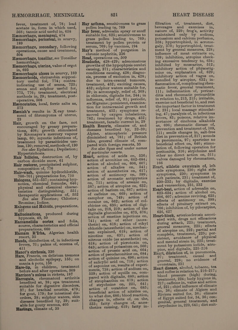 acetate in, form in which used, 568; tannic acid useful in, 658 Heemorrhage, meningeal, 474 Sepey mae periosteal, in scurvy, Heemorrhage, secondary, following operations, cause and treatment, 604 Heemorrhage, tonsillar, sce Tonsillar hemorrhage. Heemorrhage, uterine, value of ergot in, 693 Heemorrhagic ulcers in scurvy, 189 Hemorrhoids, chryarobin supposi- tory useful for, 774; contra- indicating use of senna, 725; senna and sulphur useful for, 775, 776; treatment, electrical methods in, 29; treatment, post- operative, 508 Ey ethan at local, ferric salts as, 73 Heenish’s results in X-ray treat- ene of fibromyoma of uterus, 3 Hair, growth on the face, not encouraged by greasy prepara- tions, 408; growth stimulated by Kromayer’s mercury vapour lamp, 60; mycotic infections of, treatment by parasiticides use- less, 130 ; removal, methods of, 130 See also Epilation; Depilation ; Hypertrichosis. Hair follicles, destruction of, by carbon dioxide snow, 61 Hair restorer, precipitated sulphur, composition of, 776 Hair-wash, quinine hydrochloride, 700-701; preparations for, 710 Halogens, 551-557; containing hyp- notics, chemical formule, 646; physical and chemical charac- teristics distinguishing, 551; therapeutic applications of, 552 See also Fluorine; Chlorine; Bromine; Iodine. eee and Haloids, preparations, Hallucinations, produced during hypnosis, 49, 50 Hamamelidis cortex and _ folia, source, characteristics and official preparations, 660 Hamam R’Irha, Algerian health resort, 35 Hands, disinfection of, in infectious fevers, 71; palms of, eczema of, 411 Hanot’s cirrhosis, 330 Hare, Francis, on delirium tremens and alcoholic epilepsy, 155; on mania @ potu, 156 Hare-lip, in children, treatment before and after operation, 509 Harrison’s sulcus in rickets, 187 Harrogate, rheumatoid arthritis benefited at, 38; spa treatment suitable for digestive disorders, 37; for brachial neuritis, 479; for gout, 179; for intestinal dis- orders, 38; sulphur waters, skin diseases benefited by, 39; suit- able for gouty eczema, 405 Hastings, climate of, 35 821 pollen leading to, 769 Hay fever, adrenalin spray or snuff suitable for, 625; sensitiveness to grass pollen leading to, 769; treatment by pollen protein or serum, 769; by vaccines, 194 Hay’s method of purgation in chronic nephritis, 336 Head, operations on, 509 Headache, 428-429; adenomatous growths of the hypophysis cerebri causing, 371; characteristics and conditions causing, 428; diagno- sis, process of exclusion in, 428; due to intra-cranial tumours, treatment, 452; exciting causes, 452; sulphur waters suitable for, 39; in acromegaly, relief of, 369; in chlorosis, digitalis for, 244; in influenza, relief of, 91; periodic, see Migraine ; persistent, examina- tion for intracranial growth and treatment, 452; symptoms re- moved by oxygen inhalations, 782; treatment by drugs, 452; treatment, faradic current in, 29 Health Resorts, climates of, and diseases benefited by, 32-39; Alpine, atmospheric pressure diminished at, 781; of British Isles, general climate of, com- pared with foreign resorts, 35 See also Spas and under names of particular resorts. Heart, action of acids on, 536; action of aconitine on, 682-684; action of alcohol on, 606, 607; action of alkalies on, 541; action of anesthetics on, 617; action of antimony on, 599; action of aromatic antipyretics on, 711; action of arsenic on, 587; action of atropine on, 632; action of barium on, 687; action of caffeine on, 669; action of camphor on, 749; action of cocaine on, 662; action of col- chicine on, 635; action of digi- talis on, 218, 219; action of the digitalis glucosides on, 675, 676; action of emetine injections on, 741; action of ether (anes- thetic) on, 618; action of ethyl chloride (anesthetic) on, mechan- ism explained, 618; action of nicotine on, 637; action of nitrous oxide (as anesthetic) on, 618; action of picrotoxin on, 643; action of potassium on, 560; action of prussic acid on, 664; action of pseudaconitine on, 684; action of quinine on, 696; action of salicylic acid on, 716; action of saponins on, results of experi- ments, 738; action of sodium on, 559; action of squills on, com- pared with digitalis, 680; action of strophanthin on 679; action of strychnine on, D2 eeOL) action of veratrine on, 685; beneficial action of nitrites on, to what due, 686; blood reaction, changes in, effects of, on the, 533; fatty changes of, ans- thetics causing, 619; fatty in- HEART DISEASE beverages and exercises in, nature of, 229; frog’s, activity maintained only by sodium, potassium and calcium perfusion, 558; hypertrophied, in acrome- galy, 370; hypertrophied, treat- ment by general measures, 228; influence of meat extracts on, 759; inhibition, atropine check- ing excessive tendency to, 634; inhibited by muscarine, 512; inhibitory action of physostig- mine on, explanation of, 629; inhibitory action of vagus on, annulled by atropine, 632; in- flammation of, complicating rheu- matic fever, general treatment, 111; inflammation of, pericar- ditis and rheumatic pericarditis in relation to, 213, 215; irritable, exercise not beneficial to, and rest the important factor in treatment of, 231; local massage stimulat- ing, 47; paralysis of, in infectious fevers, 83; poisons, relative im- portance of cinchona alkaloids as, 696; rheumatic disease of, prevention and treatment of, 109, 111; senile changes in, salt-free diet in prevention of, 217; sounds in pneumonia, 97; sparteine no beneficial effect on, 640; stimu- lation of, following operation for peritonitis, 316; strychnine and ether no direct action on, 511; valves damaged by rheumatism, 166 Heart, athletic overstrain of, left side symptoms, 230; right side symptoms, 230; symptoms in soft patients, 231; treatment of, 230-232; by digitalis, exercise and venesection, 231, 232 Heart-beat, action of adrenalin on, 623-624; action of alcohol on, 606, 607; adrenine reviving, 625; effects of antimony on, 599; effects of pituitary extract on, 766; inhibition of, by pilocarpine, 626, 627 Heart-block, arteriosclerosis associ- ated with, drugs not efficacious during attack, 225; treatment, general measures, 225; effects of atropine on, 222; partial and complete, treatment, 225; per- sistent, avoidance of physical and mental strain in, 225; treat- ment by potassium iodide, atro- pine, and digitalis, 225-226 Heart, dilatation of, in pneumonia, 97; treatment, causal and general, 228; no evidence of overstrain, 231 Heart disease, alcohol, tobacco, tea and coffee in relation to, 2 16-217; blood pressure (high) during, treatment, 224; body hygiene in, 217; caffeine in, value and action of, 221; chief influence of climate on, 36; climate of Algiers and Riviera suited for, 36; climate of Egypt suited for, 34, 36; con- genital, general treatment, and strychnine in, 229, 641; diet suit-