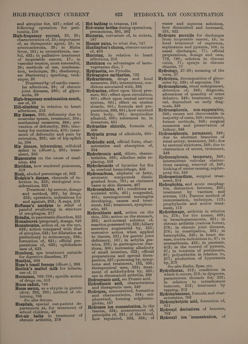 and atropine for, 457; relief of, following operation for peri- tonitis, 316 High-frequency current, 25, 26; characteristics of, 25; importance of, as therapeutic agent, 25; in arteriosclerosis, 28; in Malta fever, 101; in neurasthenia, use- ful, 433; in palliative treatment of inoperable cancer, 17; in vascular tension, most successful, 26; methods of use, condensa- tion, technique, 26; diathermy, see Diathermy; sparking, tech- nique, 26 Treatment by : of cardio-vascu- lar affections, 28; of chronic joint diseases, 380; of glyco- suria, 29 High-frequency condensation couch, use of, 26 Hill-climbing in relation to heart affections, 216 Hip disease, 393; deformity due to muscular spasm, treatment, 394; mechanical measures, 384; pre- vention of deformity, 393; teno- tomy for contraction, 470; treat- ment of deformity and pain by extension, 393; use of hip-splint in, 394 Hip disease, tuberculous, celluloid splint in (illustr.), 395; treat- ment, 395 Hippocrates on the cause of mad- ness, 484 Histidine, how rendered poisonous, 519 Hock, alcohol percentage of, 602 Hodgkin’s disease, channels of in- fection in, 253; etiological con- siderations, 253 Treatment : by arsenic, dosage and method, 592; by drugs, 253; operative, indications for and against, 253; X-rays, 253 Hoffman’s anodyne in relief of painful swallowing in stricture of cesophagus, 277 Holadin, in pancreatic disorders, 325 Homalourea (proponal), dosage, 649 Homatropine, action of, on the eye, 633; action compared with that of atropine, 633; for dilatation as preliminary to retinoscopy, 634; formation of, 631; official pre- parations of, 635; ophthalmic uses of, 633 Homburg, spa treatment suitable for digestive disorders, 37 Honthin, 658 Hope’s tonsil forceps (illustr.), 260 Horlick’s malted milk for infants, use of, 11 Hormones, 763-768; specific action of drugs on, 513 Horse radish, 748 Horse serum, as a styptic in gastric ulcer, 293, 296; method of ob- taining, 768 See also Serum. Hospitals, special out-patient de- partments at, for treatment of school children, 40 Hot-air baths in treatment of chronic arthritis, 378 823 Hot bathing in tetanus, 116 Kot-water bottles during operations, precautions, 501, 502 ee curvature of, in rickets, 1 Hunger pains, to what due, 747 Huntington’s chorea, obscure nature of, 463 Hurrying, in relation to heart affections, 216 Hutchison on advantages of lacto- vegetarian diet, 7 Hydracetin, see Pyrodin. Hydragogue carthartics, 722 Hydrarthrosis, drugs and local measures, 385; intermittent, con- ditions associated with, 385 Hydrastine, effect upon blood pres- sure, 661; effect upon circulation, 661; effect upon central nervous system, 661; effect on uterine muscle, 661; formula and pre- parations, 660, 661; how excreted from body, 661; isoquinoline alkaloid, 660; references to, in literature, 661 Hydrastine chloride, 660 oe group of alkaloids, 660- 661 formula of, Hydriodic acid, official form, char- acteristics and absorption of, 554 Hydrobromic acid, dilute, charac- teristics, 556; alkaline salts re- placing, 556 Hydrobromide of hyoscine for fits in cerebral hemorrhage, 456 Hydrocarbons, aliphatic or fatty, aromatic compounds distin- guished from, 701; as ointment bases in skin diseases, 407 Hydrocephalus, 461; conditions as- sociated with, 461; congenital, 461; meningococcal meningitis developing, causes and _ treat- ment, 442; treatment, symptom- atic, 461 Hydrochloric acid, action on the skin, 534; action on the stomach, 292; anti-normal solution of, reaction possessed by, 532; biliary secretion augmented by, 535; corrosive action when applied to tissues, 531; for gastric Juice deficiency, 167; in achylia gas- trica, 292; in gastrogenous diar- rhea, 300; increasing alkalinity of small intestine, 533; official preparations and special thera- peutics, 537; poisoning by, symp- toms and treatment, 152, 536; therapeutical uses, 535; treat- ment of achlorhydria by, 535; use in rheumatoid arthritis, 380 Hydrocyanic acid, see Prussic acid. Hydrofiuoric acid, characteristics and therapeutic uses, 540 : Hydrogen, arsenuretted, formation and characteristics, 584; sul- phuretted, forming sulphzmo- globin, 167 é Hydrogen ion concentration, in the tissues, 534; measurement olf, principles of, 531; of the blood, how regulated, 533, 534; of ee ee rd water and aqueous solutions, how diminished and increased, 531, 532 Hydrogen peroxide for discharges from inoperable cancer, 18; in local treatment of sapremia, septicemia and pyzemia, 104; in nasal discharges, 77; official preparations, dosage and uses, 779, 780; solution in chronic otitis, 77; sprays in chronic rhinitis, 77 Hydrology, 37-39; meaning of the term, 37 Hydrolysis, decomposition of gluco- sides by, 530; of saponins, 735 Hydronephrosis, renal enlargement, detection of, 349; diagnosis, alterations of quantity of urine delusive, 349; treatment, surgi- cal, dependent on early diag- nosis, 349 Hydronephrosis, non-suppurative, 348; causes not discoverable in majority of cases, 348 ; treatment, former methods, 348; surgical measures and preservation of kidney, 348 Hydronephrosis, permanent, 349; due to aberrant branches of renal artery, treatment, 349; due to ureteral strictures, 349; due to obstruction of ureter, treatment, 349 Hydronephrosis, temporary, 349; intermittent valvular obstruc- tions causing, removal of, 349; kinking of ureter causing, nephro- pexy for, 349 Hydropericardium, surgical treat- ment, 214 Hydrophobia, and acute cesophag- itis, distinction between, 285; treatment by vaccines and serums, 113; Pasteur method of immunisation, technique, 113; prophylactic and active treat- ment, 113 Hydrotherapy, arthritis in relation to, 376; for the insane, 489; in bronchopneumonia, 201; in chronic arthritis (various forms), 378; in chronic joint diseases, 376; in constipation, 302; in hemophilia, 248; in heart dis- ease, contra-indications to, 87; in neurasthenia, 433; in psoriasis, 412; in the control of pyrexia, 87; in toxsemia of pneumonia, 97; polyarthritis in relation to, 377; production of hyperemia by, 379 See also Baths, Spas, ete. Hydrothorax, 212; conditions in which it occurs, 212; in dyspnea, paracentesis thoracis for; 223; in relation to intrathoracic tumours, 212; treatment by tapping, 212 Hydroxybenzene, formula and char- acteristics, 702 . Hydroxybutyric acid, formation of, 611 Hydroxyl derivatives of benzene, 702 Hydroxyl ion concentration, of