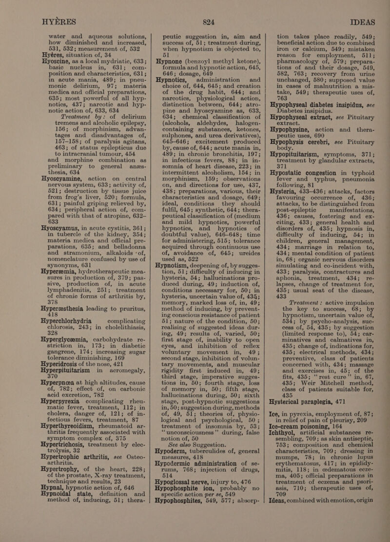 water and aqueous solutions, how diminished and increased, 531, 532; measurement of, 532 Hyéres, situation of, 34 Hyoscine, as a local mydriatic, 633; basic nucleus in, 631; com- position and characteristics, 631; in acute mania, 489; in pneu- monic delirium, 97; materia medica and official preparations, 635; most powerful of all hyp- notics, 437; narcotic and hyp- notic action of, 633, 634 Treatment by: of delirium tremens and alcoholic epilepsy, 156; of morphinism, advan- tages and disadvantages of, 157-158; of paralysis agitans, 463; of status epilepticus due to intracranial tumour, 454 and morphine combination as preliminary to general anes- thesia, 634 Hyoscyamine, action on central nervous system, 633; activity of, 521; destruction by tissue juice from frog’s liver, 520; formula, 631; painful griping relieved by, 634; peripheral action of, com- pared with that of atropine, 632— 633 Hyoscyamus, in acute cystitis, 361; in tubercle of the kidney, 354; materia medica and official pre- parations, 635; and belladonna and stramonium, alkaloids ‘of, nomenclature confused by use of synonyms, 631 Hypereemia, hydrotherapeutic mea- sures in production of, 379; pas- sive, production of, in acute lymphadenitis, 251; treatment of chronic forms of arthritis by, 378 pied ches ee leading to pruritus, 18 Hyperchlorhydria complicating chlorosis, 243; in cholelithiasis, 328 Hyperglyceemia, carbohydrate re- striction in, 173; in diabetic gangrene, 174; increasing sugar tolerance diminishing, 169 Hyperidrosis of the nose, 421 sibel in acromegaly, i Hyperpneea at high altitudes, cause of, 782; effect of, on carbonic acid excretion, 782 ~ Hyperpyrexia complicating rheu- matic fever, treatment, 112; in cholera, danger of, 121; of in- fectious fevers, treatment, 87 Hyperthyreoidism, rheumatoid ar- thritis frequently associated with symptom complex of, 375 Hypertrichosis, treatment by elec- trolysis, 32 Hypertrophic arthritis, see Osteo- arthritis. Hypertrophy, of the heart, 228; of the prostate, X-ray treatment, technique and results, 23 Hypnal, hypnotic action of, 646 Hypnoidal state, definition and method of, inducing, 51; thera- peutic suggestion in, aim and success of, 51; treatment during, when hypnotism is objected to, Slay Hypnone (benzoyl methyl ketone), formula and hypnotic action, 645, 646; dosage, 649 Hypnoties, administration and choice of, 644, 645; and creation of the drug habit, 644; and narcotics, physiological action, distinction between, 644; atro- pine and hyoscyamine as, 633, 634; chemical classification of (alcohols, aldehydes, halogen- containing substances, ketones, sulphones, and urea derivatives), 645-646; excitement produced by, cause of, 644; acute mania in, 489; in chronic bronchitis, 197; in infectious fevers, 88; in in- somnia of heart disease, 223; in intermittent alcoholism, 154; in morphinism, 159; observations on, and directions for use, 437, 438; preparations, various, their characteristics and dosage, 649; ideal, conditions they should fulfil, 645; synthetic, 644; thera- peutical classification of (medium and mild hypnotics, powerful hypnotics, and hypnotics of doubtful value), 646-648; time for administering, 515; tolerance acquired through continuous use of, avoidance of, 645; ureides used as, 522 Hypnotism, deepening of, by sugges- tion, 51; difficulty of inducing in hysteria, 54; hallucinations pro- duced during, 49; induction of, conditions necessary for, 50; in hysteria, uncertain value of, 434; memory, marked loss of, in, 49; method of inducing, by prevent- ing conscious resistance of patient 51; nature of the condition, 50; realising of suggested ideas dur- ing, 49; results of, varied, 50; first stage of, inability to open eyes, and inhibition of reflex voluntary movement in, 49; second stage, inhibition of volun- tary movements, and muscular rigidity first induced in, 49; third stage, imperative sugges- tions in, 50; fourth stage, loss of memory in, 50; fifth stage, hallucinations during, 50; sixth stage, post-hypnotic suggestions in, 50; suggestion during, methods of, 49, 51; theories of, physio- logical and psychological, 50 ; treatment of insomnia by, 53; ““unconsciousness”’ during, false notion of, 50 See also Suggestion. Hyproderm, tuberculides of, general measures, 418 Hypodermic administration of se- rums, 768; injection of drugs, 514 Hypoglossal nerve, injury to, 476 Hypophosphite ion, probably no specific action per se, 549 Hypophosphites, 549, 577; absorp- tion takes place readily, 549; beneficial action due to combined iron or calcium, 549; mistaken reason for employment, 511; pharmacology of, 579; prepara- tions of and their dosage, 549, 582, 763; recovery from urine unchanged, 580; supposed value in cases of malnutrition a mis- take, 549; therapeutic uses of, 763 Hypophyseal diabetes insipidus, see Diabetes insipidus. Hypophyseal extract, sce Pituitary extract. Hypophysine, action and _ thera- peutic uses, 690 Hypophysis cerebri, see Pituitary body. Hypopituitarism, symptoms, 371; treatment by glandular extracts, 371 Hypostatic congestion in typhoid fever and typhus, pneumonia following, 81 Hysteria, 433-436; attacks, factors favouring occurrence of, 436; attacks, to be distinguished from post-epileptic manifestations, 436; causes, fostering and ex- citing, 433; general health and disorders of, 435; hypnosis in, difficulty of inducing, 54; in children, general management, 434; marriage in relation to, 434; mental condition of patient in, 68; organic nervous disorders simulating and co-incident with, 433; paralysis, contractures and aphonia, treatment, 434; re- lapses, change of treatment for, 435; usual seat of the disease, 433 Treatment : active impulsion the key to success, 68; by hypnotism, uncertain value of, 534; by psycho-analysis, suc- cess of, 54, 435; by suggestion (limited response to), 54; car- minatives and calmatives in, 435; change of, indications for, 435; electrical methods, 434; preventive, class of patients concerned with, 434; massage and exercises in, 45; of the fits, 435; ‘“‘rest cure”’ in, 67, 435; Weir Mitchell method, class of patients suitable for, 435 Hysterical paraplegia, 471 Ice, in pyrexia, employment of, 87; in relief of pain of pleurisy, 209 Ice-cream poisoning, 164 Ichthyol, artificial substances re- sembling, 709; as skin antiseptic, 753; composition and chemical characteristics, 709; dressing in mumps, 78; in chronic lupus erythematosus, 417; in epididy- mitis, 118; in cdematous ecze- ma, 405; official preparations in treatment of eczema and psori- asis, 710; therapeutic uses of, 709 Ideas, combined with emotion, origin