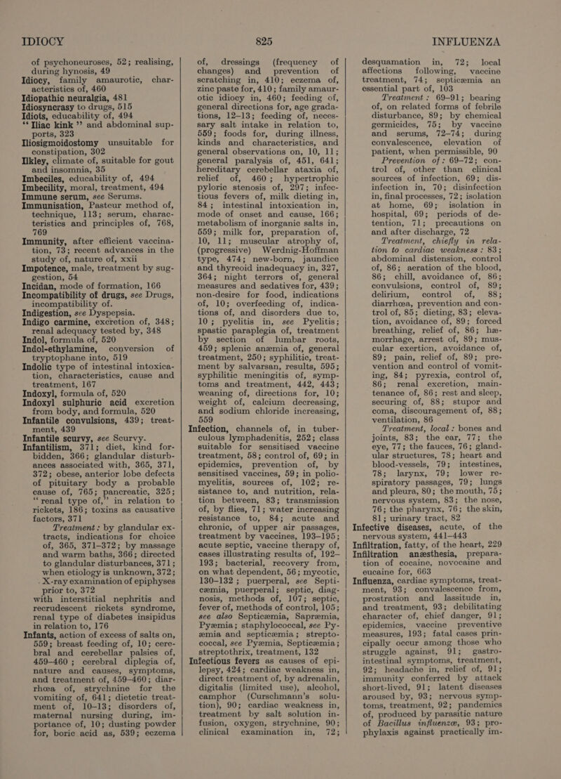 of psychoneuroses, 52; realising, during hynosis, 49 Idiocy, family amaurotic, acteristics of, 460 Idiopathic neuralgia, 481 Idiosyncrasy to drugs, 515 Idiots, educability of, 494 **Tliac kink ’? and abdominal sup- ports, 323 Iliosigmoidostomy unsuitable for constipation, 302 Ilkley, climate of, suitable for gout and insomnia, 35 Imbeciles, educability of, 494 Imbecility, moral, treatment, 494 Immune serum, see Serums. Immunisation, Pasteur method of, technique, 113; serum, charac- teristics and principles of, 768, 769 Immunity, after efficient vaccina- tion, 73; recent advances in the study of, nature of, xxii Impotence, male, treatment by sug- gestion, 54 Incidan, mode of formation, 166 Incompatibility of drugs, see Drugs, incompatibility of. Indigestion, sce Dyspepsia. Indigo carmine, excretion of, 348; renal adequacy tested by, 348 Indol, formula of, 520 Indol-ethylamine, conversion of tryptophane into, 519 Indolic type of intestinal intoxica- tion, characteristics, cause and treatment, 167 Indoxyl, formula of, 520 Indoxyl sulphuric acid excretion from body, and formula, 520 Infantile convulsions, 439; treat- ment, 439 Infantile scurvy, see Scurvy. Infantilism, 371; diet, kind for- bidden, 366; glandular disturb- ances associated with, 365, 371, 372; obese, anterior lobe defects of pituitary body a probable cause of, 765; pancreatic, 325; ““renal type of,’ in relation to rickets, 186; toxins as causative factors, 371 Treatment: by glandular ex- tracts, indications for choice of, 365, 371-372; by massage and warm baths, 366; directed to glandular disturbances, 371 ; when etiology is unknown, 372; . X-ray examination of epiphyses prior to, 372 with interstitial nephritis and recrudescent rickets syndrome, renal type of diabetes insipidus in relation to, 176 Infants, action of excess of salts on, 559; breast feeding of, 10; cere- bral and cerebellar palsies of, 459-460 ; cerebral diplegia of, nature and causes, symptoms, and treatment of, 459-460; diar- rhea of, strychnine for the vomiting of, 641; dietetic treat- ment of, 10-13; disorders of, maternal nursing during, im- portance of, 10; dusting powder for, boric acid as, 539; eczema char- of, dressings (frequency of changes) and prevention of scratching in, 410; eczema of, zine paste for, 410; family amaur- otic idiocy in, 460; feeding of, general directions for, age grada- tions, 12-13; feeding of, neces- sary salt intake in relation to, 559; foods for, during illness, kinds and characteristics, and general observations on, 10, 11; general paralysis of, 451, 641; hereditary cerebellar ataxia of, relief of, 460; hypertrophic pyloric stenosis of, 297; infec- tious fevers of, milk dieting in, 84; intestinal intoxication in, mode of onset and cause, 166; metabolism of inorganic salts in, 559; milk for, preparation of, 10, 11; muscular atrophy of, (progressive) Werdnig-Hoffman type, 474; new-born, jaundice and thyreoid inadequacy in, 327, 364; night terrors of, general measures and sedatives for, 439; non-desire for food, indications of, 10; overfeeding of, indica- tions of, and disorders due to, 10; pyelitis in, see Pyelitis; spastic paraplegia of, treatment by section of lumbar roots, 459; splenic anemia of, general treatment, 250; syphilitic, treat- ment by salvarsan, results, 595; syphilitic meningitis of, symp- toms and treatment, 442, 443; weaning of, directions for, 10; weight of, calcium decreasing, and sodium chloride increasing, 559 Infection, channels of, in tuber- culous lymphadenitis, 252; class suitable for sensitised vaccine treatment, 58; control of, 69; in epidemics, prevention of, by sensitised vaccines, 59; in polio- myelitis, sources of, 102; re- sistance to, and nutrition, rela- tion between, 83; transmission of, by flies, 71; water increasing resistance to, 84; acute and chronic, of upper air passages, treatment by vaccines, 193-195; acute septic, vaccine therapy of, cases illustrating results of, 192— 193; bacterial, recovery from, on what dependent, 56; mycotic, 130-132 ; puerperal, see Septi- cemia, puerperal; septic, diag- nosis, methods of, 107; septic, fever of, methods of control, 105; see also Septicemia, Sapremia, Pyzemia; staphylococcal, see Py- zmia and septicemia; strepto- coccal, see Pyemia, Septicemia; streptothrix, treatment, 132 Infectious fevers as causes of epi- lepsy, 424; cardiac weakness in, direct treatment of, by adrenalin, digitalis (limited use), alcohol, camphor (Curschmann’s solu- tion), 90; cardiac weakness in, treatment by salt solution in- fusion, oxygen, strychnine, 90; clinical examination in, 72; desquamation in, 72; local affections following, vaccine treatment, 74; septicemia an essential part of, 103 Treatment : 69-91; bearing of, on related forms of febrile disturbance, 89; by chemical germicides, 75; by vaccine and serums, 72-74; during convalescence, elevation of patient, when permissible, 90 Prevention of: 69-72; con- trol of, other than clinical sources of infection, 69; dis- infection in, 70; disinfection in, final processes, 72; isolation at home, 69; isolation in hospital, 69; periods of de- tention, 71; precautions on and after discharge, 72 Treatment, chiefly in rela- tion to cardiac weakness : 83; abdominal distension, control of, 86; aeration of the blood, 86; chill, avoidance of, 86; convulsions, control of, 89; delirium, control of, 88; diarrhcea, prevention and con- trol of, 85; dieting, 83; eleva- tion, avoidance of, 89; forced breathing, relief of, 86; he- morrhage, arrest of, 89; mus- cular exertion, avoidance of, 89; pain, relief of, 89; pre- vention and control of vomit- ing, 84; pyrexia, control of, 86; renal excretion, main- tenance of, 86; rest and sleep, securing of, 88; stupor and coma, discouragement of, 88; ventilation, 86 Treatment, local : bones and joints, 83; the ear, 77; the eye, 77; the fauces, 76; gland- ular structures, 78; heart and blood-vessels, 79; intestines, 78; larynx, 79; lower re- spiratory passages, 79; lungs and pleura, 80; the mouth, 75; nervous system, 83; the nose, 76; the pharynx, 76; the skin, 81; urinary tract, 82 Infective diseases, acute, nervous system, 441-443 Infiltration, fatty, of the heart, 229 Infiltration aneesthesia, prepara- tion of cocaine, novocaine and eucaine for, 663 Influenza, cardiac symptoms, treat- ment, 93; convalescence from, prostration and_lassitude in, and treatment, 93; debilitating character of, chief danger, 91; epidemics, vaccine preventive measures, 193; fatal cases prin- cipally occur among those who struggle against, 91; gastro- intestinal symptoms, treatment, 92; headache in, relief of, 91; immunity conferred by attack short-lived, 91; latent diseases aroused by, 93; nervous symp- toms, treatment, 92; pandemics of, produced by parasitic nature of Bacillus influenze, 93; pro- phylaxis against practically im- of the