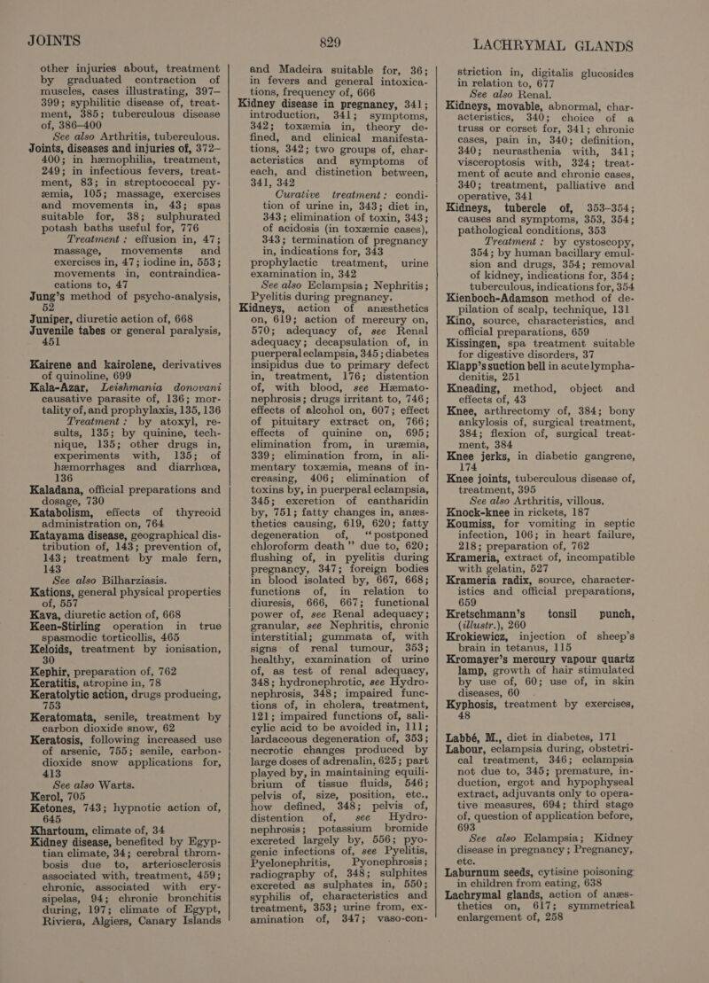 JOINTS other injuries about, treatment by graduated contraction of muscles, cases illustrating, 397— 399; syphilitic disease of, treat- ment, 385; tuberculous disease of, 386-400 See also Arthritis, tuberculous. Joints, diseases and injuries of, 372— 400; in hemophilia, treatment, 249; in infectious fevers, treat- ment, 83; in streptococcal py- emia, 105; massage, exercises and movements in, 43; spas suitable for, 38; sulphurated potash baths useful for, 776 Treatment : effusion in, 47; massage, movements and exercises in, 47; iodine in, 553; movements in, contraindica- cations to, 47 Jung’s method of psycho-analysis, 52 Juniper, diuretic action of, 668 Juvenile tabes or general paralysis, 451 Kairene and kairolene, derivatives of quinoline, 699 Kala-Azar, Leishmania donovani causative parasite of, 136; mor- tality of, and prophylaxis, 135, 136 Treatment: by atoxyl, re- sults, 135; by quinine, tech- nique, 135; other drugs in, experiments with, 135; of hemorrhages and diarrhea, 136 Kaladana, official preparations and dosage, 730 Katabolism, effects of thyreoid administration on, 764 Katayama disease, geographical dis- tribution of, 143; prevention of, 143; treatment by male fern, 143 See also Bilharziasis. Kations, general physical properties of, 557 Kava, diuretic action of, 668 Keen-Stirling operation in true spasmodic torticollis, 465 Keloids, treatment by ionisation, 30 Kephir, preparation of, 762 Keratitis, atropine in, 78 ge cabo. action, drugs producing, 75 Keratomata, senile, treatment by carbon dioxide snow, 62 Keratosis, following increased use of arsenic, 755; senile, carbon- dioxide snow applications for, 413 See also Warts. Kerol, 705 Ketones, 743; hypnotic action of, 645 Khartoum, climate of, 34 Kidney disease, benefited by Egyp- tian climate, 34; cerebral throm- bosis due to, arteriosclerosis associated with, treatment, 459; chronic, associated with ery- sipelas, 94; chronic bronchitis during, 197; climate of Egypt, Riviera, Algiers, Canary Islands 829 and Madeira suitable for, 36; in fevers and general intoxica- tions, frequency of, 666 Kidney disease in pregnancy, 341; introduction, 341; symptoms, 342; toxemia in, theory de- fined, and clinical manifesta- tions, 342; two groups of, char- acteristics and symptoms of each, and distinction between, 341, 342 Curative treatment: condi- tion of urine in, 343; diet in, 343 ; elimination of toxin, 343; of acidosis (in toxsemic cases), 343; termination of pregnancy in, indications for, 343 prophylactic treatment, examination in, 342 See also Eclampsia; Nephritis; Pyelitis during pregnancy. Kidneys, action of anesthetics on, 619; action of mercury on, 570; adequacy of, see Renal adequacy; decapsulation of, in puerperal eclampsia, 345 ; diabetes insipidus due to primary defect in, treatment, 176; distention of, with blood, see Hzmato- nephrosis; drugs irritant to, 746; effects of alcohol on, 607; effect of pituitary extract on, 766; effects of quinine on, 695; elimination from, in uremia, 339; elimination from, in ali- mentary toxemia, means of in- creasing, 406; elimination of toxins by, in puerperal eclampsia, 345; excretion of cantharidin by, 751; fatty changes in, anes- thetics causing, 619, 620; fatty degeneration of, ‘postponed chloroform death”? due to, 620; flushing of, in pyelitis during pregnancy, 347; foreign bodies in blood isolated by, 667, 668; functions of, in relation to diuresis, 666, 667; functional power of, see Renal adequacy; granular, see Nephritis, chronic interstitial; gummata of, with signs of renal tumour, 353; healthy, examination of urine of, as test of renal adequacy, 348; hydronephrotic, see Hydro- nephrosis, 348; impaired func- tions of, in cholera, treatment, 121; impaired functions of, sali- eylic acid to be avoided in, 111; lardaceous degeneration of, 353; necrotic changes produced by large doses of adrenalin, 625 ; part played by, in maintaining equili- brium of tissue fluids, 546; pelvis of, size, position, etc., how defined, 348; pelvis of, distention of, see Hydro- nephrosis; potassium bromide excreted largely by, 556; pyo- genic infections of, see Pyelitis, Pyelonephritis, Pyonephrosis ; radiography of, 348; sulphites excreted as sulphates in, 550; syphilis of, characteristics and treatment, 353; urine from, ex- amination of, 347; vaso-con- urine LACHRYMAL GLANDS striction in, digitalis glucosides in relation to, 677 See also Renal. Kidneys, movable, abnormal, char- acteristics, 340; choice of a truss or corset for, 341; chronic cases, pain in, 340; definition, 340; neurasthenia with, 341; visceroptosis with, 324; treat- ment of acute and chronic cases, 340; treatment, palliative and operative, 341 Kidneys, tubercle of, 353-354; causes and symptoms, 353, 354; pathological conditions, 353 Treatment : by cystoscopy, 354; by human bacillary emul- sion and drugs, 354; removal of kidney, indications for, 354; tuberculous, indications for, 354 Kienboch-Adamson method of de- pilation of scalp, technique, 131 Kino, source, characteristics, and official preparations, 659 Kissingen, spa treatment suitable for digestive disorders, 37 Klapp’s suction bell in acute lympha- denitis, 251 Kneading, method, effects of, 43 Knee, arthrectomy of, 384; bony ankylosis of, surgical treatment, 384; flexion of, surgical treat- ment, 384 Knee jerks, in diabetic gangrene, 174 Knee joints, tuberculous disease of, treatment, 395 See also Arthritis, villous. Knock-knee in rickets, 187 Koumiss, for vomiting in septic infection, 106; in heart failure, 218; preparation of, 762 Krameria, extract of, incompatible with gelatin, 527 Krameria radix, source, character- istics and official preparations, 659 object and Kretschmann’s tonsil punch, (illustr.), 260 Krokiewicz, injection of sheep’s brain in tetanus, 115 Kromayer’s mercury vapour quartz lamp, growth of hair stimulated by use of, 60; use of, in skin diseases, 60 Kyphosis, treatment by exercises, 48 Labbé, M., diet in diabetes, 171 Labour, eclampsia during, obstetri- cal treatment, 346; eclampsia not due to, 345; premature, in- duction, ergot and hypophyseal extract, adjuvants only to opera- tive measures, 694; third stage of, question of application before, 693 See also Eclampsia; Kidney disease in pregnancy ; Pregnancy,. ete. Laburnum seeds, cytisine poisoning in children from eating, 638 Lachrymal glands, action of anes- thetics on, 617; symmetrical. enlargement of, 258