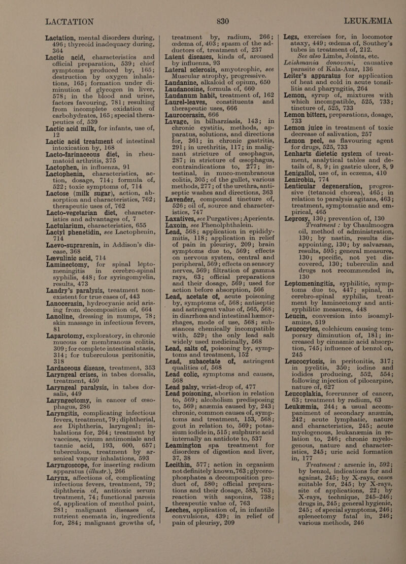 LACTATION Lactation, mental disorders during, 496; thyreoid inadequacy during, 364 Lactic acid, characteristics and official preparation, 539; chief symptoms produced by, 165; destruction by oxygen inhala- tions, 165; formation under di- minution of glycogen in liver, 578; in the blood and urine, factors favouring, 781; resulting from incomplete oxidation of carbohydrates, 165 ; special thera- peutics of, 539 Lactic acid milk, for infants, use of, 12 Lactic acid treatment of intestinal intoxication by, 168 Lacto-farinaceous diet, matoid arthritis, 375 Lactophen, in influenza, 91 Lactophenin, characteristics, ac- tion, dosage, 714; formula of, 522; toxic symptoms of, 714 Lactose (milk sugar), action, ab- sorption and characteristics, 762 ; therapeutic uses of, 762 Lacto-vegetarian diet, character- istics and advantages of, 7 Lactularium, characteristics, 655 pei phenetidin, see Lactophenin, ffl Laevo-suprarenin, in Addison’s dis- ease, 368 Leevulinic acid, 714 Laminectomy, for spinal lépto- meningitis in cerebro-spinal syphilis, 448; for syringomyelia, results, 473 Landry’s paralysis, treatment non- existent for true cases of, 443 Lanocerasin, hydrocyanic acid aris- ing from decomposition of, 664 Lanoline, dressing in mumps, 78; skin massage in infectious fevers, 81 Laparotomy, exploratory, in chronic mucous or membranous colitis, 309 ; for complete intestinal stasis, 314; for tuberculous peritonitis, 318 Lardaceous disease, treatment, 353 Laryngeal crises, in tabes dorsalis, treatment, 450 Laryngeal paralysis, in tabes dor- salis, 449 Laryngectomy, in cancer of ceso- phagus, 28 Laryngitis, complicating infectious fevers, treatment, 79; diphtherial, see Diphtheria, laryngeal; in- halations for, 264; treatment by vaccines, vinum antimoniale and tannic acid, 193, 600, 657; tuberculous, treatment by ar- senical vapour inhalations, 593 Laryngoscope, for inserting radium apparatus (ilustr.), 266 Larynx, affections of, complicating infectious fevers, treatment, 79; diphtheria of, antitoxic serum treatment, 74; functional paresis of, application of menthol paint, 281; malignant diseases. of, nutrient enemata in, ingredients for, 284; malignant growths of, in rheu- 830 treatment by, radium, 266; cedema of, 403; spasm of the ad- ductors of, treatment of, 237 Latent diseases, kinds of, aroused by influenza, 93 Lateral sclerosis, amyotrophic, see Muscular atrophy, progressive. Laudanine, alkaloid of opium, 650 Laudanosine, formula of, 660 Laudanum habit, treatment of, 162 Laurel-leaves, constituents and therapeutic uses, 666 Laurocerasin, 666 Lavage, in bilharziasis, 143; in chronie cystitis, methods, ap- paratus, solutions, and directions for, 361; in chronic gastritis, 291; in urethritis, 117; in malig- nant stricture of cesophagus, 287; in stricture of csophagus, contraindications to, 277; in- testinal, in muco-membranous colitis, 305; of the gullet, various methods, 277; of the urethra, anti- septic washes and directions, 363 Lavender, compound tincture of, 526; oil of, source and character- istics, 747 Laxatives, sce Purgatives ; Aperients. Laxoin, see Phenolphthalein. Lead, 568; application in epididy- mitis, 118; application in relief of pain in pleurisy, 209; brain symptoms due to, 569; effects on nervous system, central and peripheral, 569; effects on sensory nerves, 569; filtration of gamma rays, 63; official preparations and their dosage, 569; used for action before absorption, 566 Lead, acetate of, acute poisoning by, symptoms of, 568; antiseptic and astringent value of, 565, 568; in diarrhcea and intestinal hemor- rhages, mode of use, 568; sub- stances chemically incompatible with, 529; the only lead salt widely used medicinally, 568 Lead, salts of, poisoning by, symp- toms and treatment, 152 Lead, subacetate of, astringent qualities of, 568 Lead colic, symptoms and causes, 568 Lead palsy, wrist-drop of, 477 Lead poisoning, abortion in relation to, 569; alcoholism predisposing to, 569; anzmia caused by, 243; chronic, common causes of, symp- toms and treatment, 153, 568; gout in relation to, 569; potas- sium iodide in, 515; sulphuric acid internally an antidote to, 537 Leamington spa treatment for disorders of digestion and liver, 37, 38 Lecithin, 577; action in organism not definitely known,768 ; glycero- phosphates a decomposition pro- duct of, 580; official prepara- tions and their dosage, 583, 763; reaction with saponins, 738; therapeutic value of, 763 Leeches, application of, in infantile convulsions, 439; in relief of pain of pleurisy, 209 LEUKAIMIA Legs, exercises for, in locomotor ataxy, 449; cedema of, Southey’s tubes in treatment of, 212. See also Limbs, Joints, etc. Leishmania donovani, causative parasite of Kala-Azar, 136 Leiter’s apparatus for application of heat and cold in acute tonsil- litis and pharyngitis, 264 Lemon, syrup of, mixtures with which incompatible, 525, 733; tincture of, 525, 733 pares bitters, preparations, dosage, 7 Lemon juice in treatment of toxic decrease of salivation, 257 Lemon peel, as flavouring agent for drugs, 525, 733 Lenhartz dietetic system of treat- ment, analytical tables and de- tails of, 8, 9; in gastric ulcer, 8, 9 Lenigallol, use of, in eczema, 410 Lenirobin, 774 Lenticular degeneration, progres- sive (tetanoid chorea), 465; in relation to paralysis agitans, 463; treatment, symptomatic and em- pirical, 465 Leprosy, 130; prevention of, 130 Treatment : by Chaulmoogra oil, method of administration, 130; by nastin, results dis- appointing, 130; by salvarsan, results, 595; general measures, 130; specific, not yet dis- covered, 130; tuberculin and drugs not recommended in, 130 Leptomeningitis, syphilitic, symp- toms due to, 447; spinal, in cerebro-spinal syphilis, treat- ment by laminectomy and anti- syphilitic measures, 448 Leucin, conversion into isoamyl- amine, 519 Leucocytes, colchicum causing tem- porary diminution of, 181; in- creased by cinnamic acid absorp- tion, 745; influence of benzol on, 245 Leucocytosis, in peritonitis, 317; in pyelitis, 350; iodine and iodides producing, 552, 554; following injection of pilocarpine, nature of, 627 Leucoplakia, forerunner of cancer, 63; treatment by radium, 63 Leukeemia, 244; a usual accom- paniment of secondary anzmia, 242; acute lymphatic, nature and characteristics, 245; acute myelogenous, leukanzmia in re- lation to, 246; chronic myelo- genous, nature and character- istics, 245; uric acid formation in, 177 Treatment : arsenic in, 592; by benzol, indications for and against, 245; by X-rays, cases suitable for, 245; by X-rays, site of applications, 22; by X-rays, technique, 245-246; drugs in, 245; general hygienic, 245; of special symptoms, 246; splenectomy fatal in, 246; various metheds, 246