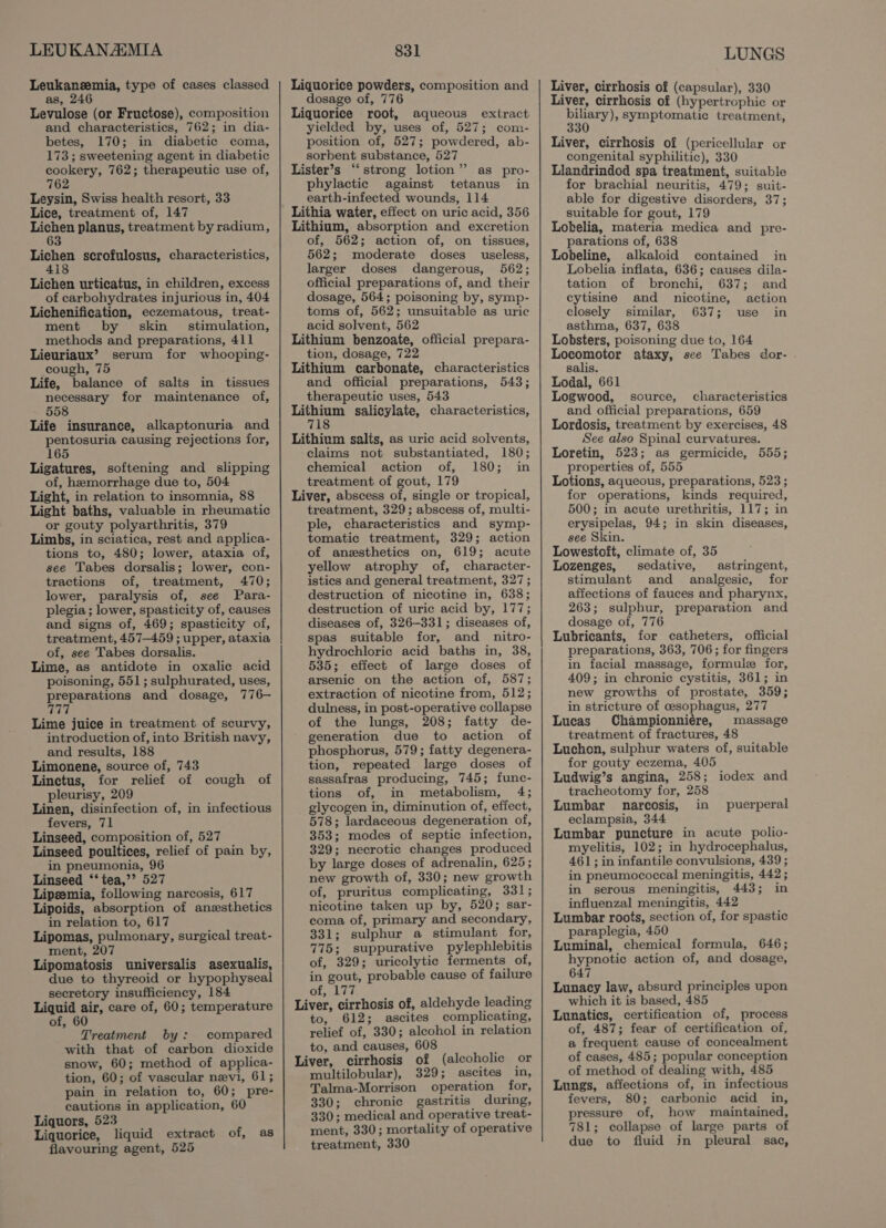 LEUKANAIMIA Leukaneemia, type of cases classed as, 246 Levulose (or Fructose), composition and characteristics, 762; in dia- betes, 170; in diabetic coma, 173; sweetening agent in diabetic cookery, 762; therapeutic use of, 762 Leysin, Swiss health resort, 33 Lice, treatment of, 147 eri planus, treatment by radium, Lichen scrofulosus, characteristics, Lichen urticatus, in children, excess of carbohydrates injurious in, 404 Lichenification, eczematous, treat- ment by skin _ stimulation, methods and preparations, 411 Lieuriaux’ serum for whooping- cough, 75 Life, balance of salts in tissues necessary for maintenance of, 558 Life insurance, alkaptonuria and pentosuria causing rejections for, 165 Ligatures, softening and slipping of, hemorrhage due to, 504 Light, in relation to insomnia, 88 Light baths, valuable in rheumatic or gouty polyarthritis, 379 Limbs, in sciatica, rest and applica- tions to, 480; lower, ataxia of, see Tabes dorsalis; lower, con- tractions of, treatment, 470; lower, paralysis of, see Para- plegia ; lower, spasticity of, causes and signs of, 469; spasticity of, treatment, 457—459 ; upper, ataxia of, see Tabes dorsalis. Lime, as antidote in oxalic acid poisoning, 551; sulphurated, uses, preparations and dosage, 776— Loe Lime juice in treatment of scurvy, introduction of, into British navy, and results, 188 Limonene, source of, 743 Linctus, for relief of cough of pleurisy, 209 Linen, disinfection of, in infectious fevers, 71 Linseed, composition of, 527 Linseed poultices, relief of pain by, in pneumonia, 96 Linseed ‘‘ tea,’’ 527 Lipeemia, following narcosis, 617 Lipoids, absorption of anzsthetics in relation to, 617 Lipomas, pulmonary, surgical treat- ment, 207 Lipomatosis universalis asexualis, due to thyreoid or hypophyseal secretory insufficiency, 184 Liquid air, care of, 60; temperature of, 60 Treatment by: compared with that of carbon dioxide snow, 60; method of applica- tion, 60; of vascular nevi, 61; pain in relation to, 60; pre- cautions in application, 60 Liquors, 523 Liquorice, liquid extract of, as flavouring agent, 525 831 Liquorice powders, composition and dosage of, 776 Liquorice root, aqueous extract yielded by, uses of, 527; com- position of, 527; powdered, ab- sorbent substance, 527 Lister’s ‘“‘strong lotion” as pro- phylactic against tetanus in earth-infected wounds, 114 Lithia water, effect on uric acid, 356 Lithium, absorption and excretion of, 562; action of, on tissues, 562; moderate doses useless, larger doses dangerous, 562; official preparations of, and their dosage, 564; poisoning by, symp- toms of, 562; unsuitable as uric acid solvent, 562 Lithium benzoate, official prepara- tion, dosage, 722 Lithium carbonate, characteristics and official preparations, 543; therapeutic uses, 543 Lithium salicylate, characteristics, 718 Lithium salts, as uric acid solvents, claims not substantiated, 180; chemical action of, 180; in treatment of gout, 179 Liver, abscess of, single or tropical, treatment, 329; abscess of, multi- ple, characteristics and symp- tomatic treatment, 329; action of anzsthetics on, 619; acute yellow atrophy of, character- istics and general treatment, 327; destruction of nicotine in, 638; destruction of uric acid by, 177; diseases of, 326-331; diseases of, spas suitable for, and _nitro- hydrochloric acid baths in, 38, 535; effect of large doses of arsenic on the action of, 587; extraction of nicotine from, 512; dulness, in post-operative collapse of the lungs, 208; fatty de- generation due to action of phosphorus, 579; fatty degenera- tion, repeated large doses of sassafras producing, 745; func- tions of, in metabolism, 4; glycogen in, diminution of, effect, 578; lardaceous degeneration of, 353; modes of septic infection, 329; necrotic changes produced by large doses of adrenalin, 625; new growth of, 330; new growth of, pruritus complicating, 331; nicotine taken up by, 520; sar- coma of, primary and secondary, 331; sulphur a stimulant for, 775; suppurative pylephlebitis of, 329; uricolytic ferments of, in gout, probable cause of failure Of Lis ; Liver, cirrhosis of, aldehyde leading to, 612; ascites complicating, relief of, 330; alcohol in relation to, and causes, 608 g Liver, cirrhosis of (alcoholic or multilobular), 329; ascites in, Talma-Morrison operation for, 330; chronic gastritis during, 330; medical and operative treat- ment, 330; mortality of operative treatment, 330 LUNGS Liver, cirrhosis of (capsular), 330 Liver, cirrhosis of (hypertrophic or Segal symptomatic treatment, Liver, cirrhosis of (pericellular or congenital syphilitic), 330 Llandrindod spa treatment, suitable for brachial neuritis, 479; suit- able for digestive disorders, 37; suitable for gout, 179 Lobelia, materia medica and pre- parations of, 638 Lobeline, alkaloid contained in Lobelia inflata, 636; causes dila- tation of bronchi, 637; and cytisine and nicotine, action closely similar, 637; use in asthma, 637, 638 Lobsters, poisoning due to, 164 Locomotor ataxy, see Tabes dor- salis. Lodal, 661 Logwood, source, characteristics and official preparations, 659 Lordosis, treatment by exercises, 48 See also Spinal curvatures. Loretin, 523; as germicide, 555; properties of, 555 Lotions, aqueous, preparations, 523; for operations, kinds required, 500; in acute urethritis, 117; in erysipelas, 94; in skin diseases, see Skin. Lowestoft, climate of, 35 Lozenges, sedative, astringent, stimulant and analgesic, for affections of fauces and pharynx, 263; sulphur, preparation and dosage of, 776 Lubricants, for catheters, official preparations, 363, 706; for fingers in facial massage, formule for, 409; in chronic cystitis, 361; in new growths of prostate, 359; in stricture of cesophagus, 277 Lucas Championniére, massage treatment of fractures, 48 Luchon, sulphur waters of, suitable for gouty eczema, 405 Ludwig’s angina, 258; iodex and tracheotomy for, 258 Lumbar narcosis, in eclampsia, 344 Lumbar puncture in acute polio- myelitis, 102; in hydrocephalus, 461; in infantile convulsions, 439 ; in pneumococcal meningitis, 442 ; in serous meningitis, 443; in influenzal meningitis, 442 Lumbar roots, section of, for spastic paraplegia, 450 Luminal, chemical formula, 646; hypnotic action of, and dosage, 647 Lunacy law, absurd principles upon which it is based, 485 Lunatics, certification of, process of, 487; fear of certification of, a frequent cause of concealment of cases, 485; popular conception of method of dealing with, 485 Lungs, affections of, in infectious fevers, 80; carbonic acid in, pressure of, how maintained, 781; collapse of large parts of due to fluid jn pleural sac, puerperal